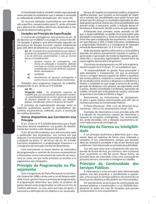 66NoçõesdeAdministraçãoFinanceiraeOrçamentária A Constituição Federal também impõe regra pautada
nesse princípio ao estabelecer que é vedada a concessão
ouutilizaçãodecréditosilimitados(art�167,incisoVII)�
Os recursos (dotação orçamentária) sem destina-
ção específica, excepcionados pela CF, serão utilizados
para abertura de créditos adicionais, destinados à rea-
lização de determinados gastos�
Exceções ao Princípio da Especificação
A reserva de contingência, está prevista no art� 91
do Decreto-Lei nº 200/67 e no artigo 5º, inciso III da LRF.
Tal dotação é global e será determinada segundo um
percentual da Receita Corrente Líquida estabelecida
pela LDO, além de determinar sua forma de utilização�
Art. 5º - O projeto de lei orçamentária anual, elabora-
do de forma compatível com o plano plurianual, com
a lei de diretrizes orçamentárias e com as normas
desta Lei Complementar:
I. Conterá reserva de contingência, cuja
forma de utilização e montante, definido
com base na receita corrente líquida, serão
estabelecidos na lei de diretrizes orçamen-
tárias, destinada ao:
a) (VETADO)
b) Atendimento de passivos contingentes e
outros riscos e eventos fiscais imprevistos.
Dotações para programas especiais de trabalho,
estabelecido no art. 20 da Lei nº 4.320/64.
Art. 20 - ...
Parágrafo único - Os programas especiais de
trabalho que, por sua natureza, não possam cumprir-
-se subordinadamente às normas gerais de execução
da despesa poderão ser custeadas por dotações
globais, classificadas entre as Despesas de Capital.
O princípio da especialização abrange tanto os
aspectos qualitativos quanto os quantitativos dos
créditos orçamentários, vedando, assim, a concessão
de créditos ilimitados�
Outros Dispositivos que Corroboram esse
Princípio
O art. 23 da Lei nº 4.320/64 determina que o Poder
Executivo deverá estabelecer um quadro de detalha-
mento das receitas e das despesas de capital�
O art� 8º da LRF estabelece que até trinta dias após
a publicação dos orçamentos, nos termos em que
dispuser a Lei de Diretrizes Orçamentárias e observado
o disposto na alínea “c” do inciso I do art� 4º, o Poder
Executivo estabelecerá a programação financeira e o
cronograma de execução mensal de desembolso�
Esse instrumento se insere dentro da sistemática
de programação e controle de recursos orçamentários
e financeiros como instrumento de controle de tesou-
raria ou caixa, em que serão previstas as receitas e os
pagamentos das obrigações�
Princípio da Programação ou Pla-
nejamento
Com o surgimento do Plano Plurianual na Constitui-
ção Federal de 1988 e ainda com a Lei de Responsabili-
dade Fiscal, ganhou força o princípio da programação�
A programação determina que todos os projetos de
gastos devem estar programados na LOA ou em leis de
créditos adicionais, ou seja, para que haja um gasto, é
necessária a definição de um objetivo a ser alcançado�
Noquedizrespeitoaoorçamentopúblico,programar
significa planejar, que consiste na formulação de objeti-
vos e estudos das possibilidades para ações futuras que
tenhamporfimalcançarosresultadosesperadosdaativi-
dadegovernamental�Diantedasváriaspossibilidadesque
possam surgir, é necessária, então, a redução dessas al-
ternativase,finalmente,decidirocursodaaçãoadotada�
Enfatizando esse princípio, existe previsão na LRF
que a responsabilidade na gestão fiscal pressupõe ação
planejada e transparente e, ainda há previsão de que até
trinta dias após a publicação dos orçamentos, nos termos
em que dispuser a LDO, o Poder Executivo, estabelecerá
a programação financeira e o cronograma de execução
mensaldedesembolso(art,1º,§1ºeart�8ºdaLRF)�
Ação planejada significa administrar a coisa pública
baseada em planos previamente traçados e sujeitos à
apreciação e aprovação da instância legislativa, garan-
tindo-lhes a necessária legitimidade, característica do
nosso regime democrático de governo�
O princípio do planejamento na LRF está originaria-
mente traçado no § 1º do art� 1º, ao estabelecer que:
“A responsabilidade na gestão fiscal pressupõe a
ação planejada e transparente, em que se previnem
riscos e corrigem desvios capazes de afetar o equilíbrio
das contas públicas, mediante o cumprimento de metas
de resultados entre receitas e despesas e a obediência a
limites e condições no que tange a renúncia de receita,
geração de despesas com pessoal, da seguridade social
e outras, dívidas consolidada e mobiliária, operações de
crédito, inclusive por antecipação de receita, concessão
de garantia e inscrição em Restos a Pagar”�
Basicamente, os instrumentos de planejamen-
to para o gasto público preconizados pela LRF são os
mesmos previstos na Constituição Federal:
O Plano Plurianual - PPA, a Lei de Diretrizes Orça-
mentárias - LDO e a Lei Orçamentária Anual - LOA�
Exemplos de observância a esse princípio pela LRF
é a adoção de mecanismos capazes de neutralizar o
impacto de situações contingentes� Tais eventualida-
des serão atendidas com a dotação orçamentária de-
nominada reserva de contingência�
Princípio da Clareza ou Inteligibili-
dade
É um princípio doutrinário e determina que o orça-
mento deve ser expresso de forma clara, ordenada e
completa� O seu entendimento, sempre que possível,
deve ser acessível à sociedade e não só aos técnicos que
oelaboram�Estárelacionadoaoprincípiodapublicidade�
Isso não quer dizer que o orçamento não seja ela-
borado de forma técnica, ao contrário, nem é possível
fazer orçamento se não for assim� Dessa forma, tal
princípio deve ser entendido como uma suavização do
processo técnico, tornando-o inteligível ao cidadão�
Princípio da Continuidade dos
Serviços Públicos
A observância a esse princípio pela administração
pública visa não prejudicar o atendimento à popula-
ção, uma vez que os serviços públicos são essenciais ao
exercício da cidadania e não podem ser interrompidos�
Em atendimento ao princípio da continuidade dos
serviços públicos a Constituição e a Lei 4320/64 disci-
plinaram as ações em caso de situações que possam
comprometer o ciclo orçamentário�
 