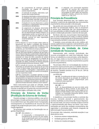 68NoçõesdeAdministraçãoFinanceiraeOrçamentária XXI. Ao cumprimento de sentenças judiciais
transitadas em julgado de empresas
estatais dependentes;
XXII. À realização de eleições, referendos e ple-
biscitos pela Justiça Eleitoral;
XXIII. Às despesas destinadas ao desenvolvimento
de atividades de coleta e processamento de
material reciclável exercidas pelas entida-
des previstas no art. 33, inciso VII, desta Lei;
XXIV. À doação de recursos financeiros a países
estrangeiros e organizações internacionais
nominalmente identificados;
XXV. Ao pagamento de despesas decorrentes
de compromissos firmados por meio de
contrato de gestão entre órgãos e entida-
des da Administração Pública Federal e as
organizações sociais, nos termos da Lei no
9.637, de 15 de maio de 1998, com a iden-
tificação nominal de cada organização
social beneficiada; e
XXVI. (VETADO).
§ 1º O disposto no inciso VI deste artigo aplica-se,
igualmente, aos órgãos e entidades que prestem,
total ou parcialmente, os referidos benefícios a seus
militares e servidores públicos civis, e respectivos de-
pendentes, por intermédio de serviços próprios.
§2ºAinclusãoderecursosnoProjetoenaLeiOrçamen-
tária de 2012 para atender às despesas de que trata o
incisoVIdesteartigoficacondicionadaàinformaçãodo
número efetivo de beneficiários nas respectivas metas,
existentes em março de 2011, acrescido do número
previsto de ingresso de beneficiários no restante do
exercício, que, no âmbito do Poder Executivo, deve cor-
responder aos dados constantes do Sistema Integrado
deAdministraçãodeRecursosHumanos-SIAPE.
§ 3º A inclusão de recursos nos créditos adicionais
destinados ao atendimento de despesas de que trata
o inciso VI deste artigo, decorrentes de ingressos de
novos servidores, empregados e dependentes, fica
condicionada à informação do número de beneficiá-
rios nas respectivas metas.
§ 4º Nas contribuições e anuidades referidas no inciso
XIX, as dotações orçamentárias deverão ser destinadas
exclusivamente ao repasse de recursos com a finalida-
de de cobertura dos orçamentos gerais dos respectivos
organismos e entidades internacionais, admitido o pa-
gamentodetaxasbancáriasrelativasaessesrepasses.
Outro instrumento que pode ser utilizado, desde
que também haja previsão na LDO, é o duodécimo, que
consiste na divisão em 12 partes dos recursos previstos
a determinado órgão e utilizados mês a mês�
Princípio do Estorno de Verba
(Proibição do Estorno de Verbas)
Visando proteger o interesse público, esse princí-
pio prestigia a função parlamentar no ciclo orçamentá-
rio ao determinar que não poderá haver transposição,
remanejamento ou transferência de recursos de uma
categoria de programação para outra, sem prévia auto-
rização legislativa�
Tal princípio está contido na Constituição nos se-
guintes dispositivos:
Art. 167 - São vedados (...)
VI. A transposição, o remanejamento ou a
transferência de recursos de uma catego-
ria de programação para outra ou de um
órgão para outro, sem prévia autorização
legislativa;
VIII. A utilização, sem autorização legislativa
específica, de recursos dos orçamentos
fiscal e da seguridade social para suprir
necessidade ou cobrir déficit de empresas,
fundações e fundos, inclusive dos mencio-
nados no art. 165, § 5º;
Principio da Precedência
Esse princípio determina que, em matéria orça-
mentária, o exercício de elaboração dos instrumentos
orçamentários deve preceder o da execução�
De acordo com esse princípio está o § 2º do art� 35
do ADCT da Constituição Federal, nele se encontram
os prazos para elaboração das Leis Orçamentárias e
em suas previsões as determinações são no sentido de
sempre a elaboração preceder o exercício de execução�
No Brasil, não raro, esse princípio é desrespeitado,
pois os entes federativos em todas as esferas acabam
por se atrasar na aprovação da Lei Orçamentária Anual,
o que prejudica também a execução orçamentária�
É exceção a esse princípio são os de créditos adi-
cionais suplementares especiais e extraordinários, pois
são elaboradas e executadas em um mesmo exercício�
Princípio da Unidade de Caixa
(Unidade de Tesouraria)
Representado pelo controle centralizado dos
recursos arrecadados em cada Ente Federado� Dessa
forma, em obediência a esse princípio, serão deposita-
dos, em regra, todos os recursos financeiros no ente a
que se referir, tantos as receitas orçamentárias quanto
as extra orçamentárias�
Tal princípio refere-se à arrecadação das receitas e
foi previsto expressamente pela Lei 4.320/64, determi-
nando que todo recurso será recolhido em conta única
do tesouro� Também previsto no § 3º do art� 164 da
Constituição Federal�
Lei 4320./64
Art. 56 - O recolhimento de todas as receitas far-se-á
em estrita observância ao princípio de unidade de
tesouraria, vedada qualquer fragmentação para
criação de caixas especiais.
Constituição federal
Art. 165 - (...)
§ 3º - As disponibilidades de caixa da União serão
depositadas no Banco Central; as dos Estados, do
Distrito Federal, dos Municípios e dos órgãos ou en-
tidades do Poder Público e das empresas por ele con-
troladas, em instituições financeiras oficiais, ressal-
vados os casos previstos em lei.
A obediência a tal princípio facilita o controle dos
recursos, tornando possível o gerenciamento das
receitas recolhidas à conta Única do Tesouro Nacional�
No caso da União, tal conta é mantida no Banco Central
e operacionalizada pelo Banco do Brasil� Suas movi-
mentações por parte das unidades orçamentárias são
registradas e controladas pelo Sistema Integrado de
Administração Financeira (SIAFI)�
Tal princípio não é absoluto, existindo exceções à sua
observância como:
˃ Empresas estatais independentes;
˃ Unidades gestoras off-line;
˃ Contas em moeda estrangeira�
 
