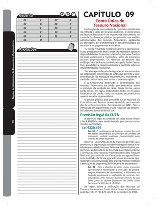 70NoçõesdeAdministraçãoFinanceiraeOrçamentária
01 E 07 A
02 B 08 C
03 E 09 E
04 E 10 B
05 E 11 C
06 D
____________________________________________
____________________________________________
____________________________________________
____________________________________________
____________________________________________
____________________________________________
____________________________________________
____________________________________________
____________________________________________
____________________________________________
____________________________________________
____________________________________________
____________________________________________
____________________________________________
____________________________________________
____________________________________________
____________________________________________
____________________________________________
____________________________________________
____________________________________________
____________________________________________
____________________________________________
____________________________________________
____________________________________________
____________________________________________
____________________________________________
____________________________________________
____________________________________________
____________________________________________
____________________________________________
____________________________________________
____________________________________________
___________________________________________
___________________________________________
___________________________________________
___________________________________________
___________________________________________
___________________________________________
___________________________________________
___________________________________________
___________________________________________
___________________________________________
___________________________________________
___________________________________________
___________________________________________
___________________________________________
___________________________________________
___________________________________________
CAPÍTULO 09
Conta Única do
Tesouro Nacional
Em função da necessidade de controle centralizado
da entrada e saída de recursos públicos, a Conta Única
do Tesouro Nacional é um importante instrumento de
controle das finanças públicas por permitir uma melhor
administração dos recursos financeiros, agilizando
os processos de transferência e descentralização de
recursos e os pagamentos a terceiros�
Tal conta é mantida no Banco Central e operaciona-
lizada pelo Banco do Brasil, onde são recebidas todas as
disponibilidades financeiras da União, inclusive fundos
de suas autarquias e fundações, além de empresas
estatais dependentes� Os recursos do tesouro são
então geridos de forma centralizada pelo Poder Execu-
tivo, que detém a responsabilidade e controle sobre as
disponibilidades financeiras�
Tais vantagens são possíveis graças ao acesso on-line
ao sistema por intermédio do SIAFI, que permite a des-
centralização da execução orçamentária, mantendo o
controle centralizado, sem tornar o processo rígido�
É o Mecanismo destinado à centralização dos
recursos financeiros da União que concretiza assim
o princípio da unidade de caixa� Dessa forma, nessa
conta serão, em regra, depositados todos os recursos
financeiros da União, tanto as receitas orçamentárias
quanto as extra orçamentários�
O gestor público que pretenda sacar recursos da
Conta Única do Tesouro deverá realizá-lo por intermé-
dio de ordem bancária, diretamente no SIAFI� Para a
efetivação de pagamentos, esses recursos são disponi-
bilizados no Banco do Brasil S�A�
Previsão legal da CUTN
A previsão legal da unidade de caixa existe desde
a lei 4.320/64 e vem sendo tratada por outros instru-
mentos normativos�
Lei 4320�/64
Art. 56 - O recolhimento de todas as receitas far-se-á
em estrita observância ao princípio de unidade de
tesouraria, vedada qualquer fragmentação para
criação de caixas especiais.
Decreto - Lei nº 200, de 25 de fevereiro de 1967, que
promoveu a organização da Administração Federal e es-
tabeleceu as diretrizes para Reforma Administrativa, de-
terminou ao Ministério da Fazenda que implementasse
a unificação dos recursos movimentados pelo Tesouro
Nacional, por meio de sua Caixa junto ao agente finan-
ceirodaUnião,deformaagarantirmaioreconomiaope-
racional e a racionalização dos procedimentos relativos
à execução da programação financeira de desembolso�
Art. 92 - Com o objetivo de obter maior economia
operacional e racionalizar a execução da progra-
mação financeira de desembolso, o Ministério da
Fazenda promoverá a unificação de recursos mo-
vimentados pelo Tesouro Nacional através de sua
Caixa junto ao agente financeiro da União. (Vide
Decreto nº 4.529, de 19.12.2002)
As regras sobre a unificação dos recursos do
Tesouro Nacional em Conta Única foram estabelecidas
pelo Decreto nº� 93�872, de 23 de dezembro de 1986�
 
