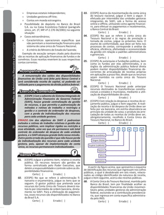 72NoçõesdeAdministraçãoFinanceiraeOrçamentária » Empresas estatais independentes;
» Unidades gestoras off-line;
» Contas em moeda estrangeira�
˃ Possibilidade de depósito no Banco do Brasil
S�A� ou na Caixa Econômica Federal (parágrafo
único, art. 1º, MP nº 2.170-36/2001) na seguinte
situação:
˃ Casos extraordinários;
» Características operacionais específicas que
não permitam a movimentação financeira pelo
sistema de caixa único do Tesouro Nacional;
» A critério do Ministro de Estado da Fazenda;
Exemplo de exceção sempre citado pela doutrina
são as receitas de aplicação financeiras de fundos e de
convênios� Essas receitas revertem às suas respectivas
contas correntes�
A remuneração dos saldos das disponibilidades
financeiras da União será feita pelo Banco Central e
será considerada receita de capital, só podendo ser
utilizada para o pagamento da dívida pública federal.
01. (CESPE ) Com o advento do Sistema Integrado de
Administração Financeira do Governo Federal
(SIAFI), houve grande centralização da gestão
de recursos, o que permitiu a padronização de
métodos e rotinas de trabalho e restringiu a
gestão e o controle do ordenador de despesas,
com a perda da individualização dos recursos
para cada unidade gestora.
ERRADO. Um dos objetivos do SIAFI é padronizar
métodos e rotinas de trabalho relativas à gestão dos
recursos públicos, sem implicar rigidez ou restrição a
essa atividade, uma vez que ele permanece sob total
controle do ordenador de despesa de cada unidade
gestora, e o SIAFI alcançou grande êxito nessa missão.
Outro ponto errado da questão é que não houve perda
da individualização dos recursos para cada unidade
gestora, pois, apesar da implementação da conta
única, os recursos permanecem individualizados.
01. (CESPE) Julgue o próximo item, relativo à receita
pública� Os recursos tesouro são geridos de
forma centralizada pelo Poder Executivo, que
detém a responsabilidade e controle sobre as dis-
ponibilidades financeiras�
Certo ( ) Errado ( )
02. (CESPE) No que se refere à administração fi-
nanceira e orçamentária, julgue os itens que se
seguem� O gestor público que pretenda sacar
recursos da Conta Única do Tesouro deverá rea-
lizá-lo por intermédio de ordem bancária, direta-
mente no SIAFI� Para a efetivação de pagamen-
tos, esses recursos são disponibilizados no Banco
do Brasil S�A�
Certo ( ) Errado ( )
03. (CESPE) Acerca da movimentação da conta única
do tesouro nacional, julgue o item a seguir� É
efetuada por intermédio das unidades gestoras
integrantes do SIAFI, sob a forma de acesso
online e offline, utilizando como agente financei-
ro, para efetuar os pagamentos e recebimentos,
o Banco Central do Brasil�
Certo ( ) Errado ( )
04. (CESPE) No que se refere à conta única do
Tesouro Nacional e às regras de prestação e
tomada de contas, julgue os próximos itens� O
exame de conformidade, que deve ser feito nos
processos de contas, corresponde à análise da
eficácia, eficiência, efetividade e economicidade
da gestão em relação a padrões administrativos
e gerenciais�
Certo ( ) Errado ( )
05. (CESPE) As autarquias e fundações públicas, bem
como os fundos por elas administrados, e os
órgãos da administração pública federal direta
podem manter disponibilidades financeiras de-
correntes de arrecadação de receitas próprias
em aplicações a prazo fixo, desde que os recursos
sejam mantidos na conta única do Tesouro
Nacional�
Certo ( ) Errado ( )
06. (CESPE) O Tesouro Nacional pode antecipar
recursos destinados às transferências constitu-
cionais a estados e municípios, mediante a utili-
zação de disponibilidades de caixa�
Certo ( ) Errado ( )
07. (CESPE) Com relação às despesas e receitas do or-
çamento público, julgue o item seguinte� A reali-
zação da receita e da despesa da União deve ser
feita por via bancária, em estrita observância ao
princípio da unidade de caixa; o produto da arre-
cadação de todas as receitas da União deve ser,
obrigatoriamente, recolhido à Conta Única do
Tesouro Nacional, no Banco do Brasil�
Certo ( ) Errado ( )
Categoria econômica
Origem (fonte)
Espécie (subfonte)
Rubrica
Alínea
Subalínea
X Y Z W TT KK
A partir da figura acima, que apresenta o esquema
de identificação dos recursos que ingressam nos cofres
públicos, o qual é desdobrado em seis níveis, relacio-
nados ao código identificador da natureza de receita,
julgue o item seguinte, acerca das receitas públicas�
08. A Conta Única do Tesouro Nacional, mantida pelo
Banco do Brasil, tem por finalidade acolher as
disponibilidades financeiras da União movimen-
táveis pelas unidades gestoras da administração
federal, excluindo-se a contribuição previdenciá-
ria, que ingressa em conta específica administra-
da pelo INSS�
Certo ( ) Errado ( )
 