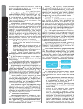 74NoçõesdeAdministraçãoFinanceiraeOrçamentária patrimônio público sem quaisquer reservas, condições
ou correspondência no passivo, vem acrescer o seu
vulto, como elemento novo e positivo”
(Ob� Cit� , P� 126) (grifos nossos)�
Já Hug Dalton apud James Giacomoni, em sua
obra intitulada Orçamento Público (2010, pag� 142),
exclui do conceito de receita pública em sentido estrito
as receitas advindas da alienação e bens, pois esse
autor considera receita pública em sentido estrito os
“recursos recebidos sem reservas ou reduções no ativo
e que não serão devolvidos”
Receita pública, em sentido estrito, será somente a
entrada de recursos financeiros nos cofres públicos de
forma definitiva� Incluem-se nesse conceito as receitas
oriundas de operações de crédito, com exceção das an-
tecipações de receitas, e alienação de ativos� Em outras
palavras, é o ingresso de dinheiro nos cofres públicos
efetivado de modo permanente, não devolutivo� Esse
conceito se confunde com o conceito de receita orça-
mentária dado pela Lei 4�320 em seu art� 3º, que exclui
somente aquelas receitas com caráter devolutivo, ditas
extraorçamentárias, chamadas por ela de entradas
compensatórias, como calções e consignações�
Art. 3º - A Lei de Orçamentos compreenderá todas as
receitas, inclusive as de operações de crédito autori-
zadas em lei.
Parágrafo único - Não se consideram para os fins
deste artigo as operações de credito por antecipa-
ção da receita, as emissões de papel-moeda e outras
entradas compensatórias, no ativo e passivo finan-
ceiros. (Veto rejeitado no D.O. 05/05/1964)
Segundo o Manual Técnico de Orçamento de 2012,
em sentido estrito, são públicas apenas as receitas or-
çamentárias�
O Manual de Procedimentos das Receitas Públicas
do Ministério da Fazenda (2006) também conceitua
receita pública:
“ReceitaPúblicaéumaderivaçãodoconceitocontábil
de Receita agregando outros conceitos utilizados pela ad-
ministraçãopúblicaemvirtudedesuaspeculiaridades�
No entanto, essas peculiaridades não interferem nos
resultados contábeis regulamentados pelo Conselho
Federal de Contabilidade – CFC, por meio dos Princípios
Fundamentais, até porque a macro missão da Conta-
bilidade é atender a todos os usuários da informação
contábil, harmonizando conceitos, princípios, normas e
procedimentos às particularidades de cada entidade”�
“Receitas Públicas são todos os ingressos de caráter
não devolutivo auferidas pelo poder público, em
qualquer esfera governamental, para alocação e cober-
tura das despesas públicas� Dessa forma, todo o ingresso
orçamentário constitui uma receita pública, pois tem
como finalidade atender às despesas públicas”�
Pode-se observar que esse manual também adotou
o conceito legal para definir receita pública, excluindo
somente as entradas de recursos de caráter devolutivo,
incluindo ainda como elemento definidor a finalidade
para a qual será empregado o recurso arrecadado, qual
seja, “atender às despesas públicas”�
→ Ingressos extraorçamentários
Ingressos extraorçamentários, são todos os ingres-
sos com caráter devolutivo que não se destinam à cober-
tura das despesas públicas, como cauções, consignações
etc� É interessante citar que para alguns doutrinadores,
para a STN e para a SOF, as receitas extraorçamentárias
nem são consideradas Receitas Públicas�
Segundo a SOF, ingressos extraorçamentários
são recursos financeiros de caráter temporário e não
integram a LOA ou créditos adicionais� O Estado é mero
depositário desses recursos, que constituem passivos
exigíveis e cujas restituições não se sujeitam à autoriza-
ção legislativa� Exemplos: Depósitos em Caução, Fianças,
Operações de Crédito por ARO, emissão de moeda�
→ Receitas Orçamentárias
O conceito de receita orçamentária se confunde
com conceito de Receita Pública estabelecido no
Manual de Procedimentos da Receita Pública, que, por
sua vez, se confunde com o conceito de receita pública
em sentido estrito menos restritivo visto acima, sendo
todos os ingressos de caráter não devolutivo auferidos
pelo poder público, em qualquer esfera governamen-
tal, para alocação e cobertura das despesas públicas�
Para a SOF, receitas orçamentárias são disponibili-
dades de recursos financeiros que ingressam durante o
exercício e constituem elemento novo para o patrimô-
nio público� Instrumento por meio do qual se viabiliza a
execução das políticas públicas, a receita orçamentária
é fonte de recursos utilizada pelo Estado em programas
e ações cuja finalidade precípua é atender às necessi-
dades públicas e demandas da sociedade�
Essas receitas pertencem ao Estado, integram o
patrimônio do Poder Público, aumentam-lhe o saldo
financeiro e, via de regra, por força do princípio da uni-
versalidade, estão previstas na LOA�
Nesse contexto, embora haja obrigatoriedade de a
LOA registrar a previsão de arrecadação das receitas, a
mera ausência formal desse registro não lhes retiram
o caráter orçamentário, haja vista o art� 57 da Lei no
4�320, de 1964, classificar como receita orçamentária
toda receita arrecadada que represente ingresso finan-
ceiro orçamentário, inclusive a proveniente de opera-
ções de crédito, ainda que não previstas no Orçamento�
Ingressos de Valores
nos
Cofres Púbicos
Ingressos
Extraorçamentários
Receitas
Orçamentárias
(Receitas Públicas)
→ Conceitos de Receita pública
Para que possamos entender que Receita pública
pode ser vista sob diversas óticas e ter vários concei-
tos considerados certos, vejamos que a Receita pública
pode ser:
˃ A entrada de recursos que, integrando-se ao patri-
mônio público sem quaisquer reservas, condições
ou correspondência no passivo, vem acrescer o
seu vulto como elemento novo e positivo;
˃ Toda arrecadação de rendas autorizadas pela
Constituição Federal, leis e títulos creditórios à
Fazenda Pública;
˃ Conjunto de meios financeiros que o Estado e
as outras pessoas de direito público auferem li-
vremente e sem reflexo no seu passivo e podem
dispor para custear a produção de seus serviços e
executar as tarefas políticas dominantes em cada
comunidade� Em sentido restrito, receitas são as
entradas que se incorporam ao patrimônio como
elemento novo e positivo; em sentido lato, são
todas as quantias recebidas pelos cofres públicos,
denominando-se entradas ou ingressos� Nem
todo ingresso constitui receita pública; o produto
 