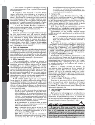 76NoçõesdeAdministraçãoFinanceiraeOrçamentária “���bem como as circunstâncias de ordem conjuntu-
ral e outras, que possam afetar a produtividade de cada
fonte de receita�”
A conjuntura local nacional e mundial devem
sempre ser levadas em consideração no momento de
se fazer qualquer tipo de previsão� No caso da receita
pública, muitos são os fatores que podem influenciar
no montante que se espera arrecadar, tais como: crises
econômicas, projeção de crescimento da economia,
projeção para o crescimento do PIB, índices de inflação,
taxas de juros, alterações na legislação tributária etc�
O Manual de Receitas Nacionais estabelece o
que minimamente se deve levar em consideração no
momento de se calcular a previsão de receita�
→ Índice de Preços
É o índice que fornece a variação média dos preços
de uma determinada cesta de produtos� Existem
diversos índices de preços nacionais ou mesmo regio-
nais, como o IGP-DI, o INPC, o IPCA, a variação cambial,
a taxa de juros, a variação da taxa de juros, dentre
outros� Esses índices são divulgados mensalmente por
órgãos oficiais, como: IBGE, Fundação Getúlio Vargas
e Banco Central e são utilizados pelo Governo Central
para a projeção de índices; futuros�
→ Índice de Quantidade
É o índice que fornece a variação média na quantida-
dedebensdeumdeterminadoseguimentodaeconomia�
Estárelacionadoàvariaçãofísicadeumdeterminadofator
de produção� Como exemplos, podemos citar o Produto
Interno Bruto Real do Brasil – PIB real; o crescimento real
dasimportaçõesoudasexportações,dentreoutros�
→ Efeito Legislação
Leva em consideração a mudança na alíquota ou
na base de cálculo de alguma receita, em geral, tarifas
públicas e receitas tributárias, decorrentes de ajustes
na legislação ou nos contratos públicos� Por exemplo,
se uma taxa de polícia aumentar a sua alíquota em 30%,
decorrente de alteração na legislação, deve-se conside-
rar esse aumento como sendo o efeito legislação, e será
parteintegrantedaprojeçãodataxaparaoanoseguinte�
Deve-se verificar, nesses casos, se o aumento obedece-
rá ou não o princípio da anterioridade, estabelecido na
Constituição Federal, art� 150, inciso III, alínea b�
A LRF também dedica alguns de seus dispositi-
vos à previsão de receita, inovando a norma contida
na Lei 4320/64 ao determinar que as previsões serão
acompanhadas de demonstrativo de sua evolução nos
últimos três anos, da projeção para os dois seguintes
àquele a que se referirem e da metodologia de cálculo
e premissas utilizadas�
Art. 12 - As previsões de receita observarão as normas
técnicas e legais, considerarão os efeitos das altera-
ções na legislação, da variação do índice de preços,
do crescimento econômico ou de qualquer outro fator
relevanteeserãoacompanhadasdedemonstrativode
sua evolução nos últimos três anos, da projeção para
os dois seguintes àquele a que se referirem, e da meto-
dologia de cálculo e premissas utilizadas.
§ 1º - Reestimativa de receita por parte do Poder
Legislativo só será admitida se comprovado erro ou
omissão de ordem técnica ou legal.
§ 2º - O montante previsto para as receitas de ope-
rações de crédito não poderá ser superior ao das
despesas de capital constantes do projeto de Lei or-
çamentária. (Vide ADIN 2.238-5)
§ 3º - O Poder Executivo de cada ente colocará à dis-
posição dos demais Poderes e do Ministério Público,
no mínimo trinta dias antes do prazo final para
encaminhamento de suas propostas orçamentárias,
os estudos e as estimativas das receitas para o exer-
cício subsequente, inclusive da corrente líquida, e as
respectivas memórias de cálculo.
→ Lançamento
Segundo o Código Tributário Nacional, CTN, o
estágio do lançamento se caracteriza por um procedi-
mento administrativo tendente a verificar a ocorrência
do fato gerador da obrigação correspondente, a deter-
minar a matéria tributável, a calcular o montante do
tributo devido, a identificar o sujeito passivo e, sendo
caso, a propor a aplicação da penalidade cabível�
É um estágio meramente administrativo e ocorrerá
principalmente em relação às receitas tributárias, ou
seja, aquelas relativas à arrecadação de tributos�
É exatamente isso que diz a Lei 4.320/64, em seu
art� 53, se referindo especificamente ao lançamento do
crédito fiscal�
Art. 53 - O lançamento da receita, o ato da repartição
competente, que verifica a procedência do crédito
fiscal e a pessoa que lhe é devedora e inscreve o
débito desta.
Porém, a Lei só se refere a um tipo de lançamento,
o lançamento direto ou de ofício, existindo ainda outros
dois� Para que se possa verificar essa diferenciação, basta
entender que o lançamento é um estágio de levanta-
mento de informações, e a forma como essa informação
é obtida, é determinada pelas características do tipo de
receitaque,porsuavez,determinaotipodelançamento:
→ Lançamento de Ofício ou Direto
É o chamado lançamento fiscal, tipo previsto na Lei
4�320 descrito acima� Nesse tipo de lançamento, a ini-
ciativa compete ao fisco, que tomará todas as medidas
cabíveis para fazer com que o contribuinte faça o paga-
mento devido, como a identificação do sujeito passivo
da relação tributária, a verificação do fato gerador, a
apuração do valor etc�
Refere-se a receitas oriundas de tributos, ou
seja, aquelas ditas derivadas, de direito público, de
economia pública� São receitas arrecadas coerciti-
vamente em função do poder de império do Estado�
Nesse caso o ente público responsável efetua o lança-
mento diretamente, sem a participação do contribuin-
te� Exemplo: IPTU, IPVA �
→ Lançamento por Declaração ou Misto
Esse tipo de lançamento é feito pelo órgão fazen-
dário com auxílio do sujeito passivo ou de terceira
pessoa obrigada por lei, pois a Administração depende
da prestação dessas informações para a efetivação do
lançamento� Exemplo: ITR�
→ Lançamento por Homologação, Indireto ou Auto
Lançamento
É o lançamento feito pelo próprio contribuinte, em
que ele toma a iniciativa de todos os procedimentos
necessários ao pagamento do tributo� A validade de
tal procedimento está sujeita à homologação posterior
por parte da administração� Exemplo: IPI, ICMS�
É importante frisar que nem todas as receitas
passarão pela fase do lançamento, pois, segundo o
Art. 52 da Lei 4320/64, são objeto de lançamento os
impostos diretos e quaisquer outras rendas com venci-
mento determinado em lei, regulamento ou contrato.
Dessa forma as receitas que não possuírem essas ca-
racterísticas não percorrerão esse estágio.
 