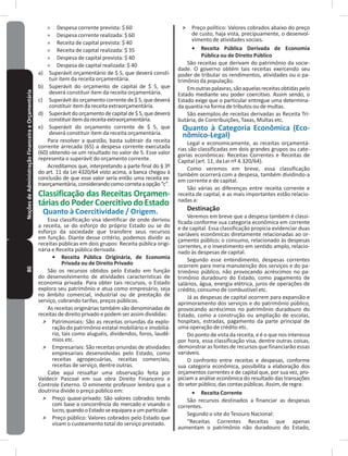 80NoçõesdeAdministraçãoFinanceiraeOrçamentária » Despesa corrente prevista: $ 60
» Despesa corrente realizada: $ 60
» Receita de capital prevista: $ 40
» Receita de capital realizada: $ 35
» Despesa de capital prevista: $ 40
» Despesa de capital realizada: $ 40
a) Superávit orçamentário de $ 5, que deverá consti-
tuir item da receita orçamentária�
b) Superávit do orçamento de capital de $ 5, que
deverá constituir item da receita orçamentária�
c) Superávit do orçamento correntede $ 5,quedeverá
constituir item da receita extraorçamentária�
d) Superávitdoorçamentodecapitalde$5,quedeverá
constituiritemdareceitaextraorçamentária�
e) Superávit do orçamento corrente de $ 5, que
deverá constituir item da receita orçamentária�
Para resolver a questão, basta subtrair da receita
corrente arrecada (65) a despesa corrente executada
(60) obtendo-se um resultado no valor de 5� Esse valor
representa o superávit do orçamento corrente�
Acreditamos que, interpretando a parte final do § 3º
do art. 11 da Lei 4320/64 visto acima, a banca chegou à
conclusão de que esse valor seria então uma receita ex-
traorçamentária,considerandocomocorretaaopção“c”�
Classificação das Receitas Orçamen-
táriasdo Poder CoercitivodoEstado
Quanto à Coercitividade / Origem�
Essa classificação visa identificar de onde derivou
a receita, se do esforço do próprio Estado ou se do
esforço da sociedade que transfere seus recursos
em função� Diante desse critério, podemos dividir as
receitas públicas em dois grupos: Receita pública origi-
nária e Receita pública derivada�
•	 Receita Pública Originária, de Economia
Privada ou de Direito Privado
São os recursos obtidos pelo Estado em função
do desenvolvimento de atividades características de
economia privada� Para obter tais recursos, o Estado
explora seu patrimônio e atua como empresário, seja
no âmbito comercial, industrial ou de prestação de
serviço, cobrando tarifas, preços públicos�
As receitas originárias também são denominadas de
receitas de direito privado e podem ser assim divididas:
˃ Patrimoniais: São as receitas oriundas da explo-
ração do patrimônio estatal mobiliário e imobiliá-
rio, tais como aluguéis, dividendos, foros, laudê-
mios etc�
˃ Empresariais: São receitas oriundas de atividades
empresariais desenvolvidas pelo Estado, como
receitas agropecuárias, receitas comerciais,
receitas de serviço, dentre outras�
Cabe aqui ressaltar uma observação feita por
Valdecir Pascoal em sua obra Direito Financeiro e
Controle Externo� O eminente professor lembra que a
doutrina divide o preço público em:
˃ Preço quase-privado: São valores cobrados tendo
com base a concorrência do mercado e visando o
lucro,quandooEstadoseequiparaaumparticular�
˃ Preço público: Valores cobrados pelo Estado que
visam o custeamento total do serviço prestado�
˃ Preço político: Valores cobrados abaixo do preço
de custo, haja vista, precipuamente, o desenvol-
vimento de atividades sociais�
•	 Receita Pública Derivada de Economia
Pública ou de Direito Público
São receitas que derivam do patrimônio da socie-
dade� O governo obtém tais receitas exercendo seu
poder de tributar os rendimentos, atividades ou o pa-
trimônio da população�
Emoutraspalavras,sãoaquelasreceitasobtidaspelo
Estado mediante seu poder coercitivo� Assim sendo, o
Estado exige que o particular entregue uma determina-
da quantia na forma de tributos ou de multas�
São exemplos de receitas derivadas as Receita Tri-
butária, de Contribuições, Taxas, Multas etc�
Quanto à Categoria Econômica (Eco-
nômico-Legal)
Legal e economicamente, as receitas orçamentá-
rias são classificadas em dois grandes grupos ou cate-
gorias econômicas: Receitas Correntes e Receitas de
Capital (art. 11, da Lei nº 4.320/64).
Como veremos em breve, essa classificação
também ocorrerá com a despesa, também dividindo-a
em corrente e de capital�
São várias as diferenças entre receita corrente e
receita de capital, e as mais importantes estão relacio-
nadas a:
Destinação
Veremos em breve que a despesa também é classi-
ficada conforme sua categoria econômica em corrente
e de capital� Essa classificação propicia evidenciar duas
variáveis econômicas diretamente relacionadas ao or-
çamento público; o consumo, relacionado às despesas
correntes, e o investimento em sentido amplo, relacio-
nado às despesas de capital�
Segundo esse entendimento, despesas correntes
ocorrem para mera manutenção dos serviços e do pa-
trimônio público, não provocando acréscimos no pa-
trimônio duradouro do Estado, como pagamento de
salários, água, energia elétrica, juros de operações de
crédito, consumo de combustível etc�
Já as despesas de capital ocorrem para expansão e
aprimoramento dos serviços e do patrimônio público,
provocando acréscimos no patrimônio duradouro do
Estado, como a construção ou ampliação de escolas,
hospitais, estradas, pagamento da parte principal de
uma operação de crédito etc�
Do ponto de vista da receita, e é o que nos interessa
por hora, essa classificação visa, dentre outras coisas,
demonstrar as fontes de recursos que financiarão essas
variáveis�
O confronto entre receitas e despesas, conforme
sua categoria econômica, possibilita a elaboração dos
orçamentos correntes e de capital que, por sua vez, pro-
piciam a análise econômica do resultado das transações
do setor público, das contas públicas� Assim, de regra:
•	 Receita Corrente
São recursos destinados a financiar as despesas
correntes�
Segundo o site do Tesouro Nacional:
“Receitas Correntes Receitas que apenas
aumentam o patrimônio não duradouro do Estado,
 