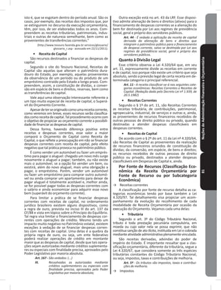 NoçõesdeAdministraçãoFinanceiraeOrçamentária81
isto é, que se esgotam dentro do período anual� São os
casos, por exemplo, das receitas dos impostos que, por
se extinguirem no decurso da execução orçamentária,
têm, por isso, de ser elaboradas todos os anos� Com-
preendem as receitas tributárias, patrimoniais, indus-
triais e outras de natureza semelhante, bem como as
provenientes de transferências correntes�”
(http://www.tesouro.fazenda.gov.br servicos/glossario/
glossario_r.asp - acessado em 22/11/2011).
•	 Receita de Capital
São recursos destinados a financiar as despesas de
capital�
Segundo o site do Tesouro Nacional, Receitas de
Capital são aquelas que alteram o patrimônio dura-
douro do Estado, por exemplo, aquelas provenientes
da observância de um período ou do produto de um
empréstimo contraído pelo Estado a longo prazo� Com-
preendem, assim, a constituição de dívidas, a conver-
são em espécie de bens e direitos, reservas, bem como
as transferências de capital�
Vale aqui uma observação interessante referente a
um tipo muito especial de receita de capital, o Superá-
vit do Orçamento Corrente�
Apesardeterseoriginadocomoumareceitacorrente,
como veremos em breve, esses recursos serão classifica-
doscomoreceitadecapital�Talprocedimentoocorrecom
o objetivo de propiciar ao orçamento corrente a possibili-
dadedefinanciarasdespesasdecapital�
Dessa forma, havendo diferença positiva entre
receitas e despesas correntes, esse valor a maior
comporá o Orçamento de Capital como Receita de
Capital, o que reflete a preocupação em não se financiar
despesas correntes com receita de capital, pelo efeito
negativo que tal prática provoca no patrimônio público�
É como vender um automóvel ou fazer um emprés-
timo para pagar o aluguel: chegado um novo mês surge
novamente o aluguel a pagar; também, ou não existe
mais o automóvel, se a opção foi vender um bem, ou
existirá, além do novo aluguel, mais uma obrigação a
pagar, o empréstimo� Porém, vender um automóvel
ou fazer um empréstimo para comprar outro automó-
vel ou ainda comprar um apartamento para deixar de
pagar aluguel é totalmente aceitável e, melhor ainda,
se for possível pagar todas as despesas correntes com
o salário e ainda economizar para adquirir esse novo
bem (superávit do orçamento corrente)�
Para limitar a prática de se financiar despesas
correntes com receitas de capital, no ordenamento
jurídico brasileiro existem alguns dispositivos, como
a regra de ouro, prevista no inciso III do art� 137 da
CF/88 e vista em tópico sobre o Princípio do Equilíbrio.
Tal regra visa limitar o financiamento de despesas cor-
rentes com operações de crédito� Mesmo tendo um
impacto muito negativo no Patrimônio estatal, existem
exceções à vedação de se financiar despesas corren-
tes com receitas de capital� Uma delas é a quebra da
própria regra de ouro, ou seja, um ente federativo
poderá realizar operações de crédito em montante
maior que as despesas de capital, desde que tais opera-
ções sejam autorizadas mediante créditos suplementa-
res ou especiais com finalidade precisa, aprovados pelo
Poder Legislativo por maioria absoluta�
Art. 167 - São vedados: (...)
III. Ressalvadas as autorizadas mediante
créditos suplementares ou especiais com
finalidade precisa, aprovados pelo Poder
Legislativo por maioria absoluta;
Outra exceção está no art� 43 da LRF� Esse disposi-
tivo admite alienação de bens e direitos (ativos) para o
financiamento de despesas correntes se a alienação do
bem for destinada por Lei aos regimes de previdência
social, geral e próprio dos servidores públicos�
Art. 44 - É vedada a aplicação da receita de capital
derivada da alienação de bens e direitos que
integram o patrimônio público para o financiamento
de despesa corrente, salvo se destinada por Lei aos
regimes de previdência social, geral e próprio dos
servidores públicos.
Quanto à Divisão Legal
Esse critério observa a Lei 4.320/64 que, em seu
art� 11, expressamente divide as receitas em corrente
e de capital, isso porque não existe um critério que seja
absoluto, sendo a previsão legal de certa receita em de-
terminada categoria o principal referencial�
Art. 11 - A receita classificar-se-á nas seguintes cate-
gorias econômicas: Receitas Correntes e Receitas de
Capital. (Redação dada pelo Decreto Lei nº 1.939, de
20.5.1982)
•	 Receitas Correntes
Segundo o § 1º do art� 11, são Receitas Correntes
as receitas tributária, de contribuições, patrimonial,
agropecuária, industrial, de serviços e outras e, ainda,
as provenientes de recursos financeiros recebidos de
outras pessoas de direito público ou privado, quando
destinadas a atender despesas classificáveis em
despesas correntes�
•	 Receitas de Capital
De acordo com o § 2º do art. 11 da Lei nº 4.320/64,
são Receitas de Capital as provenientes da realização
de recursos financeiros oriundos de constituição de
dívidas; da conversão, em espécie, de bens e direitos;
os recursos recebidos de outras pessoas de direito
público ou privado, destinados a atender despesas
classificáveis em Despesas de Capital e, ainda�
Por Fonte de Recursos (Classificação Eco-
nômica da Receita Orçamentária por
Fonte de Recurso ou por Subcategoria
Econômica)
→ Receitas correntes
A classificação por fonte de recurso detalha as ca-
tegorias econômicas tendo por base também a Lei
4.320/97. Tal detalhamento visa propiciar um acom-
panhamento da evolução do recolhimento de cada
modalidade de Receita Orçamentária por ocasião da
execução do Orçamento� Vejamos cada uma delas:
•	 Tributária
Segundo o art� 3º do Código Tributário Nacional,
tributo é toda prestação pecuniária compulsória, em
moeda ou cujo valor nela se possa exprimir, que não
constitua sanção de ato ilícito, instituída em Lei e cobrada
medianteatividadeadministrativaplenamentevinculada�
São receitas derivadas, advindas do poder de
império do Estado� É importante ressaltar que a clas-
sificação orçamentária, diferente da tributária, segue a
Lei 4.320/67, que considera somente as três espécies
tributárias constantes do Código Tributário Nacional,
ou seja, impostos, taxas e contribuições de melhoria�
Art. 5º - Os tributos são impostos, taxas e contribui-
ções de melhoria.
→ Impostos
 