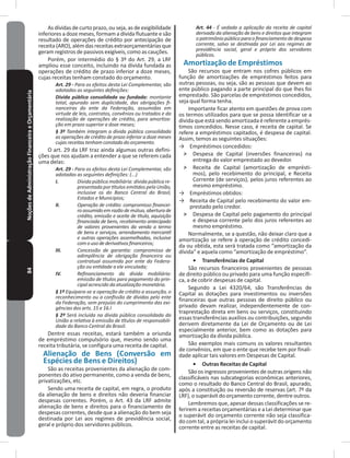 84NoçõesdeAdministraçãoFinanceiraeOrçamentária As dívidas de curto prazo, ou seja, as de exigibilidade
inferiores a doze meses, formam a dívida flutuante e são
resultado de operações de crédito por antecipação de
receita(ARO),alémdasreceitasextraorçamentáriasque
geram registros de passivos exigíveis, como as cauções�
Porém, por intermédio do § 3º do Art� 29, a LRF
ampliou esse conceito, incluindo na dívida fundada as
operações de crédito de prazo inferior a doze meses,
cujas receitas tenham constado do orçamento�
Art. 29 - Para os efeitos desta Lei Complementar, são
adotadas as seguintes definições:
Dívida pública consolidada ou fundada: montante
total, apurado sem duplicidade, das obrigações fi-
nanceiras do ente da Federação, assumidas em
virtude de leis, contratos, convênios ou tratados e da
realização de operações de crédito, para amortiza-
ção em prazo superior a doze meses;
§ 3º Também integram a dívida pública consolidada
as operações de crédito de prazo inferior a doze meses
cujas receitas tenham constado do orçamento.
O art� 29 da LRF traz ainda algumas outras defini-
ções que nos ajudam a entender a que se referem cada
uma delas:
Art. 29 - Para os efeitos desta Lei Complementar, são
adotadas as seguintes definições: (...)
I. Dívida pública mobiliária: dívida pública re-
presentada por títulos emitidos pela União,
inclusive os do Banco Central do Brasil,
Estados e Municípios;
II. Operação de crédito: compromisso financei-
roassumidoemrazãodemútuo,aberturade
crédito, emissão e aceite de título, aquisição
financiada de bens, recebimento antecipado
de valores provenientes da venda a termo
de bens e serviços, arrendamento mercantil
e outras operações assemelhadas, inclusive
comousodederivativosfinanceiros;
III. Concessão de garantia: compromisso de
adimplência de obrigação financeira ou
contratual assumida por ente da Federa-
ção ou entidade a ele vinculada;
IV. Refinanciamento da dívida mobiliária:
emissão de títulos para pagamento do prin-
cipal acrescido da atualização monetária.
§ 1º Equipara-se a operação de crédito a assunção, o
reconhecimento ou a confissão de dívidas pelo ente
da Federação, sem prejuízo do cumprimento das exi-
gências dos arts. 15 e 16.l
§ 2º Será incluída na dívida pública consolidada da
União a relativa à emissão de títulos de responsabili-
dade do Banco Central do Brasil.
Dentre essas receitas, estará também a oriunda
de empréstimo compulsório que, mesmo sendo uma
receita tributária, se configura uma receita de capital�
Alienação de Bens (Conversão em
Espécies de Bens e Direitos)
São as receitas provenientes da alienação de com-
ponentes do ativo permanente, como a venda de bens,
privatizações, etc�
Sendo uma receita de capital, em regra, o produto
da alienação de bens e direitos não deveria financiar
despesas correntes� Porém, o Art� 43 da LRF admite
alienação de bens e direitos para o financiamento de
despesas correntes, desde que a alienação do bem seja
destinada por Lei aos regimes de previdência social,
geral e próprio dos servidores públicos�
Art. 44 - É vedada a aplicação da receita de capital
derivada da alienação de bens e direitos que integram
opatrimôniopúblicoparaofinanciamentodedespesa
corrente, salvo se destinada por Lei aos regimes de
previdência social, geral e próprio dos servidores
públicos.
Amortização de Empréstimos
São recursos que entram nos cofres públicos em
função de amortizações de empréstimos feitos para
outras pessoas, ou seja, são as pessoas que devem ao
ente público pagando a parte principal do que lhes foi
emprestado� São parcelas de empréstimos concedidos,
seja qual forma tenha�
Importante ficar atento em questões de prova com
os termos utilizados para que se possa identificar se a
divida que está sendo amortizada é referente a emprés-
timos concedidos� Nesse caso, é receita de capital� Se
refere a empréstimos capitados, é despesa de capital�
Assim, temos as seguintes situações:
→ Empréstimos concedidos:
˃ Despesa de Capital (inversões financeiras) na
entrega do valor emprestado ao devedor�
˃ Receita de Capital (amortização de emprésti-
mos), pelo recebimento do principal, e Receita
Corrente (de serviços), pelos juros referentes ao
mesmo empréstimo�
→ Empréstimos obtidos:
→ Receita de Capital pelo recebimento do valor em-
prestado pelo credor�
˃ Despesa de Capital pelo pagamento do principal
e despesa corrente pelo dos juros referentes ao
mesmo empréstimo�
Normalmente, se a questão, não deixar claro que a
amortização se refere à operação de crédito concedi-
da ou obtida, esta será tratada como “amortização da
dívida” e aquela como “amortização de empréstimo”�
•	 Transferências de Capital
São recursos financeiros provenientes de pessoas
de direito público ou privado para uma função específi-
ca, a de cobrir despesas de capital�
Segundo a Lei 4320/64, são Transferências de
Capital as dotações para investimentos ou inversões
financeiras que outras pessoas de direito público ou
privado devam realizar, independentemente de con-
traprestação direta em bens ou serviços, constituindo
essas transferências auxílios ou contribuições, segundo
derivem diretamente da Lei de Orçamento ou de Lei
especialmente anterior, bem como as dotações para
amortização da dívida pública�
São exemplos mais comuns os valores resultantes
de convênios, em que o ente que recebe tem por finali-
dade aplicar tais valores em Despesas de Capital�
•	 Outras Receitas de Capital
São os ingressos provenientes de outras origens não
classificáveis nas subcategorias econômicas anteriores,
como o resultado do Banco Central do Brasil, apurado,
após a constituição ou reversão de reservas (art� 7º da
LRF), o superávit do orçamento corrente, dentre outros�
Lembremos que, apesar dessas classificações se re-
ferirem a receitas orçamentárias e a Lei determinar que
o superávit do orçamento corrente não seja classifica-
do com tal, a própria lei inclui o superávit do orçamento
corrente entre as receitas de capital�
 