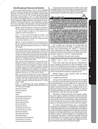 NoçõesdeAdministraçãoFinanceiraeOrçamentária85
Classificação por Natureza da Receita:
Como visto anteriormente, o Art. 11 da lei 4320/64
divide as receitas segundo duas categorias econômicas:
Receitas Correntes e Receitas de Capital, determinado
ainda que no § 1º do art� 8º, os itens da discriminação
da receita, mencionados no art� 11, serão identificados
por números de código decimal� A essa discriminação da
receita segundo códigos decimais, convencionou-se de-
nominar “natureza da receita” e visa identificar a origem
do recurso segundo o fato gerador: acontecimento real
que ocasionou o ingresso da receita nos cofres públicos�
Art.8º-Adiscriminaçãodareceitageraledadespesa
de cada órgão do Govêrno ou unidade administrati-
va, a que se refere o artigo 2º, § 1º, incisos III e IV
obedecerá à forma do Anexo n. 2.
§ 1º - Os itens da discriminação da receita e da
despesa, mencionados nos artigos 11, § 4°, e 13,
serão identificados por números de códigos decimal,
na forma dos Anexos ns. 3 e 4.
Art. 11 - A receita classificar-se-á nas seguintes cate-
gorias econômicas: Receitas Correntes e Receitas de
Capital. (Redação dada pelo Decreto Lei nº 1.939, de
20.5.1982)
§ 1º - São Receitas Correntes as receitas tributária, de
contribuições, patrimonial, agropecuária, industrial, de
serviçoseoutrase,ainda,asprovenientesderecursosfi-
nanceirosrecebidosdeoutraspessoasdedireitopúblico
ouprivado,quandodestinadasaatenderdespesasclas-
sificáveis em Despesas Correntes. (Redação dada pelo
DecretoLeinº1.939,de20.5.1982)
§ 2º - São Receitas de Capital as provenientes da rea-
lização de recursos financeiros oriundos de consti-
tuição de dívidas; da conversão, em espécie, de bens
e direitos; os recursos recebidos de outras pessoas
de direito público ou privado, destinados a atender
despesas classificáveis em Despesas de Capital e,
ainda, o superávit do Orçamento Corrente. (Redação
dada pelo Decreto Lei nº 1.939, de 20.5.1982)
§ 3º - O superávit do Orçamento Corrente resultante
do balanceamento dos totais das receitas e despesas
correntes, apurado na demonstração a que se refere
o Anexo nº 1, não constituirá item de receita orça-
mentária. (Redação dada pelo Decreto Lei nº 1.939,
de 20.5.1982)
§ 4º - A classificação da receita obedecerá ao
seguinte esquema: (Redação dada pelo Decreto Lei
nº 1.939, de 20.5.1982)
Receitas Correntes
Receita Tributária
Impostos
Taxas
Contribuições de Melhoria
Receita De Contribuiçoes
Receita Patrimonial
Receita Agropecuária
Receita Industrial
Receita De Serviços
Transferências Correntes
Outras Receitas Correntes
Receitas De Capital
Operações De Crédito
Alienação De Bens
Amortização De Empréstimos
Transferências De Capital
Outras Receitas De Capital
A natureza da receita representa então o maior nível
de detalhamento das informações orçamentárias sobre
as receitas públicas, por isso, contêm as informações ne-
cessárias para as devidas alocuções no orçamento�
Importante destacar que a edição da Portaria In-
terministerial nº 163, de 4 de maio de 2001, da Secre-
taria de Orçamento Federal e da Secretaria do Tesouro
Nacional, é, atualmente, o marco para a padroniza-
ção da classificação de receitas, utilizada por todos os
entes da Federação.
A fim de bem cumprir sua finalidade, qual seja, a
de possibilitar a identificação detalhada dos recursos
que ingressam nos cofres públicos, essa classificação é
formada por um código numérico de 8 dígitos que, por
sua vez, se subdivide em seis níveis: categoria econô-
mica (1º dígito), origem (2º dígito), espécie (3º dígito),
rubrica(4ºdígito),alínea(5ºe6ºdígitos)esubalínea(7º
e 8º dígitos). Tal codificação está contida no Ementário
de Classificação das Receitas Orçamentárias de 2011.
Até a edição do Ementário de Classificação das
Receitas Orçamentárias de 2005, o segundo e terceiro
níveis eram denominados de “Fonte” e “Subfonte”,
sendo substituídos em 2006, no Ementário de Classifi-
cação das Receitas Orçamentárias de 2006, pela deno-
minação “espécie” e “rubrica”, respectivamente�
→ Essa codificação fica assim estruturada:
Esses níveis nada mais são do que o detalhamen-
to das categorias econômicas antes estudadas, sendo
cada nível o detalhamento do anterior, configurando-
-se em uma ramificação que permite a identificação da
fonte do recurso até o detalhamento desejado pela Se-
cretaria de Orçamento Federal e exigido por lei�
Vejamos agora o que significa cada um desses
níveis, segundo MTO 2012�
→ Categoria Econômica:
cxO que há de diferente do que foi visto até agora
é a inclusão na classificação orçamentária das receitas
intraorçamentárias, cujos códigos são 7 para Receitas
Correntes Intraorçamentárias e 8 para Receitas de
Capital Intraorçamentárias� Tais receitas foram incluí-
das pela Portaria Interministerial STN/SOF nº 338, de
26 de abril de 2006, que alterou a Portaria Interministe-
rial STN/SOF nº 163, de 4 de maio de 2001.
Operações intraorçamentárias são aquelas realiza-
das entre órgãos e demais entidades da Administração
PúblicaintegrantesdosOrçamentosFiscaledaSegurida-
de Social do mesmo ente federativo� Não representam
novas entradas de recursos nos cofres públicos do ente,
apenas o remanejamento de receitas entre seus órgãos�
As receitas intraorçamentárias são a contrapartida
de despesas classificadas na modalidade de aplicação 91
– Aplicação Direta Decorrente de Operação entre Órgãos,
Fundos e Entidades Integrantes do Orçamento Fiscal e do
Orçamento da Seguridade Social, que, devidamente iden-
tificadas, evitam a dupla contagem na consolidação das
contas governamentais� É importante ressaltar que essas
classificações não constituem novas categorias econômi-
cas de receita, mas especificações das categorias econô-
micasReceitasCorrenteseReceitasdeCapital�
 