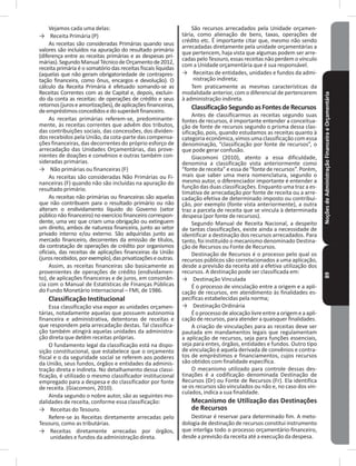 NoçõesdeAdministraçãoFinanceiraeOrçamentária89
Vejamos cada uma delas:
→ Receita Primária (P)
As receitas são consideradas Primárias quando seus
valores são incluídos na apuração do resultado primário
(diferença entre as receitas primárias e as despesas pri-
márias)�SegundoManualTécnicodeOrçamentode2012,
receita primária é o somatório das receitas fiscais líquidas
(aquelas que não geram obrigatoriedade de contrapres-
tação financeira, como ônus, encargos e devolução)� O
cálculo da Receita Primária é efetuado somando-se as
Receitas Correntes com as de Capital e, depois, excluin-
do da conta as receitas: de operações de crédito e seus
retornos(juroseamortizações),deaplicaçõesfinanceiras,
deempréstimosconcedidosedosuperávitfinanceiro�
As receitas primárias referem-se, predominante-
mente, às receitas correntes que advêm dos tributos,
das contribuições sociais, das concessões, dos dividen-
dos recebidos pela União, da cota-parte das compensa-
ções financeiras, das decorrentes do próprio esforço de
arrecadação das Unidades Orçamentárias, das prove-
nientes de doações e convênios e outras também con-
sideradas primárias�
→ Não primárias ou financeiras (F)
As receitas são consideradas Não Primárias ou Fi-
nanceiras (F) quando não são incluídas na apuração do
resultado primário�
As receitas não primárias ou financeiras são aquelas
que não contribuem para o resultado primário ou não
alteram o endividamento líquido do Governo (setor
público não financeiro) no exercício financeiro correspon-
dente, uma vez que criam uma obrigação ou extinguem
um direito, ambos de natureza financeira, junto ao setor
privado interno e/ou externo. São adquiridas junto ao
mercado financeiro, decorrentes da emissão de títulos,
da contratação de operações de crédito por organismos
oficiais, das receitas de aplicações financeiras da União
(jurosrecebidos,porexemplo),dasprivatizaçõeseoutras�
Assim, as receitas financeiras são basicamente as
provenientes de operações de crédito (endividamen-
to), de aplicações financeiras e de juros, em consonân-
cia com o Manual de Estatísticas de Finanças Públicas
do Fundo Monetário Internacional – FMI, de 1986�
Classificação Institucional
Essa classificação visa expor as unidades orçamen-
tárias, notadamente aquelas que possuem autonomia
financeira e administrativa, detentoras de receitas e
que respondem pela arrecadação destas� Tal classifica-
ção também atingirá aquelas unidades da administra-
ção direta que detêm receitas próprias�
O fundamento legal da classificação está na dispo-
sição constitucional, que estabelece que o orçamento
fiscal e o da seguridade social se referem aos poderes
da União, seus fundos, órgãos e entidades da adminis-
tração direta e indireta� No detalhamento dessa classi-
ficação, é utilizado o mesmo classificador institucional
empregado para a despesa e do classificador por fonte
de receita� (Giacomoni, 2010)�
Ainda segundo o nobre autor, são as seguintes mo-
dalidades de receita, conforme essa classificação:
→ Receitas do Tesouro�
Refere-se às Receitas diretamente arrecadas pelo
Tesouro, como as tributárias�
→ Receitas diretamente arrecadas por órgãos,
unidades e fundos da administração direta�
São recursos arrecadados pela Unidade orçamen-
tária, como alienação de bens, taxas, operações de
crédito etc� É importante citar que, mesmo não sendo
arrecadadas diretamente pela unidade orçamentárias a
que pertencem, haja vista que algumas podem ser arre-
cadas pelo Tesouro, essas receitas não perdem o vínculo
com a Unidade orçamentária que é sua responsável�
→ Receitas de entidades, unidades e fundos da admi-
nistração indireta;
Tem praticamente as mesmas características da
modalidade anterior, com o diferencial de pertencerem
à administração indireta�
ClassificaçãoSegundoasFontesdeRecursos
Antes de classificarmos as receitas segundo suas
fontes de recursos, é importante entender a conceitua-
ção de fonte de recursos segundo o prisma dessa clas-
sificação, pois, quando estudamos as receitas quanto à
categoria econômica, vimos uma classificação com essa
denominação, “classificação por fonte de recursos”, o
que pode gerar confusão�
Giacomoni (2010), atento a essa dificuldade,
denomina a classificação vista anteriormente como
“fonte de receita” e essa de “fonte de recursos”� Porém,
mais que saber uma mera nomenclatura, segundo o
mesmo autor, o diferenciador importante é entender a
função das duas classificações� Enquanto uma traz a es-
timativa de arrecadação por fonte de receita ou a arre-
cadação efetiva de determinado imposto ou contribui-
ção, por exemplo (fonte vista anteriormente), a outra
traz a parcela de receita que se vincula à determinada
despesa (por fonte de recursos)�
Segundo Manual de Receita Nacional, a despeito
de tantas classificações, existe ainda a necessidade de
identificar a destinação dos recursos arrecadados� Para
tanto, foi instituído o mecanismo denominado Destina-
ção de Recursos ou Fonte de Recursos�
Destinação de Recursos é o processo pelo qual os
recursos públicos são correlacionados a uma aplicação,
desde a previsão da receita até a efetiva utilização dos
recursos� A destinação pode ser classificada em:
→ Destinação Vinculada
É o processo de vinculação entre a origem e a apli-
cação de recursos, em atendimento às finalidades es-
pecíficas estabelecidas pela norma;
→ Destinação Ordinária
Éoprocessodealocaçãolivreentreaorigemeaapli-
cação de recursos, para atender a quaisquer finalidades�
A criação de vinculações para as receitas deve ser
pautada em mandamentos legais que regulamentam
a aplicação de recursos, seja para funções essenciais,
seja para entes, órgãos, entidades e fundos� Outro tipo
de vinculação é aquela derivada de convênios e contra-
tos de empréstimos e financiamentos, cujos recursos
são obtidos com finalidade específica�
O mecanismo utilizado para controle dessas des-
tinações é a codificação denominada Destinação de
Recursos (Dr) ou Fonte de Recursos (Fr)� Ela identifica
se os recursos são vinculados ou não e, no caso dos vin-
culados, indica a sua finalidade�
Mecanismo de Utilização das Destinações
de Recursos
Destinar é reservar para determinado fim� A meto-
dologia de destinação de recursos constitui instrumento
que interliga todo o processo orçamentário-financeiro,
desde a previsão da receita até a execução da despesa�
 