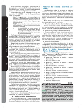 90NoçõesdeAdministraçãoFinanceiraeOrçamentária Esse mecanismo possibilita a transparência no
gasto público e o controle das fontes de financiamento
das despesas, por motivos estratégicos e pela legisla-
ção que estabelece vinculações para as receitas�
O parágrafo único do art� 8º e o art� 50, da Lei Com-
plementar nº 101/2000 – Lei de Responsabilidade
Fiscal, estabelecem:
Art. 8º - Parágrafo único - Os recursos legalmente
vinculados à finalidade específica serão utilizados ex-
clusivamente para atender ao objeto de sua vincula-
ção, ainda que em exercício diverso daquele em que
ocorrer o ingresso.
Art. 50 - Além de obedecer às demais normas de con-
tabilidade pública, a escrituração das contas públicas
observará as seguintes:
I. A disponibilidade de caixa constará de
registro próprio, de modo que os recursos
vinculados a órgão, fundo ou despesa obri-
gatória fiquem identificados e escriturados
de forma individualizada;
Na fixação da despesa, deve-se incluir, na estrutura
orçamentária, a fonte de recursos que irá financiá-la�
Tratamento correspondente é dado às receitas, cuja
estrutura orçamentária é determinada pela combina-
ção entre a classificação por Natureza da Receita e o
código indicativo da Destinação de Recursos�
Na execução orçamentária, a codificação da desti-
nação da receita indica a vinculação, evidenciando, a
partir do ingresso, as destinações dos valores�
Quando da realização da despesa, deve estar de-
monstrada qual a fonte de financiamento (fonte de
recursos) dela, estabelecendo-se a interligação entre a
receita e a despesa�
Assim, no momento do recolhimento/recebimen-
to dos valores, é feita a classificação por Natureza de
Receita e Destinação de Recursos, sendo possível de-
terminar a disponibilidade para alocação discricionária
pelo gestor público, e aquela reservada para finalida-
des específicas, conforme vinculações estabelecidas�
Portanto, o controle das disponibilidades finan-
ceiras por destinação/fonte de recursos deve ser feito
desde a elaboração do orçamento até a sua execução�
No momento do registro contábil do orçamento,
devem ser utilizadas contas do sistema orçamentário
para o controle da receita prevista e da despesa fixada
por destinação/fonte de recursos.
Na arrecadação, além do registro da receita e do
respectivo ingresso dos recursos financeiros, deverá
ser lançado, em contas de controle, o valor classifica-
do na destinação correspondente (disponibilidade a
utilizar), bem como o registro da realização da receita
por destinação� Também, na execução orçamentária da
despesa, no momento do empenho, deve haver a baixa
do crédito disponível de acordo com a destinação�
Na liquidação da despesa, deverá ser registrada a
transferência da disponibilidade a utilizar para a com-
prometida, e na saída desse recurso, deve ser adotado
procedimento semelhante, com o registro de baixa do
saldo da conta de destinação comprometida e lança-
mento na de destinação utilizada�
Atualmente, a classificação de fontes de recursos
consiste de um código de três dígitos:
•	 1º dígito: Grupo de Fonte de Recursos
O primeiro dígito apresenta o maior nível de agrega-
ção, ou seja, o grupo a que determinada fonte pertence
dessaclassificaçãoeosrecursosficamassimdistribuídos�
Recursos do Tesouro - Exercício Cor-
rente;
Compreendem todos os recursos do exercício
corrente oriundos das principais fontes, sendo o
critério mais fácil de identificação o da exclusão, pois
todos os recursos que não estiverem classificados nas
outras fontes estarão nesta� Compreendem a fonte tri-
butária, de contribuições, operações de crédito, dentre
outras�
Assim chega-se à conclusão de que a maior parte
dos recursos pertencerá a essa fonte�
˃ Recursos de Outras Fontes - Exercício Corrente;
Envolve os recursos que têm como fonte entidades
com autonomia e que integram o orçamento, como au-
tarquias fundações, sociedades de economia mistas etc�
˃ Recursos do Tesouro – Exercícios Anteriores;
˃ Recursos de Outras Fontes - Exercícios Anteriores;
Essas duas fontes se referem às fontes anterior-
mente descritas, só que de exercícios anteriores� Essas
fontes permitem a utilização dos recursos de exercícios
anteriores no exercício corrente, principalmente em
função de alterações na programação da despesa�
˃ Recursos Condicionados�
Referem-se a recursos que dependem de aprova-
ção legal e que, para tanto, ficam em suspenso até que
a pendência seja sanada� Antes da criação desse classi-
ficador, esses recursos ficavam classificados na fonte 1�
2º e 3º Dígito: Especificação das
Fontes de Recursos
O segundo e o terceiro dígitos é o detalhamento do
grupo a que pertence, é a fonte propriamente dita e é
composta por três dígitos� Exemplo:
» Fonte 100 – Recursos do Tesouro - Exercício
Corrente (1)�
» Recursos Ordinários (00)�
» Fonte 152 – Recursos do Tesouro - Exercício
Corrente (1)�
» Resultado do Banco Central (52)�
» Fonte 150 – Recursos do Tesouro – Exercício
Corrente (1)�
» Recursos Próprios Não Financeiros (50)�
» Fonte 250 – Recursos de Outras Fontes – Exercí-
cio Corrente (2)�
» Recursos Próprios Não Financeiros (50)�
» Fonte 300 – Recursos do Tesouro – Exercícios
Anteriores (3)�
» Recursos Ordinários (00)�
01. (CESPE) O recurso financeiro proveniente de
outra pessoa de direito público pode ser classifi-
cado como receita de capital.
CERTO.Segundoo§2ºdoart.11daLein.º4.320/1964,
uma das fontes de receita de capital são os recursos
recebidos de outras pessoas de direito público ou
privado, destinados a atender despesas classificáveis
como Despesas de Capital. A diferença de uma trans-
ferência corrente para uma de capital está na desti-
nação, esta será para atender despesa de capital,
aquela, despesa corrente.
 