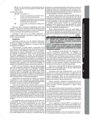 NoçõesdeAdministraçãoFinanceiraeOrçamentária93
Art. 3º - A Lei de Orçamentos compreenderá todas as
receitas, inclusive as de operações de crédito autori-
zadas em lei.
Constituição Federal
Art. 167 - São vedados: (...)
I. O início de programas ou projetos não in-
cluídos na lei orçamentária anual;
II. A realização de despesas ou a assunção de
obrigações diretas que excedam os créditos
orçamentários ou adicionais;
VII. A concessão ou utilização de créditos ilimi-
tados;
Além do limite individual estabelecido para cada
crédito, a fixação do montante total de despesa deve
obedecer ao limite previsto para a receita, atendendo,
assim, ao princípio do equilíbrio orçamentário�
Aprovada a LOA ou Lei de crédito adicional, o
registro dessas dotações será feita no SIAFI por meio
de ND, nota de dotação�
Empenho
Aprovada a LOA ou a Lei de Créditos Adicionais,
termina o estágio da fixação e inicia-se a execução�
O segundo estágio da despesa e primeira fase da
execução é o empenho�
Tecnicamente, se pode definir o empenho como
uma reserva de dotação prevista no Orçamento para
fazer frente a uma despesa específica� É o compro-
metimento de valores referentes a uma determina-
da dotação orçamentária como forma de garantia
de futuro pagamento ao credor da Administração
Pública� É em realidade um instrumento de programa-
ção financeira que permite ao Estado ter o controle do
montante referente aos compromissos já assumidos e,
por consequência, o montante das dotações ainda não
utilizadas, pois, segundo o Art. 60 da Lei 4.320/64, “é
vedada a realização de despesa sem prévio empenho�”
Porém, há uma exceção à regra da determinação
para que o empenho seja prévio. O Decreto 93.872/86,
em seu art. 24, assim como a Lei 4320/76, estabele-
ce que é vedada a realização de despesa sem prévio
empenho� Mas, no parágrafo único desse artigo, existe
a previsão de que, em caso de urgência caracterizada na
legislação em vigor, admitir-se-á que o ato do empenho
seja contemporâneo à realização da despesa�
Legalmente, nos termos do art. 58 da Lei 4.320/64,
“empenho é o ato emanado de autoridade compe-
tente que cria para o Estado obrigação de pagamento
pendente ou não de implemento de condição”�
A letra da lei pode trazer confusão sobre o que re-
presenta o empenho em termos de compromisso para
a Administração, afinal, ela afirma que o empenho “cria
paraoEstadoobrigaçãodepagamentopendenteounão
deimplementodecondição”�Talafirmaçãopodelevaro
leitor a entender que, uma vez empenhada, a despesa
deve ser paga, independente de qualquer coisa, ou seja,
o empenho garantiria direito líquido e certo de recebi-
mento por parte do prestador de serviço ou fornecedor
do bem�
Na realidade não é assim que tal artigo deve ser
interpretado� O empenho efetivamente é um com-
promisso, porém, é um compromisso de que, uma
vez prestado o serviço ou entregue o bem que a Ad-
ministração tenha interesse, conforme especificação,
normalmente estabelecida em processo licitatório, o
recurso para o pagamento estará garantido� A verifica-
ção da efetiva prestação do serviço ou entrega do bem
em conformidade com o contrato é a próxima fase da
despesa, a chamada liquidação� Dessa forma, mesmo a
despesa tendo sido empenhada, se não houver a pres-
tação do serviço ou a entrega do bem, ou ainda, se o
forem fora das especificações contratuais, não estará o
Estado obrigado a realizar o pagamento�
Portanto, fique atento� Se uma questão afirmar o
texto da lei exatamente como está escrito, (art� 58� O
empenho de despesa é o ato emanado de autoridade
competente que cria para o Estado obrigação de paga-
mento pendente ou não de implemento de condição),
a questão estará certa� Porém, se a questão fizer
qualquer outra referência ao fato gerador ou outros
elementos, a questão poderá afirmar que o empenho
não gera obrigação de pagamento�
Assim, desconsiderando parte do texto legal, o
empenho da despesa não cria obrigação para o Estado,
mas reserva dotação orçamentária para garantir o pa-
gamento estabelecido em relação contratual existente�
01. (CESPE) Com relação aos conceitos e normas
legais que definem a execução orçamentária,
julgue o seguinte item.
CERTO. O empenho da despesa não cria obrigação
para o Estado, mas reserva dotação orçamentária
para garantir o pagamento estabelecido em relação
contratual existente.
Ter o empenho como gerador de obrigação é o
enfoque meramente orçamentário, um enfoque de
controle, em função do que reza o inciso II do Art� 35 da
Lei 4320/64, pois, no balanço orçamentário, considerar-
-se-á executada a despesa empenhada� Porém, o ato de
empenhar não traz impacto direto ao patrimônio, sob o
enfoque contábil, pelo menos na grande maioria das si-
tuações, ou seja, quando a despesa é liquidada dentro
do exercício financeiro em que foi empenhada�
Nesse caso, o fato gerador da despesa, geralmente,
coincide com a liquidação, pois é ela que efetivamente
provocaimpactonopatrimônio�
Corrobora com esse entendimento o art� 62 da
mesma lei no qual está previsto que “o pagamento da
despesa só será efetuado quando ordenado após sua
regular liquidação”� Mas, se uma questão de prova
cobrar a literalidade do art� 58, ela estará correta, pois,
contra a letra da lei, não há controvérsia�
Porém, quando a despesa é empenhada em um
exercício e liquidada em outro, o tratamento é diverso,
como veremos quando estudarmos o tópico sobre
restos a pagar�
Em termos de execução orçamentária, o empenho
temporefeitoreduzirasdotaçõesdisponíveis(valorau-
torizado para gasto), pois o recurso a qual ele se refere
fica reservado para o pagamento daquela despesa, não
podendo ser utilizado para outro fim� Vale lembrar que
o valor do empenho respeitará o limite do crédito orça-
mentário a que se referir, podendo ser feito em valor
menor, mas nunca podendo ultrapassá-lo, segundo o
princípio do equilíbrio�
Assim, segundo o manual SIAFI20
, as despesas só
podem ser empenhadas até o limite dos créditos orça-
mentários iniciais e créditos orçamentários adicionais,
e de acordo com o cronograma de desembolso da UG,
devidamente aprovado�
20 Manual SIAFI. Disponível em http://manualsiafi.tesouro.fazenda.gov.
br/pdf/020000/020300/020301. Acessado em 15/09/2012, às 10h54min.
 