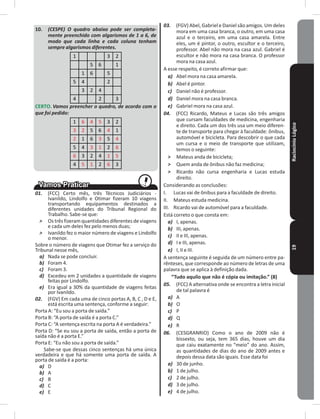 RaciocínioLógico19
10� (CESPE) O quadro abaixo pode ser completa-
mente preenchido com algarismos de 1 a 6, de
modo que cada linha e cada coluna tenham
sempre algarismos diferentes.
1 3 2
5 6 1
1 6 5
5 4 2
3 2 4
4 2 3
CERTO� Vamos preencher o quadro, de acordo com o
que foi pedido:
1 6 4 5 3 2
3 2 5 6 4 1
2 1 6 3 5 4
5 4 3 1 2 6
6 3 2 4 1 5
4 5 1 2 6 3
01. (FCC) Certo mês, três Técnicos Judiciários -
Ivanildo, Lindolfo e Otimar fizeram 10 viagens
transportando equipamentos destinados a
diferentes unidades do Tribunal Regional do
Trabalho� Sabe-se que:
˃ Os três fizeram quantidades diferentes de viagens
e cada um deles fez pelo menos duas;
˃ Ivanildo fez o maior número de viagens e Lindolfo
o menor�
Sobre o número de viagens que Otimar fez a serviço do
Tribunal nesse mês,
a) Nada se pode concluir�
b) Foram 4�
c) Foram 3�
d) Excedeu em 2 unidades a quantidade de viagens
feitas por Lindolfo�
e) Era igual a 30% da quantidade de viagens feitas
por Ivanildo�
02. (FGV) Em cada uma de cinco portas A, B, C , D e E,
está escrita uma sentença, conforme a seguir:
Porta A: “Eu sou a porta de saída�”
Porta B: “A porta de saída é a porta C�”
Porta C: “A sentença escrita na porta A é verdadeira�”
Porta D: “Se eu sou a porta de saída, então a porta de
saída não é a porta E�”
Porta E: “Eu não sou a porta de saída�”
Sabe-se que dessas cinco sentenças há uma única
verdadeira e que há somente uma porta de saída� A
porta de saída é a porta:
a) D
b) A
c) B
d) C
e) E
03. (FGV) Abel, Gabriel e Daniel são amigos� Um deles
mora em uma casa branca, o outro, em uma casa
azul e o terceiro, em uma casa amarela� Entre
eles, um é pintor, o outro, escultor e o terceiro,
professor� Abel não mora na casa azul� Gabriel é
escultor e não mora na casa branca� O professor
mora na casa azul�
A esse respeito, é correto afirmar que:
a) Abel mora na casa amarela�
b) Abel é pintor�
c) Daniel não é professor�
d) Daniel mora na casa branca�
e) Gabriel mora na casa azul�
04. (FCC) Ricardo, Mateus e Lucas são três amigos
que cursam faculdades de medicina, engenharia
e direito� Cada um dos três usa um meio diferen-
te de transporte para chegar à faculdade: ônibus,
automóvel e bicicleta� Para descobrir o que cada
um cursa e o meio de transporte que utilizam,
temos o seguinte:
˃ Mateus anda de bicicleta;
˃ Quem anda de ônibus não faz medicina;
˃ Ricardo não cursa engenharia e Lucas estuda
direito�
Considerando as conclusões:
I� Lucas vai de ônibus para a faculdade de direito�
II� Mateus estuda medicina�
III� Ricardo vai de automóvel para a faculdade�
Está correto o que consta em:
a) I, apenas�
b) III, apenas�
c) II e III, apenas�
d) I e III, apenas�
e) I, II e III�
A sentença seguinte é seguida de um número entre pa-
rênteses, que corresponde ao número de letras de uma
palavra que se aplica à definição dada�
“Tudo aquilo que não é cópia ou imitação�” (8)
05. (FCC) A alternativa onde se encontra a letra inicial
de tal palavra é
a) A
b) O
c) P
d) Q
e) R
06. (CESGRANRIO) Como o ano de 2009 não é
bissexto, ou seja, tem 365 dias, houve um dia
que caiu exatamente no “meio” do ano� Assim,
as quantidades de dias do ano de 2009 antes e
depois dessa data são iguais� Esse data foi
a) 30 de junho�
b) 1 de julho�
c) 2 de julho�
d) 3 de julho�
e) 4 de julho�
 