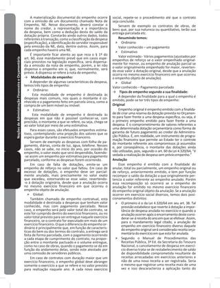 94NoçõesdeAdministraçãoFinanceiraeOrçamentária A materialização documental do empenho ocorre
com a emissão de um documento chamado Nota de
Empenho, NE� Nesse documento, deverá constar o
nome do credor, a representação e a importância
da despesa, bem como a dedução desta do saldo da
dotação própria� Constarão ainda outros dados, todos
referentesàtransação,comoaclassificaçãodadespesa
(especificação), a identificação do servidor responsável
pela emissão da NE, data, dentre outros� Assim, para
cada empenho haverá uma NE�
É importante ficar atento ao que reza o § 1º do
art� 60, esse mandamento prevê que em casos espe-
ciais previstos na legislação específica, será dispensa-
da a emissão da nota de empenho, porém, a lei não
dispensa o empenho em si, que, normalmente, será
prévio� A dispensa se refere à nota de empenho�
→ Modalidades de empenho:
A depender de algumas características da despesa,
temos três tipos de empenho:
˃ Ordinário:
Esta modalidade de empenho é destinada às
despesas mais comuns, nos quais o montante é co-
nhecido e o pagamento feito em parcela única, como a
compra de um bem móvel ou imóvel�
˃ Estimativo:
Esta modalidade de empenho é destinada às
despesas em que não é possível conhecer-se, com
precisão, o montante a que se refere, ou seja, chega-se
ao valor total por meio de uma estimativa�
Para esses casos, são efetuados empenhos estima-
tivos, contemplando uma projeção dos valores que se
espera gastar durante o exercício financeiro�
Servem de exemplo as despesas com folha de pa-
gamento, diárias, conta de luz, água, telefone� Nesses
casos, não se sabe, no início do ano, por ocasião do
empenho, o valor exato que será despendido, fazendo-
-se assim um empenho por estimativa para pagamento
parcelado, conforme as despesas forem ocorrendo�
Em caso de falta de dotações, emite-se um
empenho de reforço no valor que faltou� Em caso de
excesso de dotações, o empenho deve ser parcial-
mente anulado, mais precisamente no valor exato
que excedeu, estornando-se esse valor, revertendo-
-o à dotação originária, desde que a anulação ocorra
no mesmo exercício financeiro em que ocorreu o
empenho objeto de anulação�
˃ Global:
Também chamado de empenho contratual, esta
modalidade é destinada a despesas que tenham valor
conhecido, mas com pagamento parcelado� Nesse
caso, o empenho será pelo valor total do contrato, se
este for cumprido dentro do exercício financeiro, ou no
valor total previsto para ser entregue naquele exercício
financeiro, se o contrato for executado em mais de um
exercíciofinanceiro�Oqueodiferenciadoempenhoor-
dinário é principalmente que, em função de caracterís-
ticas do bem ou dos termos do contrato, a entrega será
feita de forma parcelada, com o pagamento ocorrendo
a cada etapa de cumprimento do contrato, na propor-
ção entre o montante pactuado e o volume entregue,
como no caso de obras, quando o pagamento se dá em
função do andamento delas, sendo este atestado por
uma comissão de servidores públicos�
Em caso de contratos com duração maior que um
exercício financeiro, o empenho global deve abranger
somente o exercício a que se refere e no valor previsto
para realização naquele ano� A cada novo exercício
social, repete-se o procedimento até que o contrato
seja concluído�
Servem de exemplo os contratos de obras, de
bens que, por sua natureza ou quantitativo, terão sua
entrega parcelada etc�
Resumindo temos:
˃ Ordinário
Valor conhecido – um pagamento
˃ Estimativo
Valor estimado - Vários pagamentos (ajustados por
empenhos de reforço se o valor empenhado original-
mente for menor, ou empenho de anulação parcial se
o valor originalmente empenhado for maior, reverten-
do esse valor à dotação original, desde que a anulação
ocorra no mesmo exercício financeiro em que ocorreu
o empenho objeto de anulação)�
˃ Global
Valor conhecido – Pagamento parcelado
→ Tipos de empenho segundo a sua finalidade:
A depender da finalidade para a qual o empenho é
emitido, pode-se ter três tipos de empenho:
Original
Empenho original é empenho emitido com a finalida-
de de criar uma reserva da dotação prevista no Orçamen-
to para fazer frente a uma despesa específica, ou seja, é
o primeiro empenho emitido para fazer frente a uma
despesa� É o comprometimento de valores referentes a
uma determinada dotação orçamentária como forma de
garantia de futuro pagamento ao credor da Administra-
ção Pública� É, em realidade, um instrumento de progra-
mação financeira que permite ao Estado ter o controle
do montante referente aos compromissos já assumidos
e, por conseqüência, o montante das dotações ainda
não utilizadas, pois, segundo o art. 60 da Lei 4.320/64, “é
vedadaarealizaçãodedespesasemprévioempenho�”
Anulação
Esse empenho é emitido com a finalidade de
anular, total ou parcialmente, um empenho original ou
de reforço, anteriormente emitido, e tem por função
recompor o saldo da dotação a que originalmente per-
tencia o valor referente ao empenho anulado� Porém
essa recomposição só ocorrerá se o empenho de
anulação for emitido no mesmo exercício financeiro
do empenho original objeto da anulação� Se a anulação
ocorrer em exercício social diversos, temos dois posi-
cionamentos distintos:
˃ O primeiro é o da Lei 4.320/64 em seu art. 38. Tal
previsão estabelece que reverte à dotação a impor-
tância de despesa anulada no exercício e quando a
anulaçãoocorrerapósoencerramentodesteconsi-
derar-se-áreceitadoanoemqueseefetivar�Assim,
para o mandamento legal citado, a anulação de
empenho em exercício financeiro diverso daquele
doempenhooriginalseráconsiderada receitaorça-
mentáriadoexercícioemqueestaforanulada�
˃ Segundo o Manual de Procedimentos das
Receitas Pública, 3ª Ed. da Secretaria do Tesouro
Nacional, o cancelamento de despesa em exercí-
cio diverso trata-se de restabelecimento de saldo
de disponibilidade comprometida resultante de
receitas arrecadadas em exercícios anteriores e
não de uma nova receita a ser registrada� Seria
o mesmo que registrar uma receita mais de uma
vez e isso descaracteriza a aplicação tanto do
 