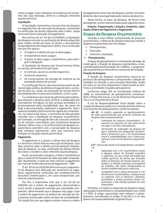 96NoçõesdeAdministraçãoFinanceiraeOrçamentária restos a pagar� Caso a despesa vinculada ao pré-empe-
nho não seja realizada, verte-se a dotação referente
àquele exercício�
Liquidação
A liquidação representa a terceira fase da despesa
e a segunda fase da execução da despesa, consistindo
na verificação do direito adquirido pelo credor, etapa
necessária para realização do pagamento�
Nos termos do art. 63 da Lei 4320/64, a liquidação
da despesa consiste na verificação do direito adquirido
pelo credor, tendo por base os títulos e documentos
comprobatórios do respectivo crédito� Essa verificação
tem por fim apurar:
˃ A origem e o objeto do que se deve pagar;
˃ A importância exata a pagar;
˃ A quem se deve pagar a importância, para extin-
guir a obrigação�
A liquidação da despesa por fornecimentos feitos
ou serviços prestados terá por base:
˃ O contrato, ajuste ou acordo respectivo;
˃ A nota de empenho;
˃ Os comprovantes da entrega de material ou da
prestação efetiva do serviço�
É a verificação física e documental por parte da ad-
ministração pública da efetiva entrega do bem, conclu-
são da obra ou, ainda, da prestação do serviço dentro
do estabelecido em processo licitatório, se for o caso�
É a conferência por parte da administração pública,
que atestará a despesa após verificar a adequação das
mercadorias entregues ou dos serviços prestados e o
processamento pela contabilidade que, de posse de
toda a documentação, viabilizará o pagamento� Sob o
aspectocontábilepatrimonialdoregimedecompetên-
cia, na maioria das vezes, o momento do fato gerador
coincide com a liquidação da despesa orçamentária,
por exemplo, na entrega de bens de consumo imediato
ou de serviços contratados, que constituem despesas
efetivas� Nesse caso, o reconhecimento da despesa or-
çamentária coincidirá com a apropriação da despesa
pelo enfoque patrimonial, visto que ocorrerá uma
redução na situação líquida patrimonial�
Pagamento
O pagamento é a quarta e última fase da despesa
e a terceira e última fase da execução da despesa� Essa
fase ocorrerá após o efetivo processamento (liquida-
ção) da despesa, ou seja, verificação do efetivo direito
do credor a receber o valor referente àquela despesa�
Assim, processada a despesa, é feita a transferência
para a conta do fornecedor do valor apurado na liquida-
ção� Atualmente, é cada vez mais comum o pagamento
por meio de Ordens Bancárias de Pagamento – OBP�
O art. 65 da Lei 4320/64 determina que o pagamen-
to da despesa será efetuado por tesouraria ou paga-
doria regularmente instituídos por estabelecimentos
bancários credenciados e, em casos excepcionais, por
meio de adiantamento�
Por fim, é importante citar que o art� 64 da Lei
4320/64 cita a ordem de pagamento, descrevendo-a
como sendo o despacho exarado por autoridade com-
petente, determinando que a despesa seja paga e que
a ordem de pagamento só poderá ser exarada em do-
cumentos processados pelos serviços de contabilidade�
Tal citação faz com que alguns autores insiram a ordem
de pagamento como fase da despesa, porém, tal enten-
dimento não é acompanhado pela maioria da doutrina�
Dessa forma, as fases da despesa, de forma mais
abrangente,seriamrepresentadaspelasseguintesfases:
Fixação, Programação, Licitação, Empenho, Liqui-
dação, Ordem de Pagamento e Pagamento�
Etapas da Despesa Orçamentária
Visando a uma melhor compreensão do processo
orçamentário, o Manual de Despesa Nacional divide a
despesa orçamentária em três etapas:
˃ Planejamento;
˃ Execução;
˃ Controle e avaliação�
→ Planejamento:
A etapa do planejamento e contratação abrange, de
modo geral, a fixação da despesa orçamentária, a des-
centralização/movimentação de créditos, a programa-
ção orçamentária e financeira e o processo de licitação�
Fixação da Despesa
A fixação da despesa orçamentária insere-se no
processo de planejamento e compreende a adoção de
medidas em direção a uma situação idealizada, tendo
em vista os recursos disponíveis e observando as dire-
trizes e prioridades traçadas pelo governo�
Conforme artigo 165 da Constituição Federal de
1988, os instrumentos de planejamento compreen-
dem o Plano Plurianual, a Lei de Diretrizes Orçamentá-
rias e a Lei Orçamentária Anual�
A Lei de Responsabilidade fiscal dispõe sobre a
criação da despesa pública e o relacionamento entre os
instrumentos de planejamento, conforme abaixo:
Art 16 - A criação, expansão ou aperfeiçoamento
de ação governamental que acarrete aumento da
despesa será acompanhado de:
I. Estimativa do impacto orçamentário – fi-
nanceiro no exercício em que deva entrar
em vigor e nos dois subseqüentes;
II. Declaração do ordenador da despesa de
que o aumento tem adequação orçamen-
tária e financeira com a lei orçamentária
anual e compatibilidade com o plano plu-
rianual e com a lei de diretrizes orçamentá-
rias.
§ 1º - Para os fins desta Lei Complementar, considera-
-se:
I. Adequada com a lei orçamentária anual,
a despesa objeto de dotação específica
e suficiente, ou que esteja abrangida por
crédito genérico, de forma que somadas
todas as despesas da mesma espécie, rea-
lizadas e a realizar, previstas no programa
de trabalho, não sejam ultrapassados os
limites estabelecidos para o exercício;
II. Compatível com o plano plurianual e a lei
de diretrizes orçamentárias, a despesa que
se conforme com as diretrizes, objetivos,
prioridades e metas previstos nesses ins-
trumentos e não infrinja qualquer de suas
disposições.
Portanto, a criação ou expansão da despesa requer
adequação orçamentária e compatibilidade com a LDO
e o PPA� O artigo supracitado vem reforçar o plane-
jamento, mencionado no artigo 1º da LRF e é um dos
pilares da responsabilidade na gestão fiscal�
 