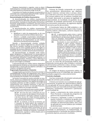 NoçõesdeAdministraçãoFinanceiraeOrçamentária97
Despesas imprevisíveis e urgentes, como as decor-
rentesdeguerra,comoçãointernaoucalamidadepública
nãoestãosujeitasaocomandodoartigo16daLRF�
O processo da fixação da despesa orçamentária é
concluído com a autorização dada pelo Poder Legislati-
vo por meio da Lei Orçamentária Anual�
Descentralizações de Créditos Orçamentários
As descentralizações de créditos orçamentários
ocorrem quando for efetuada movimentação de parte
do orçamento, mantidas as classificações institucional,
funcional, programática e econômica, para que outras
unidades administrativas possam executar a despesa
orçamentária�
As descentralizações de créditos orçamentários
não se confundem com transferências e transposição,
pois não:
˃ Modificam o valor da programação ou de suas
dotações orçamentárias (créditos adicionais);
˃ Alteram a unidade orçamentária (classificação
institucional) detentora do crédito orçamentário
aprovado na Lei Orçamentária ou em créditos
adicionais (transferência/transposição).
Quando a descentralização envolver unidades
gestoras de um mesmo órgão tem-se a descentraliza-
ção interna, também chamada de provisão� Se, por-
ventura, ocorrer entre unidades gestoras de órgãos ou
entidades de estrutura diferente, ter-se-á uma descen-
tralização externa, também denominada de destaque�
Na descentralização, as dotações serão empre-
gadas obrigatória e integralmente na consecução do
objetivo previsto pelo programa de trabalho pertinen-
te, respeitada fielmente a classificação funcional e a
estrutura programática� Portanto, a única diferença é
que a execução da despesa orçamentária será realiza-
da por outro órgão ou entidade�
A descentralização de crédito externa dependerá
de celebração de convênio ou instrumento congênere,
disciplinando a consecução do objetivo colimado e as
relações e obrigações das partes�
Programação Orçamentária e Financeira
Aprogramaçãoorçamentáriaefinanceiraconsistena
compatibilização do fluxo dos pagamentos com o fluxo
dosrecebimentos,visandoaoajustedadespesafixadaàs
novas projeções deresultados e da arrecadação�
Se houver frustração da receita estimada no orça-
mento, deverá ser estabelecida limitação de empenho
e movimentação financeira, com objetivo de atingir os
resultados previstos na LDO e impedir a assunção de
compromissos sem respaldo financeiro, o que acar-
retaria uma busca de socorro no mercado financeiro,
situação que implica em encargos elevados�
A LRF definiu procedimentos para auxiliar a progra-
mação orçamentária e financeira nos artigos 8º e 9º:
Art. 8º - Até trinta dias após a publicação dos orça-
mentos, nos termos em que dispuser a lei de diretri-
zes orçamentárias e observado o disposto na alínea
c do inciso I do art. 4º, o Poder Executivo estabele-
cerá a programação financeira e o cronograma de
execução mensal de desembolso.
Art. 9º - Se verificado, ao final de um bimestre, que
a realização da receita poderá não comportar o
cumprimento das metas de resultado primário ou
nominal estabelecidas no Anexo de Metas Fiscais, os
Poderes e o Ministério Público promoverão, por ato
próprio e nos montantes necessários, nos trinta dias
subsequentes, limitação de empenho e movimenta-
ção financeira, segundo os critérios fixados pela lei
de diretrizes orçamentárias.
Processo de Licitação
Processo de licitação compreende um conjunto
de procedimentos administrativos que objetivam
adquirir materiais, contratar obras e serviços, alienar
ou ceder bens a terceiros, bem como fazer concessões
de serviços públicos com as melhores condições para
o Estado, observando os princípios da legalidade, da
impessoalidade, da moralidade, da igualdade, da pu-
blicidade, da probidade administrativa, da vinculação
ao instrumento convocatório, do julgamento objetivo
e de outros que lhe são correlatos�
A Constituição Federal de 1988 estabelece a ob-
servância do processo de licitação pela União, Estados,
Distrito Federal e Municípios, conforme disposto no
artigo 37, inciso XXI:
Art. 37 - A administração pública direta e indireta
de qualquer dos Poderes da União, dos Estados, do
Distrito Federal e dos Municípios obedecerá aos prin-
cípios de legalidade, impessoalidade, moralidade,
publicidade e eficiência e, também, ao seguinte:
XXI. Ressalvados os casos especificados na le-
gislação, as obras, serviços, compras e
alienações serão contratados mediante
processo de licitação pública que assegure
igualdade de condições a todos os concor-
rentes, com cláusulas que estabeleçam
obrigações de pagamento, mantidas as
condições efetivas da proposta, nos termos
da lei, a qual somente permitirá as exigên-
cias de qualificação técnica e econômica
indispensáveis à garantia do cumprimento
das obrigações.
A Lei nº 8�666, de 21 de junho de 1993, regulamen-
ta o art� 37, inciso XXI, da Constituição Federal, esta-
belecendo normas gerais sobre licitações e contratos
administrativos pertinentes a obras, serviços, inclusive
de publicidade, compras, alienações e locações�
Execução:
Os estágios da despesa orçamentária pública, na
forma prevista na Lei nº 4.320/1964, são: empenho, li-
quidação e pagamento, vistos anteriormente�
Controle e Avaliação:
Esta fase compreende a fiscalização realizada pelos
órgãos de controle e pela sociedade�
O Sistema de Controle visa à avaliação da ação go-
vernamental, da gestão dos administradores públicos
e da aplicação de recursos públicos por entidades de
DireitoPrivado,porintermédiodafiscalização contábil,
financeira, orçamentária, operacional e patrimonial,
com finalidade de:
˃ Avaliar o cumprimento das metas previstas no
Plano Plurianual, a execução dos programas de
governo e dos orçamentos da União;
˃ Comprovar a legalidade e avaliar os resultados
quanto à eficácia e à eficiência da gestão orça-
mentária, financeira e patrimonial nos órgãos e
entidades da Administração Pública, bem como
da aplicação de recursos públicos por entidades
de direito privado�
Por controle social entende-se a participação da
sociedade no planejamento, na implementação, no
acompanhamento e verificação das políticas públicas,
avaliando objetivos, processos e resultados�
 
