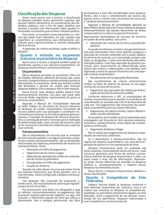 98NoçõesdeAdministraçãoFinanceiraeOrçamentária Classificação das Despesas
Assim como ocorre com a receita, a classificação
da despesa também busca apresentar aspectos que
possam melhor demonstrar as características dos dis-
pêndios públicos, com o fim de expor detalhes que
venham a auxiliar com informações todos aqueles in-
teressados no processo que envolve a despesa pública�
Para tanto, se escolhem como parâmetro os crité-
rios que sejam mais relevantes, ou seja, aqueles que
exponham as características que efetivamente con-
tribuam para o gerenciamento e controle adequados
desse processo�
A depender do critério escolhido, pode-se definir a
despesa:
Quanto à inclusão no orçamento
(natureza orçamentária da despesa)
Assim como a receita, a despesa também pode ser
classificada, quanto a sua natureza orçamentária, em
despesas orçamentárias e extraorçamentárias�
Orçamentária
São as despesas previstas no orçamento, LOA e Lei
de Créditos Adicionais, diferente da receita que, nesse
conceito,comportatantoasreceitasprevistasquantoas
não previstas no orçamento, desde que tenham caráter
não devolutivo e possam ser usadas para financiar
despesas públicas� Para a despesa, não se abre exceção�
Dessa forma, toda despesa pública deverá estar
necessariamente prevista, isso para que passe pelo
crivo do Poder Legislativo, representante do povo no
processo orçamentário�
Segundo o Manual de Contabilidade Aplicada
ao Setor Público da Secretaria do Tesouro Nacional,
as despesas de caráter orçamentário necessitam de
recurso público para sua realização e constituem ins-
trumento para alcançar os fins dos programas governa-
mentais� É exemplo de despesa de natureza orçamen-
tária a contratação de bens e serviços para a realização
de determinada ação, como serviços de terceiros, pois
se faz necessária a emissão de empenho para suportar
esse contrato�
Extraorçamentária
São os desembolsos de recursos que se revestem
de mera transitoriedade e, em algum momento, consti-
tuíram receitas extraorçamentárias� São as devoluções
relacionadas aos ingressos provenientes de receitas ex-
traorçamentárias, como:
» Retenções em folha de pagamento�
» Pagamento de em restos a pagar�
» Obtenção de operação de crédito por antecipa-
ção de receita orçamentária�
» Consignações em folha de pagamento�
» Caução em dinheiro�
Quando da saída desses recursos para fazer frente
aos passivos financeiros que foram gerados com as
suas entradas, estará configurada a despesa extraorça-
mentária�
Tais despesas não constarão do orçamento e,
sendo assim, não necessitarão de autorização legislati-
va para serem incorridas�
Por provocarem uma baixa nas obrigações a qual
se referem, concomitantemente, ao pagamento, não
provocam impacto patrimonial negativo, ou seja, não
reduzem o Patrimônio Líquido do ente que efetua o
desembolso� Sob o enfoque patrimonial, são fatos
permutativos e nem são considerados como despesa�
Porém, não é esse o entendimento da maioria das
bancas, assim, o termo mais recorrente em concursos
é “despesa extraorçamentária”�
Segundo o Manual de Contabilidade Aplicada ao
SetorPúblicodaSecretariadoTesouroNacional,despesas
extraorçamentárias são aqueles decorrentes de Saídas
compensatórias no ativo e no passivo financeiro:
Representam desembolsos de recursos de terceiros
em poder do ente público, tais como:
˃ Devolução dos valores de terceiros (cauções/de-
pósitos)�
A caução em dinheiro constitui uma garantia forne-
cida pelo contratado e tem como objetivo assegurar a
execução do contrato celebrado com o poder público�
Ao término do contrato, se o contratado cumpriu com
todas as obrigações, o valor será devolvido pela admi-
nistração pública� Caso haja execução da garantia con-
tratual, para ressarcimento da Administração pelos
valores das multas e indenizações a ela devidos, será
registrada a baixa do passivo financeiro em contrapar-
tida à receita orçamentária�
˃ Recolhimento de Consignações/Retenções
São recolhimentos de valores anteriormente
retidos na folha de salários de pessoal ou nos paga-
mentos de serviços de terceiros;
˃ Pagamento das operações de crédito por Anteci-
pação de Receita Orçamentária (ARO)
Conforme determina a LRF, as antecipações de
receitas orçamentárias para atender à insuficiência de
caixa deverão ser quitadas até o dia 10 de dezembro de
cada ano� Tais pagamentos não necessitam de autori-
zação orçamentária para que sejam efetuados;
˃ Pagamentos de Salário-Família, Salário-Materni-
dade e Auxílio-Natalidade
Os benefícios da Previdência Social adiantados pelo
empregador, por força de lei, têm natureza extraorça-
mentária e, posteriormente, serão objeto de compen-
sação ou restituição�
˃ Pagamento de Restos a Pagar
São as saídas para pagamentos de despesas empe-
nhadas em exercícios anteriores�
Se o desembolso é extraorçamentário, não há
registro de despesa orçamentária, mas uma desincor-
poração de passivo ou uma apropriação de ativo�
Despesa Orçamentária pode ser analisada sob
vários aspectos, contemplando várias estruturas� Cada
estrutura apresenta uma forma de analisar caracte-
rísticas distintas da despesa orçamentária e obter um
leque maior e mais útil de informações� Represen-
ta, ainda, formas diferentes de entender as despesas
públicas e, consequentemente, o impacto dessas
despesas nas demandas sociais�
Dessa forma, a Despesa Orçamentária obedece a
várias classificações�
Quanto à Competência do Ente
Federativo
Valdecir Pascoal divide as despesas conforme o
ente federado responsável por realizá-la; esse é um
critério que relaciona as despesas às competências,
atividades ou patrimônio diretamente ligados ao ente
federado, como o pagamento de seu pessoal, manu-
tenção de seu patrimônio, despesas relacionadas à
suas competências constitucionais etc�
 