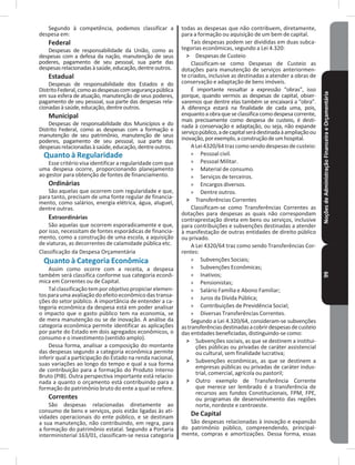 NoçõesdeAdministraçãoFinanceiraeOrçamentária99
Segundo à competência, podemos classificar a
despesa em:
Federal
Despesas de responsabilidade da União, como as
despesas com a defesa da nação, manutenção de seus
poderes, pagamento de seu pessoal, sua parte das
despesasrelacionadasàsaúde,educação,dentreoutros�
Estadual
Despesas de responsabilidade dos Estados e do
DistritoFederal,comoasdespesascomsegurançapública
em sua esfera de atuação, manutenção de seus poderes,
pagamento de seu pessoal, sua parte das despesas rela-
cionadasàsaúde,educação,dentreoutros�
Municipal
Despesas de responsabilidade dos Municípios e do
Distrito Federal, como as despesas com a formação e
manutenção de seu patrimônio, manutenção de seus
poderes, pagamento de seu pessoal, sua parte das
despesasrelacionadasàsaúde,educação,dentreoutros�
Quanto à Regularidade
Esse critério visa identificar a regularidade com que
uma despesa ocorre, proporcionando planejamento
ao gestor para obtenção de fontes de financiamento�
Ordinárias
São aquelas que ocorrem com regularidade e que,
para tanto, precisam de uma fonte regular de financia-
mento, como salários, energia elétrica, água, aluguel,
dentre outras�
Extraordinárias
São aquelas que ocorrem esporadicamente e que,
por isso, necessitam de fontes esporádicas de financia-
mento, como a construção de uma escola, a aquisição
de viaturas, as decorrentes de calamidade pública etc�
Classificação da Despesa Orçamentária
Quanto à Categoria Econômica
Assim como ocorre com a receita, a despesa
também será classifica conforme sua categoria econô-
mica em Correntes ou de Capital�
Tal classificação tem por objetivo propiciar elemen-
tosparaumaavaliaçãodoefeitoeconômicodastransa-
ções do setor público� A importância de entender a ca-
tegoria econômica da despesa está em poder analisar
o impacto que o gasto público tem na economia, se
de mera manutenção ou se de inovação� A análise da
categoria econômica permite identificar as aplicações
por parte do Estado em dois agregados econômicos, o
consumo e o investimento (sentido amplo)�
Dessa forma, analisar a composição do montante
das despesas segundo a categoria econômica permite
inferir qual a participação do Estado na renda nacional,
suas variações ao longo do tempo e qual a sua forma
de contribuição para a formação do Produto Interno
Bruto (PIB)� Outra perspectiva importante está relacio-
nada a quanto o orçamento está contribuindo para a
formação do patrimônio bruto do ente a qual se refere�
Correntes
São despesas relacionadas diretamente ao
consumo de bens e serviços, pois estão ligadas às ati-
vidades operacionais do ente público, e se destinam
a sua manutenção, não contribuindo, em regra, para
a formação do patrimônio estatal� Segundo a Portaria
interministerial 163/01, classificam-se nessa categoria
todas as despesas que não contribuem, diretamente,
para a formação ou aquisição de um bem de capital�
Tais despesas podem ser divididas em duas subca-
tegorias econômicas, segundo a Lei 4�320:
˃ Despesas de Custeio
Classificam-se como Despesas de Custeio as
dotações para manutenção de serviços anteriormen-
te criados, inclusive as destinadas a atender a obras de
conservação e adaptação de bens imóveis�
É importante ressaltar a expressão “obras”, isso
porque, quando vermos as despesas de capital, obser-
varemos que dentre elas também se encaixará a “obra”�
A diferença estará na finalidade de cada uma, pois,
enquantoaobraqueseclassificacomodespesacorrente,
mais precisamente como despesa de custeio, é desti-
nada à conservação e adaptação, ou seja, não expande
serviçopúblico,adecapitalserádestinadaàampliaçãoou
inovação,porexemplo,aconstruçãodeumhospital�
ALei4320/64trazcomosendodespesasdecusteio:
» Pessoal civil�
» Pessoal Militar�
» Material de consumo�
» Serviços de terceiros�
» Encargos diversos�
» Dentre outros�
˃ Transferências Correntes
Classificam-se como Transferências Correntes as
dotações para despesas as quais não correspondam
contraprestação direta em bens ou serviços, inclusive
para contribuições e subvenções destinadas a atender
à manifestação de outras entidades de direito público
ou privado�
A Lei 4320/64 traz como sendo Transferências Cor-
rentes:
» Subvenções Sociais;
» Subvenções Econômicas;
» Inativos;
» Pensionistas;
» Salário Família e Abono Familiar;
» Juros da Dívida Pública;
» Contribuições de Previdência Social;
» Diversas Transferências Correntes�
Segundo a Lei 4.320/64, consideram-se subvenções
astransferênciasdestinadasacobrirdespesasdecusteio
das entidades beneficiadas, distinguindo-se como:
˃ Subvenções sociais, as que se destinem a institui-
ções públicas ou privadas de caráter assistencial
ou cultural, sem finalidade lucrativa;
˃ Subvenções econômicas, as que se destinem a
empresas públicas ou privadas de caráter indus-
trial, comercial, agrícola ou pastoril;
˃ Outro exemplo de Transferência Corrente
que merece ser lembrado é a transferência de
recursos aos fundos Constitucionais, FPM, FPE,
ou programas de desenvolvimento das regiões
norte, nordeste e centroeste�
De Capital
São despesas relacionadas à inovação e expansão
do patrimônio público, compreendendo, principal-
mente, compras e amortizações� Dessa forma, essas
 