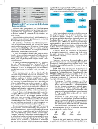 NoçõesdeAdministraçãoFinanceiraeOrçamentária105
seja devidamente programada no PPA, ou seja, que não
esteja em uma das suas categorias de programação�
Estrutura de elaboração do programa no PPA:
Demanda Diretrizes Objetivo
Produto Final
Medida de
Desempenho
Resultado
Custo
Meta
Programa
Porém, quanto à padronização em âmbito nacional
dos programas, cada nível de governo passará a ter a
sua estrutura própria, adequada à solução dos seus
problemas, e originária do plano plurianual� Assim, em
função de não mais haver uniformidade entre os entes
federados, para o Ministério do Planejamento Orça-
mento e Gestão, não há mais sentido falar-se em clas-
sificação programática, mas sim em estruturas progra-
máticas diferenciadas de acordo com as peculiaridades
locais de cada ente federativo�
A portaria 42/99 do Ministério de Orçamento
e Gestão estabeleceu os conceitos de programa e
das ações (projeto, atividade, operações especiais)�
Vejamos cada um deles�
Programa
Programa, instrumento de organização da ação
governamental visando à concretização dos objetivos
pretendidos, sendo mensurado por indicadores esta-
belecidos no plano plurianual, é o elemento de que se
compõe o PPA�
O PPA 2008-2011 era composto de dois tipos de
programas: os Programas Finalísticos e os Programas
de Apoio às Políticas Públicas e Áreas Especiais� Já o
PPA 2012–2015 está constituído também de dois tipos
de programas, porém, agora esses programas são os
Programas Temáticos e os Programas de Gestão, Ma-
nutenção e Serviços ao Estado�
» Programas Temáticos: retratam no PPA a
agenda de governo organizada pelos Temas das
Políticas Públicas e orienta a ação governamen-
tal� Sua abrangência deve ser a necessária para
representar os desafios e organizar a gestão, o
monitoramento, a avaliação, as transversalida-
des, as multissetorialidades e a territorialidade�
O Programa Temático se desdobra em objeti-
vos e iniciativas�
» Programas de Gestão, Manutenção e Serviços ao
Estado: são instrumentos do Plano que classifi-
camumconjuntodeaçõesdestinadasaoapoio,à
gestão e à manutenção da atuação governamen-
tal, bem como as ações não tratadas nos Progra-
masTemáticospormeiodesuasiniciativas�
Na base de dados do SIOP, o campo que identifica o
programa contém quatro dígitos:
1º 2º 3º 4º
Ação
Operação da qual resultam produtos (bens ou
serviços) que contribuem para atender ao objetivo de
Subfunção 131 Comunicação Social
Função 25 Energia
Órgão 01 Câmara dos Deputados
Ação 2010
Assistência Pré-escolar aos
Dependentes dos Servidores e
Empregados
Subfunção 365 Educação Infantil
Função 01 Legislativa
Classificação Programática (Estruturas
Programáticas)
Considerada a mais moderna das classificações da
despesa, essa classificação tem origem na antiga classi-
ficação funcional-programática, cujo desmembramen-
to resultou também na classificação funcional vista an-
teriormente�
Quando foi instituída, a classificação funcional-pro-
gramática representou um grande avanço na técnica
de apresentação orçamentária�
Ela permitiu a vinculação das dotações orçamen-
tárias a objetivos de governo que, por sua vez, eram
viabilizados pelos programas de governo� Esse enfoque
permitiu uma visão do “que o governo faz”, o que tinha
significado bastante diferente do critério anterior que
visualizava o “que o governo comprava”�
A partir do orçamento do ano 2000, diversas modi-
ficações foram estabelecidas na classificação vigente,
procurando-se privilegiar o aspecto gerencial do orça-
mento, com adoção de práticas simplificadoras e des-
centralizadoras�
O eixo principal dessas modificações foi a interliga-
ção entre o Planejamento (Plano Plurianual - PPA) e o
Orçamento, por intermédio da criação de Programas
para todas as ações de governo, com um gerente res-
ponsável por metas e resultados concretos para a so-
ciedade�
Nesse contexto, com a reforma da classificação
funcional-programática procurou-se, sobretudo, pri-
vilegiar o aspecto gerencial dos planos e orçamentos,
mediante a adoção de práticas simplificadoras e des-
centralizadoras� Mais especificamente, foi retirado da
sua estrutura o conteúdo classificador, representado
pelo rol das funções, que, juntamente com as subfun-
ções, constituiu-se em uma classificação independente
dos programas, com utilização obrigatória em todas as
unidades da federação, e que serve de base para a con-
solidação das despesas públicas em termos nacionais�
Apartirdessasmudanças,passou-seaterduasclas-
sificações, a funcional, vista anteriormente, e a progra-
mática, que especifica as despesas públicas segundo
programas governamentais, módulo integrador entre
plano e orçamento� Segundo Valdecir Pascoal (Direito
Financeiro e Controle Externo, 2010), essa classificação
tem por finalidade demonstrar os objetivos da ação go-
vernamental para resolver necessidades coletivas�
Em termos de estruturação, o plano (PPA) termina
no programa e o orçamento começa no programa, o
que confere a esses documentos uma integração desde
a origem, sem a necessidade, portanto, de buscar-se
uma compatibilização entre módulos diversificados�
Tem-se o programa como único módulo integrador e
as ações dele resultantes (projetos e atividades) como
instrumentos de realização dos programas� Vale aqui
lembrar que o princípio da programação determina
que não existirá despesa pública orçamentária que não
 