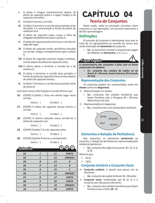 RaciocínioLógico21
I. O piloto 1 chegou imediatamente depois do
piloto de capacete prata e a seguir chegou o de
capacete vermelho;
II. O piloto 4 venceu a corrida;
III. O piloto 3 terminou a corrida duas posições atrás
do piloto 1 e uma posição à frente do piloto de
capacete azul;
IV. O piloto de capacete prata cruzou a linha de
chegada imediatamente após o piloto 2;
V. O piloto de capacete preto terminou a corrida em
segundo lugar;
VI. O piloto de capacete verde, penúltimo colocado
na corrida, chegou imediatamente após o piloto
6;
VII. O piloto de capacete amarelo chegou imediata-
mente depois do piloto de capacete preto;
VIII.O último piloto a terminar a corrida foi o de
número 5;
IX. O piloto 2 terminou a corrida duas posições à
frente do piloto de capacete branco e duas depois
do piloto de capacete laranja;
X. O piloto 7 terminou a corrida duas posições atrás
do piloto 8�
Com base nessas informações é correto afirmar que:
16. (CESPE) O piloto 1 ficou em sétimo lugar nessa
corrida�
Certo ( ) Errado ( )
17. (CESPE) O piloto de capacete laranja venceu a
corrida�
Certo ( ) Errado ( )
18. (CESPE) O último colocado nessa corrida foi o
piloto de capacete azul�
Certo ( ) Errado ( )
19. (CESPE) O piloto 7 é o de capacete preto�
Certo ( ) Errado ( )
20. (CESPE) O piloto 8 venceu o campeonato�
Certo ( ) Errado ( )
01 C 11 CERTO
02 E 12 ERRADO
03 B 13 A
04 D 14 B
05 B 15 C
06 C 16 ERRADO
07 D 17 CERTO
08 E 18 CERTO
09 D 19 ERRADO
10 E 20 CERTO
CAPÍTULO 04
Teoria de Conjuntos
Nesta seção, estão os principais conceitos sobre
conjuntos e suas operações� Um assunto importante e
de fácil aprendizagem�
Definições
O conceito de conjunto é redundante visto que se
trata de um agrupamento ou reunião de coisas, que
serão chamadas de elementos do conjunto�
» Ex�: se quisermos montar o conjunto das vogais
do alfabeto, os elementos: a, e, i, o, u�
A nomenclatura dos conjuntos é feito com as letras
maiúsculas do alfabeto.
» Ex.: conjunto dos estados da região sul do
Brasil:A = {Paraná, Santa Catarina,Rio Grande
do Sul}.
Representação dos Conjuntos
Os conjuntos podem ser representados tanto em
chaves como em diagramas�
→ Representação em chaves:
» Ex�: conjuntos dos estados brasileiros que
fazem fronteira com o Paraguai: B = {Paraná,
Mato Grosso do Sul}�
→ Representação em diagramas:
» Ex�: conjuntos das cores da bandeira do Brasil:
Verde
Azul
Amarelo
Branco
D
Elementos e Relação de Pertinência
Nos conjuntos, os elementos pertencem ao
conjunto, a relação de pertinência é representada pelo
símbolo (pertence)�
» Ex�: conjunto dos algarismos pares: G = {2, 4, 6,
8, 0}�
Observe que:
˃ 4 G;
˃ 7 G�
Conjunto Unitário e Conjunto Vazio
→ Conjunto unitário: é aquele que possui um só
elemento�
» Ex�: conjunto da capital do Brasil: K = {Brasília}
→ Conjunto vazio: simbolizado por Ø ou {} é o
conjunto que não possui elemento�
» Ex�: conjunto dos estados brasileiros que fazem
fronteira com o Chile: M = Ø�
 
