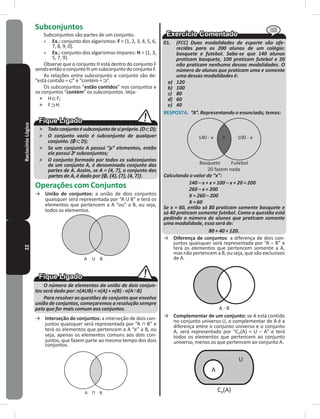 22RaciocínioLógico Subconjuntos
Subconjuntos são partes de um conjunto�
» Ex�: conjunto dos algarismos: F = {1, 2, 3, 4, 5, 6,
7, 8, 9, 0}�
» Ex�: conjunto dos algarismos ímpares: H = {1, 3,
5, 7, 9}�
Observe que o conjunto H está dentro do conjunto F
sendoentãooconjuntoHumsubconjuntodoconjuntoF�
As relações entre subconjunto e conjunto são de:
“está contido = ” e “contém = ”�
Os subconjuntos “estão contidos” nos conjuntos e
os conjuntos “contém” os subconjuntos� Veja:
˃ H F;
˃ F H�
˃ Todoconjuntoésubconjuntodesipróprio.(D D);
˃ O conjunto vazio é subconjunto de qualquer
conjunto. (Ø D);
˃ Se um conjunto A possui “p” elementos, então
ele possui 2p
subconjuntos;
˃ O conjunto formado por todos os subconjuntos
de um conjunto A, é denominado conjunto das
partes de A. Assim, se A = {4, 7}, o conjunto das
partes de A, é dado por {Ø, {4}, {7}, {4, 7}}.
Operações com Conjuntos
→ União de conjuntos: a união de dois conjuntos
quaisquer será representada por “A U B” e terá os
elementos que pertencem a A “ou” a B, ou seja,
todos os elementos�
A U B
O número de elementos da união de dois conjun-
tos será dado por: n(AUB) = n(A) + n(B) - n(A∩B)
Para resolver as questões de conjunto que envolve
união de conjuntos, começaremos a resolução sempre
pelo que for mais comum aos conjuntos.
→ Interseção de conjuntos: a interseção de dois con-
juntos quaisquer será representada por “A ∩ B” e
terá os elementos que pertencem a A “e” a B, ou
seja, apenas os elementos comuns aos dois con-
juntos, que fazem parte ao mesmo tempo dos dois
conjuntos�
A
U
B
01� (FCC) Duas modalidades de esporte são ofe-
recidas para os 200 alunos de um colégio:
basquete e futebol. Sabe-se que 140 alunos
praticam basquete, 100 praticam futebol e 20
não praticam nenhuma dessas modalidades. O
número de alunos que praticam uma e somente
uma dessas modalidades é:
a) 120
b) 100
c) 80
d) 60
e) 40
RESPOSTA� “A”. Representando o enunciado, temos:
140 - x
x
100 - x
Basquete Futebol
20 fazem nada
Calculando o valor de “x”:
140 – x + x + 100 – x + 20 = 200
260 – x = 200
X = 260 – 200
X = 60
Se x = 60, então só 80 praticam somente basquete e
só 40 praticam somente futebol. Como a questão está
pedindo o número de alunos que praticam somente
uma modalidade, essa será de:
80 + 40 = 120.
→ Diferença de conjuntos: a diferença de dois con-
juntos quaisquer será representada por “A – B” e
terá os elementos que pertencem somente a A,
mas não pertencem a B, ou seja, que são exclusivos
de A�
A - B
→ Complementar de um conjunto: se A está contido
no conjunto universo U, o complementar de A é a
diferença entre o conjunto universo e o conjunto
A, será representado por “CU(A) = U – A” e terá
todos os elementos que pertencem ao conjunto
universo, menos os que pertencem ao conjunto A�
Cp(A)
A
U
 