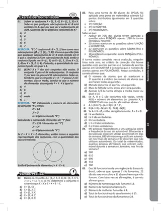 RaciocínioLógico23
01. Sejam os conjuntos A = {1, 3, 4}, B = {1, 2, 3} e X.
Sabe-se que qualquer subconjunto de A∩B está
contido em X, que por sua vez é subconjunto de
AUB. Quantos são os possíveis conjuntos de X?
a) 3
b) 4
c) 5
d) 6
e) 7
RESPOSTA� “B”. O conjunto A∩B = {1, 3} tem como seus
subconjuntos: {Ø, {1}, {3}, {1,3}}. Como a questão fala
que qualquer subconjunto de A∩B está contido em X
e que o conjunto X é um subconjunto de AUB, então o
conjunto X pode ser: X = {1, 3} ou X = {1, 2, 3} ou X = {1,
3, 4} ou X = {1, 2, 3, 4}. Portanto, a quantidade de con-
juntos X pode ser igual a 4.
02. (ESAF) X e Y são dois conjuntos não vazios. O
conjunto X possui 64 subconjuntos. O conjunto
Y, por sua vez, possui 256 subconjuntos. Sabe-se,
também, que o conjunto Z = X ∩ Y possui 2 ele-
mentos. Desse modo, conclui-se que o número
de elementos do conjunto P = Y - X é igual a:
a) 4
b) 6
c) 8
d) vazio
e) 1
RESPOSTA� “B”. Calculando o número de elementos
do conjunto “X”, temos:
2n
= 64
2n
= 26
n = 6 (elementos de “X”)
Calculando o número de elementos de “Y”,fica:
2n
= 256 (elementos de “Y”)
2n
= 28
n = 8 (elementos de “Y”)
Se Z = X ∩ Y = 2 elementos, então temos a seguinte
representação dos conjuntos, com a quantidade dos
seus elementos:
4 2 6
X Y
Então P (número de elementos) = Y - X = 6.
01. Dados os conjuntos A = {1, 2, 3, 4, 6}, B = {1, 2, 3, 5,
7} e C = {3, 4, 5, 8, 9}, determine o conjunto X
sabendo que X C e C – X = B ∩ C.
a) X = {3, 5}
b) X = {1, 2, 7}
c) X = {2, 3, 4}
d) X = {3, 4, 7}
e) X = {4, 8, 9}
02. Para uma turma de 80 alunos do CPCAR, foi
aplicada uma prova de matemática valendo 9,0
pontos distribuídos igualmente em 3 questões
sobre:
˃ 1ª) FUNÇÃO
˃ 2ª) GEOMETRIA
˃ 3ª) POLINÔMIOS
Sabe-se que:
˃ Apesar de 70% dos alunos terem acertado a
questão sobre FUNÇÃO, apenas 1/10 da turma
conseguiu nota 9,0;
˃ 20 alunos acertaram as questões sobre FUNÇÃO
e GEOMETRIA;
˃ 22 acertaram as questões sobre GEOMETRIA e
POLINÔMIOS;
˃ 18 acertaram as questões sobre FUNÇÃO e POLI-
NÔMIOS�
A turma estava completa nessa avaliação, ninguém
tirou nota zero, no critério de correção não houve
questões com acertos parciais e o número de acertos
apenas em GEOMETRIA é o mesmo que o número de
acertos apenas em POLINÔMIOS� Nessas condições, é
correto afirmar que:
a) O número de alunos que só acertaram a
2ª questão é o dobro do número de alunos que
acertaram todas as questões�
b) Metade da turma só acertou uma questão�
c) Mais de 50% da turma errou a terceira questão�
d) Apenas 3/4 da turma atingiu a média maior ou
igual a 5,0
03. Se A, B e C são conjuntos não vazios, sendo
N(X) = número de elementos do conjunto X, é
CORRETO afirmar que das afirmativas abaixo:
I. A ∩ (B U C) = (A ∩ B) U (A ∩ C);
II. N (A ∩ B) = N (A U B) - N(A) + N(B);
III. Se A ∩ B = Ø, então, obrigatoriamente, A = B = Ø.
a) I é verdadeira�
b) I e II são verdadeiras�
c) III é verdadeira�
d) I, II e III são verdadeiras�
e) II e III são verdadeiras�
04. Mil pessoas responderam a uma pesquisa sobre
a frequência do uso de automóvel� Oitocentas e
dez pessoas disseram utilizar automóvel em dias
de semana, 880 afirmaram que utilizam automó-
vel nos finais de semana e 90 disseram que não
utilizam automóveis� Do total de entrevistados,
quantas pessoas afirmaram que utilizam auto-
móvel durante a semana e, também, nos fins de
semana?
a) 580
b) 610
c) 690
d) 710
e) 780
05. Dos 36 funcionários de uma Agência do Banco do
Brasil, sabe-se que: apenas 7 são fumantes, 22
são do sexo masculino e 11 são mulheres que não
fumam� Com base nessas afirmações, é correto
afirmar que o:
a) Número de homens que não fumam é 18�
b) Número de homens fumantes é 5�
c) Número de mulheres fumantes é 4�
d) Total de funcionários do sexo feminino é 15�
e) Total de funcionários não fumantes é 28�
 