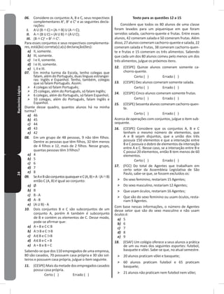 24RaciocínioLógico 06. Considere os conjuntos A, B e C, seus respectivos
complementares AC
, BC
e CC
e as seguintes decla-
rações:
I. A U (B ∩ C) = (A ∩ B) U (A ∩ C);
II. A ∩ (B U C) = (A U B) ∩ (A U C);
III. (B ∩ C)C
= BC
∩ CC
�
Para esses conjuntos e seus respectivos complementa-
res, está(ão) correta(s) a(s) declaração(ões):
a) II, somente�
b) III, somente�
c) I e II, somente�
d) I e III, somente�
e) I, II e III�
07. Em minha turma da Escola, tenho colegas que
falam, além do Português, duas línguas estrangei-
ras: Inglês e Espanhol� Tenho, também, colegas
que só falam Português� Assim:
˃ 4 colegas só falam Português;
˃ 25 colegas, além do Português, só falam Inglês;
˃ 6 colegas, além do Português, só falam Espanhol;
˃ 10 colegas, além do Português, falam Inglês e
Espanhol�
Diante desse quadro, quantos alunos há na minha
turma?
a) 46
b) 45
c) 44
d) 43
e) 42
08. Em um grupo de 48 pessoas, 9 não têm filhos�
Dentre as pessoas que têm filhos, 32 têm menos
de 4 filhos e 12, mais de 2 filhos� Nesse grupo,
quantas pessoas têm 3 filhos?
a) 4
b) 5
c) 6
d) 7
e) 8
09. SeAeBsãoconjuntosquaisquereC(A,B)=A-(A∩B)
então C (A, B) é igual ao conjunto:
a) Ø
b) B
c) B - A
d) A - B
e) (A U B) - A
10. Dois conjuntos B e C são subconjuntos de um
conjunto A, porém A também é subconjunto
de B e contém os elementos de C� Desse modo,
pode-se afirmar que:
a) A = B e C B
b) A B e C B
c) A B e C B
d) A B e C = B
e) A = B e B = C
Sabendo-se que dos 110 empregados de uma empresa,
80 são casados, 70 possuem casa própria e 30 são sol-
teiros e possuem casa própria, julgue o item seguinte�
11. (CESPE) Mais da metade dos empregados casados
possui casa própria�
Certo ( ) Errado ( )
Texto para as questões 12 a 15
Considere que todos os 80 alunos de uma classe
foram levados para um piquenique em que foram
servidos salada, cachorro-quente e frutas� Entre esses
alunos, 42 comeram salada e 50 comeram frutas� Além
disso, 27 alunos comeram cachorro-quente e salada, 22
comeram salada e frutas, 38 comeram cachorro-quen-
te e frutas e 15 comeram os três alimentos� Sabendo
que cada um dos 80 alunos comeu pelo menos um dos
três alimentos, julgue os próximos itens�
12. (CESPE) Quinze alunos comeram somente ca-
chorro-quente�
Certo ( ) Errado ( )
13. (CESPE) Dez alunos comeram somente salada�
Certo ( ) Errado ( )
14. (CESPE) Cinco alunos comeram somente frutas�
Certo ( ) Errado ( )
15. (CESPE) Sessenta alunos comeram cachorro-quen-
te�
Certo ( ) Errado ( )
Acerca de operações com conjuntos, julgue o item sub-
sequente�
16. (CESPE) Considere que os conjuntos A, B e C
tenham o mesmo número de elementos, que
A e B sejam disjuntos, que a união dos três
possuía 150 elementos e que a interseção entre
B e C possuía o dobro de elementos da interseção
entre A e C� Nesse caso, se a interseção entre B e
C possui 20 elementos, então B tem menos de 60
elementos�
Certo ( ) Errado ( )
17. (FCC) Do total de Agentes que trabalham em
certo setor da Assembleia Legislativa de São
Paulo, sabe-se que, se fossem excluídos os:
˃ Do sexo feminino, restariam 15 Agentes;
˃ Do sexo masculino, restariam 12 Agentes;
˃ Que usam óculos, restariam 16 Agentes;
˃ Que são do sexo feminino ou usam óculos, resta-
riam 9 Agentes�
Com base nessas informações, o número de Agentes
desse setor que são do sexo masculino e não usam
óculos é:
a) 5
b) 6
c) 7
d) 8
e) 9
18. (ESAF) Um colégio oferece a seus alunos a prática
de um ou mais dos seguintes esportes: futebol,
basquete e vôlei� Sabe-se que, no atual semestre�
˃ 20 alunos praticam vôlei e basquete;
˃ 60 alunos praticam futebol e 65 praticam
basquete;
˃ 21 alunos não praticam nem futebol nem vôlei;
 