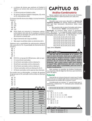 RaciocínioLógico25
˃ o número de alunos que praticam só futebol é
idêntico ao número dos alunos que praticam só
vôlei;
˃ 17 alunos praticam futebol e vôlei;
˃ 45 alunos praticam futebol e basquete; 30, entre
os 45, não praticam vôlei�
Onúmerototaldealunosdocolégio,noatualsemestre,
é igual a:
a) 93
b) 110
c) 103
d) 99
e) 114
19. (FGV) Dado um conjunto A, chamamos subcon-
junto próprio não vazio de A a qualquer conjunto
que pode ser formado com parte dos elementos
do conjunto A, desde que:
˃ Algum elemento de A seja escolhido;
˃ Não sejam escolhidos todos os elementos de A�
Sabemos que a quantidade de subconjuntos próprios
não vazios de A é 14� A quantidade de elementos de A
é igual a:
a) 4
b) 5
c) 6
d) 7
e) 8
20. (FCC) Em um grupo de 100 pessoas, sabe-se que:
˃ 15 nunca foram vacinadas;
˃ 32 só foram vacinadas contra a doença A;
˃ 44 já foram vacinadas contra a doença A;
˃ 20 só foram vacinadas contra a doença C;
˃ 2 foram vacinadas contra as doenças A, B e C;
˃ 22 foram vacinadas contra apenas duas doenças�
De acordo com as informações, o número de pessoas
do grupo que só foi vacinado contra ambas as doenças
B e C é:
a) 10
b) 11
c) 12
d) 13
e) 14
01 E 11 ERRADO
02 C 12 ERRADO
03 A 13 CERTO
04 E 14 CERTO
05 A 15 ERRADO
06 B 16 ERRADO
07 A 17 D
08 B 18 D
09 D 19 A
10 A 20 C
CAPÍTULO 05
Análise Combinatória
Nesse capítulo você verá as técnicas dos Arranjos,
das Combinações e saberá quando usar cada uma�
Definição
Disciplina que serve para descobrir o número de
maneiras possíveis de realizar determinado evento,
sem que seja necessário demonstrar todas essas
maneiras�
» Ex�: quantos são os pares formados pelo lança-
mento de dois “dados” simultaneamente?
Resolução: no primeiro dado, temos 6 possibilida-
des – do 1 ao 6 – e, no segundo dado, também temos
6 possibilidades – do 1 ao 6� Juntando todos os pares
formados, temos 36 pares (6 � 6 = 36)� Observe:
(1,1), (1,2), (1,3), (1,4), (1,5), (1,6),
(2,1), (2,2), (2,3), (2,4), (2,5), (2,6),
(3,1), (3,2), (3,3), (3,4), (3,5), (3,6),
(4,1), (4,2), (4,3), (4,4), (4,5), (4,6),
(5,1), (5,2), (5,3), (5,4), (5,5), (5,6),
(6,1), (6,2), (6,3), (6,4), (6,5), (6,6);
Logo, temos 36 pares�
Veja que não há necessidade de se colocar em
todos os pares formados, basta que se saiba quantos
são esses pares. Imagine se fossem 4 “dados” e quisés-
semos todas as quadras possíveis. Todas as quadras
possíveis são em número de 1296 quadras, pode-se
perguntar: Vale a pena colocar todas essas quadras
no papel? Não, definitivamente não vale e você não
precisa; basta saber a quantidade, para isso serve a
Análise Combinatória.
Para resolver as questões de Análise Combinató-
ria, lançamos mão de algumas técnicas, que veremos a
partir de agora�
Fatorial
Fatorial de um número (natural e maior que 1) nada
mais é do que a multiplicação desse número pelos seus
antecessores em ordem até o número 1 (um)�
Considerando um número “n” natural maior que 1,
definimos o fatorial de “n” (indicado pelo símbolo n!)
como sendo:
n! = n � (n - 1) � (n - 2) � ��� � 4 � 3 � 2 � 1; para n ≥ 2
Exemplos:
˃ 4! = 4 � 3 � 2 � 1 = 24
˃ 6! = 6 � 5 � 4 � 3 � 2 � 1 = 720
˃ 8! = 8 � 7 � 6 � 5 � 4 � 3 � 2 � 1 = 40320
Observe que:
˃ 6! = 6 � 5 � 4!
˃ 8! = 8 � 7 � 6!
˃ Para n = 0, teremos: 0! = 1.
˃ Para n = 1, teremos: 1! = 1.
 