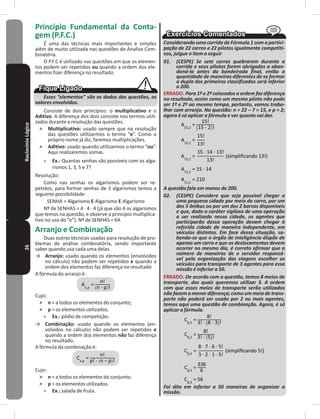 26RaciocínioLógico Princípio Fundamental da Conta-
gem (P�F�C�)
É uma das técnicas mais importantes e simples
além de muito utilizada nas questões de Analise Com-
binatória�
O P�F�C é utilizado nas questões em que os elemen-
tos podem ser repetidos ou quando a ordem dos ele-
mentos fizer diferença no resultado�
Esses “elementos” são os dados das questões, os
valores envolvidos.
Consiste de dois princípios: o multiplicativo e o
Aditivo� A diferença dos dois consiste nos termos utili-
zados durante a resolução das questões�
˃ Multiplicativo: usado sempre que na resolução
das questões utilizarmos o termo “e”� Como o
próprio nome já diz, faremos multiplicações�
˃ Aditivo: usado quando utilizarmos o termo “ou”�
Aqui realizaremos somas�
» Ex�: Quantas senhas são possíveis com os alga-
rismos 1, 3, 5 e 7?
Resolução:
Como nas senhas os algarismos podem ser re-
petidos, para formar senhas de 3 algarismos temos a
seguinte possibilidade:
SENHA = Algarismo E Algarismo E Algarismo
Nº de SENHAS = 4 � 4 � 4 (já que são 4 os algarismos
que temos na questão, e observe o princípio multiplica-
tivo no uso do “e”)� Nº de SENHAS = 64�
Arranjo e Combinação
Duas outras técnicas usadas para resolução de pro-
blemas de análise combinatória, sendo importante
saber quando usa cada uma delas�
→ Arranjo: usado quando os elementos (envolvidos
no cálculo) não podem ser repetidos e quando a
ordem dos elementos faz diferença no resultado
A fórmula do arranjo é:
=
Cujo:
˃ n = a todos os elementos do conjunto;
˃ p = os elementos utilizados�
» Ex�: pódio de competição�
→ Combinação: usado quando os elementos (en-
volvidos no cálculo) não podem ser repetidos e
quando a ordem dos elementos não faz diferença
no resultado�
A fórmula da combinação é:
=
Cujo:
˃ n = a todos os elementos do conjunto;
˃ p = os elementos utilizados�
» Ex�: salada de fruta�
Considerando uma corrida de Fórmula 1 com a partici-
pação de 22 carros e 22 pilotos igualmente competiti-
vos, julgue o item a seguir
01. (CESPE) Se sete carros quebrarem durante a
corrida e seus pilotos forem obrigados a aban-
doná-la antes da bandeirada final, então a
quantidade de maneiras diferentes de se formar
a dupla dos primeiros classificados será inferior
a 200.
ERRADO� Para 1º e 2º colocados a ordem faz diferença
no resultado, assim como um mesmo piloto não pode
ser 1º e 2º ao mesmo tempo, portanto, vamos traba-
lhar com arranjo. Na questão: n = 22 – 7 = 15, e p = 2;
agora é só aplicar a fórmula e ver quanto vai dar.
=
A questão fala em menos de 200.
02. (CESPE) Considere que seja possível chegar a
uma pequena cidade por meio de carro, por um
dos 5 ônibus ou por um dos 2 barcos disponíveis
e que, dado o caráter sigiloso de uma operação
a ser realizada nessa cidade, os agentes que
participarão dessa operação devam chegar à
referida cidade de maneira independente, em
veículos distintos. Em face dessa situação, sa-
bendo-se que o órgão de inteligência dispõe de
apenas um carro e que os deslocamentos devem
ocorrer no mesmo dia, é correto afirmar que o
número de maneiras de o servidor responsá-
vel pela organização das viagens escolher os
veículos para transporte de 3 agentes para essa
missão é inferior a 50.
ERRADO� De acordo com a questão, temos 8 meios de
transporte, dos quais queremos utilizar 3. A ordem
com que esses meios de transporte serão utilizados
não fazem a menor diferença; como um meio de trans-
porte não poderá ser usado por 2 ou mais agentes,
temos aqui uma questão de combinação. Agora, é só
aplicar a fórmula.
=
=
=
= 56
Foi dito em inferior a 50 maneiras de organizar a
missão.
 