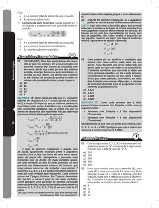 28RaciocínioLógico Cujo:
˃ n = o número total de elementos do conjunto;
˃ Pc = permutação circular�
→ Combinação com Repetição (usada quando p > n
ou quando a questão informar que pode haver re-
petição)
= =
Cujo:
˃ n = o número total de elementos do conjunto;
˃ p = o número de elementos utilizados;
˃ Cr = combinação com repetição�
01. (CESGRANRIO) Uma loja vende barras de choco-
late de diversos sabores. Em uma promoção, era
possível comprar três barras de chocolate com
desconto, desde que estas fossem dos sabores
ao leite, amargo, branco ou com amêndoas, re-
petidos ou não. Assim, um cliente que comprar
as três barras na promoção poderá escolher os
sabores de n modos distintos, sendo n igual a:
a) 20
b) 16
c) 12
d) 10
e) 4
RESPOSTA. “A”. Note nessa questão que n = 4 (quatro
sabores de chocolate) e p = 3 (três barras de choco-
late), e a questão informa que os sabores podem ser
repetidos; então vamos trabalhar com a combinação
com elementos repetidos, pois a ordem em que as
barras de chocolate são escolhidas não faz diferença
para o resultado. Basta aplicar a fórmula:
= =
= =
= (simpliﬁcando 3!)
=
=
O jogo de dominó tradicional é jogado com
28 peças, igualmente divididas entre 4 jogadores
sentados face a face em torno de uma mesa retan-
gular. As peças são retangulares e possuem uma
marcação que as divide em duas metades iguais;
em cada metade: ou não há nada gravado, ou está
gravado um determinado número de buracos que
representam números. As metades representam 7
números:1,2,3,4,5,6e0,sendoesteúltimorepresen-
tado por uma metade sem marcação. Cada número
ocorre em 7 peças distintas. Em 7 peças, denomina-
das buchas, o número aparece nas duas metades.
Existe também uma variação de dominó conhecida
como double nine, em que as metades representam os
números 0, 1, 2, 3, 4, 5, 6, 7, 8 e 9, em um total de 55
peças.
(M. Lugo. How to play better dominoes. New York: Sterling Publi-
shing Company, 2002 “com adaptações”).
A partir dessas informações, julgue o item subsequen-
te�
02. (CESPE) No dominó tradicional, os 4 jogadores
podem se sentar à mesa de 6 maneiras distintas.
CERTO� Aqui nós temos a ideia dos giros, pois se você
observar, a mudança de lugar só ocorre quando 2 ou
mais jogadores mudam efetivamente de posição� Se
houver só um giro dos competidores na mesa, sem
que os jogadores, dos lados direito e esquerdo de
um jogador, mudem de lugar não haverá mudança
efetiva� Agora deve-se aplicar a fórmula:
Pc (4)
= (4 - 1)!
Pc (4)
= (3)!
Pc (4)
= 6
03. Uma pessoa foi ao dentista e constatou que
estava com cinco cáries, cada uma em um
dente. Ficou decidido que seria restaurado um
dente cada vez que ela voltasse ao consultório.
O dentista combinou que marcaria as datas em
cinco semanas seguidas, um dia a cada semana.
Considerando-se apenas os dias úteis e saben-
do-se que, nesse período, ocorreriam, ao todo,
dois feriados, em semanas diferentes, o número
de maneiras distintas para se programar o tra-
tamento do paciente seria:
a) 3.125
b) 1.875
c) 1.600
d) 2.000
RESPOSTA� “D”. Como cada semana tem 5 dias,
porém 2 dessas semanas tem feriados, então temos a
seguinte conta:
˃ Semanas sem feriados = 5 dias disponíveis
(3 semanas)
˃ Semanas com feriados = 4 dias disponíveis
(2 semanas)
Multiplicando, já que será um dente por semana, fica:
5 . 5 . 5 . 4 . 4 = 2.000 (qualquer que seja a ordem dos
números a conta sempre será 2.000).
01. Com os algarismos 1, 2, 3, 4, 5 e 6 sem repeti-los,
podemos escrever “x” números de 4 algarismos,
maiores que 3�200� O valor de “x” é:
a) 210
b) 228
c) 240
d) 300
e) 320
02. Uma urna contém uma bola vermelha (V), uma
preta (P) e uma amarela (A)� Extrai-se uma bola,
observa-se sua cor e repõe-se a bola na urna� Em
seguida, outra bola é extraída e sua cor é observa-
da� O número das possíveis sequências de cores
observadas nestas duas etapas consecutivas é:
a) 9
b) 10
c) 11
d) 12
 