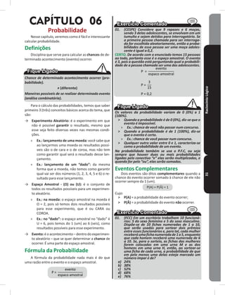 RaciocínioLógico31
CAPÍTULO 06
Probabilidade
Nesse capítulo, veremos como é fácil e interessante
calcular probabilidade�
Definições
Disciplina que serve para calcular as chances de de-
terminado acontecimento (evento) ocorrer�
Chance de determinado acontecimento ocorrer (pro-
babilidade).
≠ (diferente)
Maneiras possíveis de se realizar determinado evento
(análise combinatória).
Para o cálculo das probabilidades, temos que saber
primeiro 3 (três) conceitos básicos acerca do tema, que
são:
→ Experimento Aleatório: é o experimento em que
não é possível garantir o resultado, mesmo que
esse seja feito diversas vezes nas mesmas condi-
ções�
» Ex�: lançamento de uma moeda: você sabe que
ao lançarmos uma moeda os resultados possí-
veis são o de cara e o de coroa, mas não tem
como garantir qual será o resultado desse lan-
çamento�
» Ex�: lançamento de um “dado”: da mesma
forma que a moeda, não temos como garantir
qual vai ser dos números (1, 2, 3, 4, 5 e 6) o re-
sultado para esse lançamento�
→ Espaço Amostral - (Ω) ou (U): é o conjunto de
todos os resultados possíveis para um experimen-
to aleatório�
» Ex�: na moeda: o espaço amostral na moeda é
Ω = 2, pois só temos dois resultados possíveis
para esse experimento, que é ou CARA ou
COROA�
» Ex�: no “dado”: o espaço amostral no “dado” é
U = 6, pois temos do 1 (um) ao 6 (seis), como
resultados possíveis para esse experimento�
→ Evento: é o acontecimento – dentro do experimen-
to aleatório – que se quer determinar a chance de
ocorrer� É uma parte do espaço amostral�
Fórmula da Probabilidade
A fórmula da probabilidade nada mais é do que
uma razão entre o evento e o espaço amostral�
01. (CESPE) Considere que 9 rapazes e 6 moças,
sendo 3 delas adolescentes, se envolvam em um
tumulto e sejam detidos para interrogatório. Se
a primeira pessoa chamada para ser interroga-
da for escolhida aleatoriamente, então a proba-
bilidades de essa pessoa ser uma moça adoles-
cente é igual a 0,2.
CERTO� De acordo com o enunciado temos 15 pessoas
ao todo, portanto esse é o espaço amostral. O evento
é 3, pois a questão está perguntando qual a probabili-
dade de a pessoa chamada ser uma das adolescentes.
Os valores da probabilidade variam de 0 (0%) a 1
(100%).
˃ Quando a probabilidade é de 0 (0%), diz-se que o
evento é impossível.
» Ex.: chance de você não passar num concurso.
˃ Quando a probabilidade é de 1 (100%), diz-se
que o evento é certo.
» Ex.: chance de você passar num concurso.
˃ Qualquer outro valor entre 0 e 1, caracteriza-se
como a probabilidade de um evento.
Na probabilidade também se usa o P.F.C, ou seja
sempre que houver duas ou mais probabilidades
ligadas pelo conectivo “e” elas serão multiplicadas, e
quando for pelo “ou”, elas serão somadas.
Eventos Complementares
Dois eventos são ditos complementares quando a
chance do evento ocorrer somado à chance de ele não
ocorrer sempre da 1 (um)�
P(A) + P(Ā) = 1
Cujo:
˃ P(A) = a probabilidade do evento ocorrer;
˃ P(Ā) = a probabilidade do evento não ocorrer�
01. (FCC) Em um escritório trabalham 10 funcioná-
rios: 5 do sexo feminino e 5 do sexo masculino.
Dispõe-se de 10 fichas numeradas de 1 a 10,
que serão usadas para sortear dois prêmios
entre esses funcionários e, para tal, cada mulher
receberáumafichanumeradade1a5,enquanto
que cada homem receberá uma numerada de 6
a 10. Se, para o sorteio, as fichas das mulheres
forem colocadas em uma urna M e as dos
homens em uma urna H, então, ao sortear-se
uma ficha de cada urna, a probabilidade de que
em pelo menos uma delas esteja marcado um
número ímpar é de?
a) 24%
b) 38%
c) 52%
d) 68%
e) 76%
 