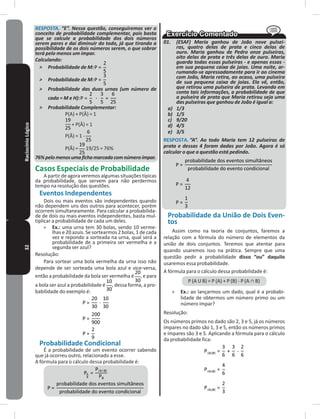 32RaciocínioLógico RESPOSTA. “E”. Nessa questão, conseguiremos ver o
conceito de probabilidade complementar, pois basta
que se calcule a probabilidade dos dois números
serem pares e daí diminuir do todo, já que tirando a
possibilidade de os dois números serem, o que sobrar
terá pelo menos um ímpar.
Calculando:
˃ Probabilidade de M:
˃ Probabilidade de M:
˃ Probabilidade das duas urnas (um número de
cada = M e H):
˃ Probabilidade Complementar:
P(A) + P(Ā) = 1
+ P(Ā) = 1
P(Ā) = 1 -
P(Ā) = 19/25 = 76%
76%pelomenosumafichamarcadacomnúmeroímpar.
Casos Especiais de Probabilidade
A partir de agora veremos algumas situações típicas
da probabilidade, que servem para não perdermos
tempo na resolução das questões�
Eventos Independentes
Dois ou mais eventos são independentes quando
não dependem uns dos outros para acontecer, porém
ocorrem simultaneamente� Para calcular a probabilida-
de de dois ou mais eventos independentes, basta mul-
tiplicar a probabilidade de cada um deles�
» Ex�: uma urna tem 30 bolas, sendo 10 verme-
lhas e 20 azuis� Se sortearmos 2 bolas, 1 de cada
vez e repondo a sorteada na urna, qual será a
probabilidade de a primeira ser vermelha e a
segunda ser azul?
Resolução:
Para sortear uma bola vermelha da urna isso não
depende de ser sorteada uma bola azul e vice-versa,
então a probabilidade da bola ser vermelha é , e para
a bola ser azul a probabilidade é , dessa forma, a pro-
babilidade do exemplo é:
Probabilidade Condicional
É a probabilidade de um evento ocorrer sabendo
que já ocorreu outro, relacionado a esse�
A fórmula para o cálculo dessa probabilidade é:
01. (ESAF) Maria ganhou de João nove pulsei-
ras, quatro delas de prata e cinco delas de
ouro. Maria ganhou de Pedro onze pulseiras,
oito delas de prata e três delas de ouro. Maria
guarda todas essas pulseiras - e apenas essas -
em sua pequena caixa de joias. Uma noite, ar-
rumando-se apressadamente para ir ao cinema
com João, Maria retira, ao acaso, uma pulseira
de sua pequena caixa de joias. Ela vê, então,
que retirou uma pulseira de prata. Levando em
conta tais informações, a probabilidade de que
a pulseira de prata que Maria retirou seja uma
das pulseiras que ganhou de João é igual a:
a) 1/3
b) 1/5
c) 9/20
d) 4/5
e) 3/5
RESPOSTA� “A”. Ao todo Maria tem 12 pulseiras de
prata e dessas 4 foram dadas por João. Agora é só
calcular o que a questão está pedindo.
Probabilidade da União de Dois Even-
tos
Assim como na teoria de conjuntos, faremos a
relação com a fórmula do número de elementos da
união de dois conjuntos� Teremos que atentar para
quando usaremos isso na prática� Sempre que uma
questão pedir a probabilidade disso “ou” daquilo
usaremos essa probabilidade�
A fórmula para o cálculo dessa probabilidade é:
P (A U B) = P (A) + P (B) - P (A ∩ B)
» Ex�: ao lançarmos um dado, qual é a probabi-
lidade de obtermos um número primo ou um
número ímpar?
Resolução:
Os números primos no dado são 2, 3 e 5, já os números
ímpares no dado são 1, 3 e 5, então os números primos
e ímpares são 3 e 5� Aplicando a fórmula para o cálculo
da probabilidade fica:
 