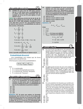 RaciocínioLógico33
01. (CESPE) Em uma urna há 100 bolas numera-
das de 1 a 100. Nesse caso, a probabilidade de
se retirar uma bola cuja numeração seja um
múltiplo de 10 ou de 25 será inferior a 0,13:
Inferior a 0,13.
CERTO� De 1 a 100 temos 10 (10, 20, 30, 40, 50, 60, 70,
80, 90, 100) múltiplos de 10, 4 (25, 50, 75, 100) múlti-
plos de 25 e 2 (50, 100) múltiplos simultâneos de 10
e 25. Veja aqui o uso do “ou”, que quando acontece
já sabemos que faremos a probabilidade da união de
dois eventos. Calculando:
Como a questão está falando em inferior a 0,13.
Probabilidade Binomial
Essa probabilidade será tratada aqui de forma
direta e com o uso da fórmula�
A fórmula para o cálculo dessa probabilidade é:
Cujo:
˃ C = o combinação;
˃ n = o número de repetições do evento;
˃ s = o números de “sucessos” desejados;
˃ f = o número de “fracassos”�
01. Um torneio vai ser disputado por quatro tenistas
A, B, C e D. Inicialmente, um sorteio dividirá os
tenistas em dois pares, que se enfrentarão na
primeira rodada do torneio. A probabilidade de
que A e B se enfrentem na primeira rodada é:
a) 1/2
b) 1/3
c) 1/4
d) 1/6
e) 1/8
RESPOSTA� “B”. Os pares que podem ser formadas
inicialmente são A e B, A e C ou A e D (a ordem não
importa já que A e B ou B e A é a mesma coisa). Então,
se são 3 possibilidades e A e B representa uma delas,
a chance de ser A e B será de 1/3 (calculando pela
fórmula: probabilidade = evento/espaço amostral).
02. (CESPE) A probabilidade de serem encontrados
defeitos em uma casa popular construída em
certo local é igual a 0,1. Retirando-se amostra
aleatória de 5 casas desse local, a probabilidade
de que em exatamente duas dessas casas sejam
encontrados defeitos na construção é:
a) Inferior a 0,15.
b) Superior a 0,16 e inferior a 0,30.
c) Superior a 0,31 e inferior a 0,45.
d) Superior a 0,46.
RESPOSTA� “A”
Onde:
˃ n = 5
˃ s = 2
˃ f = 3
˃ Psucesso
= 0,1 (casa com defeito)
˃ Pfracasso
= 0,9 (casa sem defeito)
01. Em uma escola com 500 alunos, foi realizada uma
pesquisa para determinar a tipagem sanguínea
destes� Observou-se que 115 tinham o antígeno
A, 235 tinham o antígeno B e 225 não possuíam
nenhum dos dois� Escolhendo ao acaso um
destes alunos, a probabilidade de que ele seja do
tipo AB, isto é, possua os dois antígenos são:
a) 15%
b) 23%
c) 30%
d) 45%
e) 47%
02. Na Agência dos Correios de uma certa cidade tra-
balham 20 funcionários� Sabe-se que 12 desses
funcionários jogam futebol, 8 jogam vôlei e 5
jogam futebol e vôlei� Escolhendo ao acaso um
dos funcionários, qual a probabilidade dele não
praticar nenhum desses esportes?
a) 12%
b) 5%
c) 25%
d) 50%
e) 75%
03. Em uma prateleira há 16 pastas que contêm pro-
cessos a serem arquivados e cada pasta tem uma
etiqueta na qual está marcado um único número,
de 1 a 16� Se as pastas não estão dispostas orde-
nadamente na prateleira e um Técnico Judiciário
pegar aleatoriamente duas delas, a probabilidade
de que nessa retirada os números marcados em
suas respectivas etiquetas somem 13 unidades é
de:
a) 4%
b) 4,2%
c) 4,5%
d) 4,8%
e) 5%
 