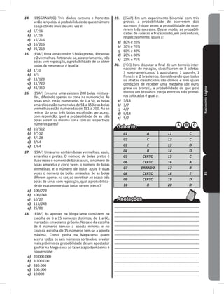 RaciocínioLógico35
14. (CESGRANRIO) Três dados comuns e honestos
serão lançados� A probabilidade de que o número
6 seja obtido mais de uma vez é:
a) 5/216
b) 6/216
c) 15/216
d) 16/216
e) 91/216
15. (ESAF)Umaurnacontém5bolaspretas,3brancas
e 2 vermelhas� Retirando-se, aleatoriamente, três
bolas sem reposição, a probabilidade de se obter
todas da mesma cor é igual a:
a) 1/10
b) 8/5
c) 11/120
d) 11/720
e) 41/360
16. (ESAF) Em uma urna existem 200 bolas mistura-
das, diferindo apenas na cor e na numeração� As
bolas azuis estão numeradas de 1 a 50, as bolas
amarelas estão numeradas de 51 a 150 e as bolas
vermelhas estão numeradas de 151 a 200� Ao se
retirar da urna três bolas escolhidas ao acaso,
com reposição, qual a probabilidade de as três
bolas serem da mesma cor e com os respectivos
números pares?
a) 10/512
b) 3/512
c) 4/128
d) 3/64
e) 1/64
17. (ESAF) Uma urna contém bolas vermelhas, azuis,
amarelas e pretas� O número de bolas pretas é
duas vezes o número de bolas azuis, o número de
bolas amarelas é cinco vezes o número de bolas
vermelhas, e o número de bolas azuis é duas
vezes o número de bolas amarelas� Se as bolas
diferem apenas na cor, ao se retirar ao acaso três
bolas da urna, com reposição, qual a probabilida-
de de exatamente duas bolas serem pretas?
a) 100/729
b) 100/243
c) 10/27
d) 115/243
e) 25/81
18. (ESAF) As apostas na Mega-Sena consistem na
escolha de 6 a 15 números distintos, de 1 a 60,
marcados em volante próprio� No caso da escolha
de 6 números tem-se a aposta mínima e no
caso da escolha de 15 números tem-se a aposta
máxima� Como ganha na Mega-sena quem
acerta todos os seis números sorteados, o valor
mais próximo da probabilidade de um apostador
ganhar na Mega-sena ao fazer a aposta máxima é
o inverso de:
a) 20�000�000
b) 3�300�000
c) 330�000
d) 100�000
e) 10�000
19. (ESAF) Em um experimento binomial com três
provas, a probabilidade de ocorrerem dois
sucessos é doze vezes a probabilidade de ocor-
rerem três sucessos� Desse modo, as probabili-
dades de sucesso e fracasso são, em percentuais,
respectivamente, iguais a:
a) 80% e 20%
b) 30% e 70%
c) 60% e 40%
d) 20% e 80%
e) 25% e 75%
20. (FCC) Para disputar a final de um torneio inter-
nacional de natação, classificaram-se 8 atletas:
3 norte-americanos, 1 australiano, 1 japonês, 1
francês e 2 brasileiros� Considerando que todos
os atletas classificados são ótimos e têm iguais
condições de receber uma medalha (de ouro,
prata ou bronze), a probabilidade de que pelo
menos um brasileiro esteja entre os três primei-
ros colocados é igual a:
a) 5/14
b) 3/7
c) 4/7
d) 9/14
e) 5/7
01 A 11 C
02 C 12 C
03 E 13 D
04 B 14 D
05 CERTO 15 C
06 CERTO 16 A
07 ERRADO 17 B
08 CERTO 18 E
09 CERTO 19 D
10 B 20 D
__________________________________________
__________________________________________
__________________________________________
__________________________________________
__________________________________________
__________________________________________
___________________________________________
___________________________________________
___________________________________________
___________________________________________
__________________________________________
__________________________________________
__________________________________________
__________________________________________
__________________________________________
__________________________________________
 
