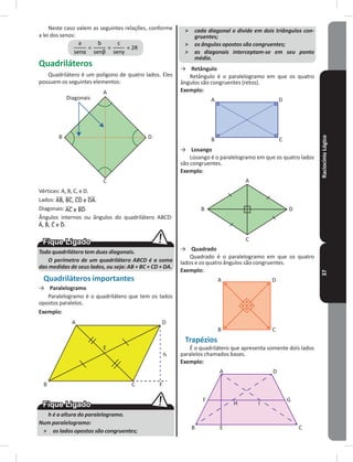 RaciocínioLógico37
Neste caso valem as seguintes relações, conforme
a lei dos senos:
Quadriláteros
Quadrilátero é um polígono de quatro lados� Eles
possuem os seguintes elementos:
Diagonais
A
D
C
B
Vértices: A, B, C, e D�
Lados: �
Diagonais: �
Ângulos internos ou ângulos do quadrilátero ABCD:
�
Todo quadrilátero tem duas diagonais.
O perímetro de um quadrilátero ABCD é a soma
das medidas de seus lados, ou seja: AB + BC + CD + DA.
Quadriláteros importantes
→ Paralelogramo
Paralelogramo é o quadrilátero que tem os lados
opostos paralelos�
Exemplo:
A
B C
D
h
F
E
h é a altura do paralelogramo.
Num paralelogramo:
˃ os lados opostos são congruentes;
˃ cada diagonal o divide em dois triângulos con-
gruentes;
˃ os ângulos opostos são congruentes;
˃ as diagonais interceptam-se em seu ponto
médio.
→ Retângulo
Retângulo é o paralelogramo em que os quatro
ângulos são congruentes (retos)�
Exemplo:
A
B C
D
→ Losango
Losango é o paralelogramo em que os quatro lados
são congruentes�
Exemplo:
A
B
C
D
→ Quadrado
Quadrado é o paralelogramo em que os quatro
lados e os quatro ângulos são congruentes�
Exemplo:
A
B C
D
Trapézios
É o quadrilátero que apresenta somente dois lados
paralelos chamados bases�
Exemplo:
A
B C
D
GF
E
H I
 