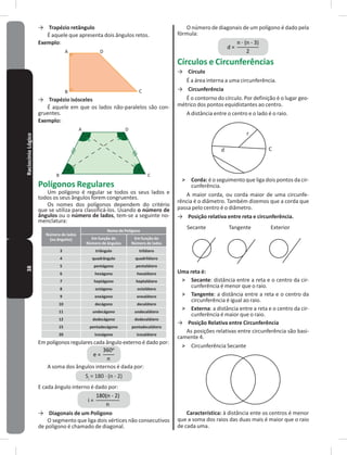 38RaciocínioLógico → Trapézio retângulo
É aquele que apresenta dois ângulos retos�
Exemplo:
A
B C
D
→ Trapézio isósceles
É aquele em que os lados não-paralelos são con-
gruentes�
Exemplo:
A
B C
D
Polígonos Regulares
Um polígono é regular se todos os seus lados e
todos os seus ângulos forem congruentes�
Os nomes dos polígonos dependem do critério
que se utiliza para classificá-los� Usando o número de
ângulos ou o número de lados, tem-se a seguinte no-
menclatura:
Número de lados
(ou ângulos)
Nome do Polígono
Em função do
Número de ângulos
Em função do
Número de lados
3 triângulo trilátero
4 quadrângulo quadrilátero
5 pentágono pentalátero
6 hexágono hexalátero
7 heptágono heptalátero
8 octógono octolátero
9 eneágono enealátero
10 decágono decalátero
11 undecágono undecalátero
12 dodecágono dodecalátero
15 pentadecágono pentadecalátero
20 icoságono icosalátero
Em polígonos regulares cada ângulo externo é dado por:
A soma dos ângulos internos é dada por:
Si
= 180 � (n - 2)
E cada ângulo interno é dado por:
→ Diagonais de um Polígono
O segmento que liga dois vértices não consecutivos
de polígono é chamado de diagonal�
O número de diagonais de um polígono é dado pela
fórmula:
Círculos e Circunferências
→ Círculo
É a área interna a uma circunferência�
→ Circunferência
É o contorno do círculo� Por definição é o lugar geo-
métrico dos pontos equidistantes ao centro�
A distância entre o centro e o lado é o raio�
C
r
d
˃ Corda: é o seguimento que liga dois pontos da cir-
cunferência�
A maior corda, ou corda maior de uma circunfe-
rência é o diâmetro� Também dizemos que a corda que
passa pelo centro é o diâmetro�
→ Posição relativa entre reta e circunferência�
Secante Tangente Exterior
Uma reta é:
˃ Secante: distância entre a reta e o centro da cir-
cunferência é menor que o raio�
˃ Tangente: a distância entre a reta e o centro da
circunferência é igual ao raio�
˃ Externa: a distância entre a reta e o centro da cir-
cunferência é maior que o raio�
→ Posição Relativa entre Circunferência
As posições relativas entre circunferência são basi-
camente 4�
˃ Circunferência Secante
Característica: à distância ente os centros é menor
que a soma dos raios das duas mais é maior que o raio
de cada uma�
 