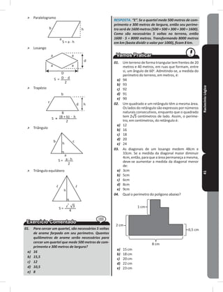 RaciocínioLógico41
˃ Paralelogramo
a
b h
S = a . h
˃ Losango
a a
aa
d
dD
D
S =
2
.
˃ Trapézio
d
b
c
B
h
S = (B + b)=
. h
2
˃ Triângulo
h
cb
a
S = a . h
2
˃ Triângulo equilátero
h
S =
2
4
l l
l
01. Para cercar um quartel, são necessários 5 voltas
de arame farpado em seu perímetro. Quantos
quilômetros de arame serão necessários para
cercar um quartel que mede 500 metros de com-
primento e 300 metros de largura?
a) 16
b) 15,5
c) 12
d) 10,5
e) 8
RESPOSTA. “E”. Se o quartel mede 500 metros de com-
primento e 300 metros de largura, então seu períme-
tro será de 1600 metros (500 + 500 + 300 + 300 = 1600).
Como são necessárias 5 voltas no terreno, então
1600 . 5 = 8000 metros. Transformando 8000 metros
em km (basta dividir o valor por 1000), ficam 8 km.
01. Um terreno de forma triangular tem frentes de 20
metros e 40 metros, em ruas que formam, entre
si, um ângulo de 60o
� Admitindo-se, a medida do
perímetro do terreno, em metros, é:
a) 94
b) 93
c) 92
d) 91
e) 90
02. Um quadrado e um retângulo têm a mesma área�
Os lados do retângulo são expressos por números
naturais consecutivos, enquanto que o quadrado
tem centímetros de lado� Assim, o períme-
tro, em centímetros, do retângulo é:
a) 12
b) 16
c) 18
d) 20
e) 24
03. As diagonais de um losango medem 48cm e
33cm� Se a medida da diagonal maior diminuir
4cm, então, para que a área permaneça a mesma,
deve-se aumentar a medida da diagonal menor
de:
a) 3cm
b) 5cm
c) 6cm
d) 8cm
e) 9cm
04. Qual o perímetro do polígono abaixo?
8 cm
0,5 cm
2 cm
1 cm
a) 15 cm
b) 18 cm
c) 20 cm
d) 22 cm
e) 23 cm
 