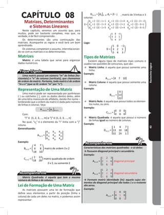 RaciocínioLógico43
CAPÍTULO 08
Matrizes, Determinantes
e Sistemas Lineares
Neste capítulo, veremos um assunto que, para
muitos, pode ser bastante complexo, mas que, na
verdade, é de fácil compreensão�
Os determinantes são uma continuação das
matrizes� Acompanhe as regras e você terá um bom
aprendizado�
Os sistemas completam o assunto, interrelacionan-
do-se com as matrizes e os determinantes�
Matrizes
Matriz: é uma tabela que serve para organizar
dados numéricos�
Uma matriz possui um número “m” de linhas (ho-
rizontais) e “n” de colunas (verticais), que chamamos
de ordem da matriz. Portanto, toda matriz é de ordem
“m x n” (que se lê: ordem “m” por “n”).
Representação de Uma Matriz
Uma matriz pode ser representada por parênteses
( ) ou colchetes [ ], com os dados dentro deles, além
de uma letra maiúscula do alfabeto, dando-lhe nome –
lembrando que a ordem da matriz é dada pelo número
de linhas e colunas� Veja:
A m x n = m x n
Com:
“i” {1, 2, 3, ..., m} e “j” {1, 2, 3, ..., n}
No qual, “aij
” é o elemento da “i” linha com a “j”
coluna�
Generalizando:
A3 x 3 =
Exemplo:
B3 x 2 = matriz de ordem 3 x 2
C2 x 2 = matriz quadrada de ordem
2 x 2, ou somente 2
Matriz Quadrada: é aquela que tem o mesmo
número de linhas e de colunas.
Lei de Formação de Uma Matriz
As matrizes possuem uma lei de formação que
define seus elementos a partir da posição (linha e
coluna) de cada um deles na matriz, e podemos assim
representar:
D3 x 3 = 3 · 3, dij = 2i - j , matriz de 3 linhas e 3
colunas
D =
=
Logo:
D =
Tipos de Matrizes
Existem alguns tipos de matrizes mais comuns e
usados nas questões de concursos, que são:
→ Matriz Linha: é aquela que possui somente uma
linha�
Exemplo:
A1 x 3 =
→ Matriz Coluna: é aquela que possui somente uma
coluna�
Exemplo:
B3 x 1 =
→ Matriz Nula: é aquela que possui todos os elemen-
tos nulos, ou zero�
Exemplo:
C2 x 3 =
→ Matriz Quadrada: é aquela que possui o número
de linhas igual ao número de colunas�
Exemplo:
D3 x 3 =
Características das matrizes quadradas - e só delas:
→ Possuem diagonal principal e secundária.
Exemplo:
A3 x 3 = diagonal principal
A3 x 3 = diagonal secundária
→ Formam matriz identidade (In): aquela cujos ele-
mentos da diagonal principal são todos 1 e o restante
são zeros.
Exemplo:
A3 x 3 =
 