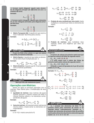 44RaciocínioLógico → Formam matriz diagonal: aquela cujos elemen-
tos da diagonal principal são diferentes de zero e o
restante são zeros.
Exemplo:
A3 x 3 =
→ Formam matriz triangular: aquela cujos elementos
de um dos triângulos formados pela diagonal princi-
pal são zeros.
Exemplo:
A3 x 3 =
→ Matriz Transposta (At): é aquela em que ocorre a
troca “ordenada” das linhas pelas colunas�
Exemplo:
A = m x n = At = n x m
A2 x 3 = → At
3 x 2 =
O que era linha virou coluna e o que era coluna
virou linha, de maneira ordenada.
→ Matriz Oposta: é aquela em que todos os elemen-
tos da matriz ficam multiplicados por -1�
Exemplo:
A2 x 2 = → -A2 x 2 =
→ Matriz Simétrica: éaquela cujo At = A (só épossível
com as matrizes quadradas)�
Exemplo:
A3 x 3 = ↔ At
3 x 3 =
Note que elas são exatamente iguais.
Operações com Matrizes
Vamos ver agora as principais operações com as
matrizes; fique atento para a multiplicação de duas
matrizes�
→ Igualdade de matrizes: duas matrizes são iguais
quando possuem o mesmo número de linhas e
colunas (mesma ordem), e os elementos corres-
pondentes são iguais�
Exemplo:
X2 x 2 = e Y2 x 2 =
→ Soma de matrizes: só é possível somar matrizes de
mesma ordem, e basta somar os elementos cor-
respondentes�
Exemplo:
S = X + Y (S = matriz soma de X e Y)
X2 x 3 = e Y2 x 3 =
S =
S2 x 3 =
→ Produto de uma constante por uma matriz: basta
multiplicar a constante por todos os elementos da
matriz�
Exemplo:
Y2 x 2 =
P =
P2 x 2 =
→ Produto de matrizes: para multiplicar duas
matrizes, existe uma exigência que deve ser
seguida�
Exigência:
O número de colunas da primeira matriz tem que
ser igual ao número de linhas da segunda matriz:
A2 x 3
. B3 x 2
→ (2 . 3) . (3 . 2);
E a nova matriz terá a ordem das linhas da
primeira matriz pelas colunas da segunda matriz:
A2 x 3
. B3 x 2
→ (2 . 3) x (3 . 2);
Portanto, a matriz M (produto de A por B) será de
ordem 2 x 2 → M2 x 2
Exemplo: M = A2 x 3
. B3 x 2
A2 x 3 = e B3 x 2 =
M2 x 2 =
M2 x 2 =
M2 x 2 =
M2 x 2 =
mij
= produto dos elementos da linha “i” da
primeira matriz pelos elementos da coluna “j” da
segunda matriz, ordenadamente. Exemplo: m11
=
produto dos elementos da primeira linha da primeira
matrizpeloselementosdaprimeiracolunadasegunda
matriz = (1 . 2 + 2 . 8 + 4 . 4) = 34
 