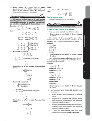 RaciocínioLógico45
→ Matriz Inversa (A-1
): outro tipo de matriz
quadrada, que será obtida multiplicando-se a
matriz “A” pela sua matriz inversa “A-1
”, e o resulta-
do (produto) será a matriz identidade�
Veja que, na verdade, trata-se de mais um tipo
de matriz, porém, não é possível falar desse tipo de
fenômeno sem antes ver as operações com matrizes,
em especial, a multiplicação de duas matrizes.
Exemplo: A � A-1
= In
A2 x 2 = e A-1
2 x 2 =
Logo
=
=
→
→ Resolvendo o sistema I
(somando as equações)
→ Substituindo-se “a” em uma das duas equações,
temos:
→ Resolvendo o sistema II
(somando as equações)
→ Substituindo-se “d” em uma das duas equações,
temos:
Então:
a = 1/7; b = 2/7; c = -3/7; d = 1/7
Logo:
A-1
2 x 2 =
Determinantes
Determinante: é o valor de uma matriz�
Só há determinante de matriz quadrada.
Cálculo dos Determinantes
Veja aqui como se calculam os determinantes�
→ Determinante de uma Matriz de Ordem 1 ou de
1ª ordem:
Se a matriz é de 1ª ordem, significa que ela tem
apenas uma linha e uma coluna, portanto, só um
elemento, que é o próprio determinante da matriz�
Exemplo:
A1 x 1
= [13]
Det A = 13
B1 x 1
= [ -7 ]
Det B = -7
→ Determinante de uma Matriz de Ordem 2 ou de
2ª ordem:
Será calculado pela subtração do produto dos ele-
mentos da diagonal principal pelo produto dos elemen-
tos da diagonal secundária�
Exemplo:
A2 x 2 =
Det A = (2 � 7) - (4 � 3)
Det A = (14) - (12)
Det A = 2
B2 x 2 =
Det B = (6 � 9) - (-1 � 8)
Det B = (54) - (-8)
Det B = 54 + 8
Det B = 62
→ Determinante de uma Matriz de Ordem 3 ou de
3ª ordem:
˃ Será calculado pela REGRA DE SARRUS, que
consiste em:
» Repetir as duas primeiras colunas ao lado da
matriz�
» Multiplicar os elementos da diagonal princi-
pal e das outras duas diagonais que seguem a
mesma direção, e somá-los�
» Multiplicar os elementos da diagonal secundá-
ria e das outras duas diagonais que seguem a
mesma direção, e somá-los�
» O valor do determinante será dado pela
operação matemática: REGRA 2 - REGRA 3�
 