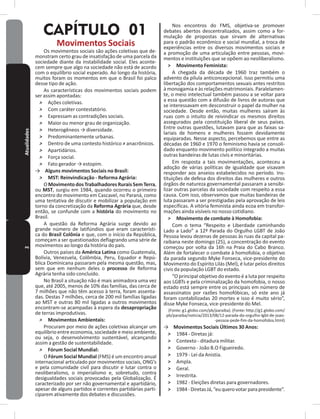 2Atualidades
CAPÍTULO 01
Movimentos Sociais
Os movimentos sociais são ações coletivas que de-
monstram certo grau de insatisfação de uma parcela da
sociedade diante da instabilidade social� Eles aconte-
cem sempre que algo na sociedade não está de acordo
com o equilíbrio social esperado� Ao longo da história,
muitos foram os momentos em que o Brasil foi palco
desse tipo de ação�
As características dos movimentos sociais podem
ser assim apontadas:
˃ Ações coletivas�
˃ Com caráter contestatório�
˃ Expressam as contradições sociais�
˃ Maior ou menor grau de organização�
˃ Heterogêneos → diversidade.
˃ Predominantemente urbanas�
˃ Dentro de uma contesto histórico ≠ anacrônicos.
˃ Apartidários�
˃ Força social�
˃ Fato gerador → estopim.
→ Alguns movimentos Sociais no Brasil:
˃ MST: Reinvindicação - Reforma Agrária:
OMovimentodosTrabalhadoresRuraisSem Terra,
ou MST, surgiu em 1984, quando ocorreu o primeiro
encontro do movimento em Cascavel, no Paraná, como
uma tentativa de discutir e mobilizar a população em
torno da concretização da Reforma Agrária que, desde
então, se confunde com a história do movimento no
Brasil�
A questão da Reforma Agrária surge devido ao
grande número de latifúndios que eram característi-
ca do Brasil Colônia e que, com o início da República,
começam a ser questionados deflagrando uma série de
movimentos ao longo da história do país�
Outros países da América Latina como Guatemala,
Bolívia, Venezuela, Colômbia, Peru, Equador e Repú-
blica Dominicana passaram pela mesma questão, mas,
sem que em nenhum deles o processo de Reforma
Agrária tenha sido concluído�
No Brasil a situação não é mais animadora uma vez
que, até 2005, menos de 10% das famílias, das cerca de
7 milhões que não têm acesso à terra, foram assenta-
das� Destas 7 milhões, cerca de 200 mil famílias ligadas
ao MST e outras 80 mil ligadas a outros movimentos
encontram-se acampadas à espera da desapropriação
de terras improdutivas�
˃ Movimentos Ambientais:
Procuram por meio de ações coletivas alcançar um
equilíbrio entre economia, sociedade e meio ambiente,
ou seja, o desenvolvimento sustentável, alcançando
assim a gestão de sustentabilidade�
˃ Fórum Social Mundial:
O Fórum Social Mundial (FMS) é um encontro anual
internacional articulado por movimentos sociais, ONG’s
e pela comunidade civil para discutir e lutar contra o
neoliberalismo, o imperialismo e, sobretudo, contra
desigualdades sociais provocadas pela Globalização� É
caracterizado por ser não governamental e apartidário,
apesar de alguns partidos e correntes partidárias parti-
ciparem ativamente dos debates e discussões�
Nos encontros do FMS, objetiva-se promover
debates abertos descentralizados, assim como a for-
mulação de propostas que sirvam de alternativas
para o padrão econômico e social mundial, a troca de
experiências entre os diversos movimentos sociais e
a promoção de uma articulação entre pessoas, movi-
mentos e instituições que se opõem ao neoliberalismo�
˃ Movimento Feminista:
A chegada da década de 1960 traz também o
advento da pílula anticoncepcional� Isso permitiu uma
libertação dos comportamentos sexuais antes restritos
à monogamia e às relações matrimoniais� Paralelamen-
te, o meio intelectual também passou a se voltar para
a essa questão com a difusão de livros de autoras que
se interessavam em desconstruir o papel da mulher na
sociedade� Desde então, muitas mulheres saíram às
ruas com o intuito de reivindicar os mesmos direitos
assegurados pela constituição liberal de seus países�
Entre outras questões, lutavam para que as faixas sa-
lariais de homens e mulheres fossem devidamente
equiparadas� Nesse aspecto, percebemos que entre as
décadas de 1960 e 1970 o feminismo havia se consoli-
dado enquanto movimento político integrado a muitas
outras bandeiras de lutas civis e minoritárias�
Em resposta a tais movimentações, aconteceu a
adoção de várias políticas de igualdade que visavam
responder aos anseios estabelecidos no período� Ins-
tituições de defesa dos direitos das mulheres e outros
órgãos de natureza governamental passaram a sensibi-
lizar outras parcelas da sociedade com respeito a essa
causa� Com isso, observamos que muitas bandeiras de
luta passaram a ser prestigiadas pela aprovação de leis
específicas� A vitória feminista ainda ecoa em transfor-
mações ainda visíveis no nosso cotidiano�
˃ Movimento de combate à Homofobia:
Com o tema “Respeito e Liberdade caminhando
Lado a Lado” a 12ª Parada do Orgulho LGBT de João
Pessoa levou dezenas de pessoas às ruas da capital pa-
raibana neste domingo (25), a concentração do evento
começou por volta da 16h na Praia do Cabo Branco�
Além de fortalecer o combate à homofobia, o objetivo
da parada segundo Myke Fonseca, vice-presidente do
Movimento do Espírito Lilás (Mel), é lutar pelos direitos
civis da população LGBT do estado�
“O principal objetivo do evento é a luta por respeito
aos LGBTs e pela criminalização da homofobia, o nosso
estado está sempre entre os principais em número de
assassinatos por razões homofóbicas, só este ano já
foram contabilizadas 20 mortes e isso é muito sério”,
disse Myke Fonseca, vice-presidente do Mel�
(Fonte: g1�globo�com/pb/paraiba)� (Fonte: http://g1�globo�com/
pb/paraiba/noticia/2013/08/12-parada-do-orgulho-lgbt-de-joao-
-pessoa-pede-fim-da-homofobia�html)
→ Movimentos Sociais Últimos 30 Anos:
˃ 1984 - Diretas já:
˃ Contexto - ditadura militar�
˃ Governo - João B�O Figueiredo�
˃ 1979 - Lei da Anistia�
˃ Ampla�
˃ Geral�
˃ Irrestrita�
˃ 1982 - Eleições diretas para governadores�
˃ 1984-DiretasJá,“euquerovotarparapresidente”�
 