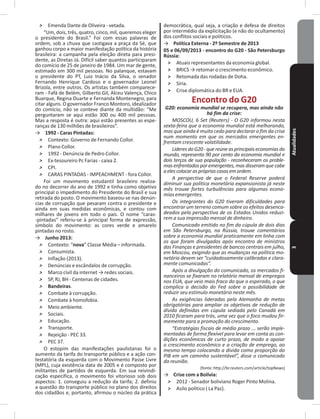 Atualidades3
˃ Emenda Dante de Oliveira - vetada�
“Um, dois, três, quatro, cinco, mil, queremos eleger
o presidente do Brasil�” Foi com essas palavras de
ordem, sob a chuva que castigava a praça da Sé, que
ganhou corpo a maior manifestação política da história
brasileira: a campanha pela eleição direta para presi-
dente, as Diretas Já� Difícil saber quantos participaram
do comício de 25 de janeiro de 1984� Um mar de gente,
estimado em 300 mil pessoas� No palanque, estavam
o presidente do PT, Luiz Inácio da Silva, o senador
Fernando Henrique Cardoso e o governador Leonel
Brizola, entre outros� Os artistas também comparece-
ram - Fafá de Belém, Gilberto Gil, Alceu Valença, Chico
Buarque, Regina Duarte e Fernanda Montenegro, para
citar alguns� O governador Franco Montoro, idealizador
do comício, não se conteve diante da multidão: “Me
perguntaram se aqui estão 300 ou 400 mil pessoas�
Mas a resposta é outra: aqui estão presentes as espe-
ranças de 130 milhões de brasileiros”�
→ 1992 - Caras Pintadas:
˃ Contexto: Governo de Fernando Collor�
˃ Plano Collor�
˃ 1992 - Denúncia de Pedro Collor�
˃ Ex-tesoureiro Pc Farias - caixa 2�
˃ CPI�
˃ CARAS PINTADAS - IMPEACHMENT - fora Collor�
Foi um movimento estudantil brasileiro realiza-
do no decorrer do ano de 1992 e tinha como objetivo
principal o impedimento do Presidente do Brasil e sua
retirada do posto� O movimento baseou-se nas denún-
cias de corrupção que pesaram contra o presidente e
ainda em suas medidas econômicas, e contou com
milhares de jovens em todo o país� O nome “caras-
-pintadas” referiu-se à principal forma de expressão,
símbolo do movimento: as cores verde e amarelo
pintadas no rosto�
→ Junho 2013:
˃ Contexto: “nova” Classe Média – informada�
˃ Consumista�
˃ Inflação (2013)�
˃ Denúncias e escândalos de corrupção�
˃ Marco civil da internet → redes sociais.
˃ SP, RJ, BH - Centenas de cidades�
˃ Bandeiras�
˃ Combate à corrupção�
˃ Combate à homofobia�
˃ Meio ambiente�
˃ Sociais�
˃ Educação�
˃ Transporte�
˃ Rejeição - PEC 33�
˃ PEC 37�
O estopim das manifestações paulistanas foi o
aumento da tarifa do transporte público e a ação con-
testatória da esquerda com o Movimento Passe Livre
(MPL), cuja existência data de 2005 e é composto por
militantes de partidos de esquerda� Em sua reivindi-
cação especifica, o movimento foi vitorioso sob dois
aspectos: 1� conseguiu a redução da tarifa; 2� definiu
a questão do transporte público no plano dos direitos
dos cidadãos e, portanto, afirmou o núcleo da prática
democrática, qual seja, a criação e defesa de direitos
por intermédio da explicitação (e não do ocultamento)
dos conflitos sociais e políticos�
→ Política Externa - 2º Semestre de 2013
05 e 06/09/2013 - encontro do G20 - São Petersburgo
Rússia:
˃ Atuais representantes da economia global�
˃ BRICS → retomar o crescimento econômico.
˃ Retomada das rodadas de Doha�
˃ Síria�
˃ Crise diplomática do BR e EUA�
Encontro do G20
G20: economia mundial se recupera, mas ainda não
há fim da crise:
MOSCOU, 6 Set (Reuters) - O G20 informou nesta
sexta-feira que a economia mundial está melhorando,
mas que ainda é muito cedo para declarar o fim da crise
num momento em que os mercados emergentes en-
frentam crescente volatilidade.
LíderesdoG20-quereúneasprincipaiseconomiasdo
mundo, representa 90 por cento da economia mundial e
dois terços de sua população - reconheceram os proble-
mas enfrentados por emergentes, mas disseram que cabe
aelescolocarasprópriascasasemordem.
A perspectiva de que o Federal Reserve poderá
diminuir sua política monetária expansionista já neste
mês trouxe fortes turbulências para algumas econo-
mias emergentes.
Os integrantes do G20 tiveram dificuldades para
encontrar um terreno comum sobre os efeitos desenca-
deados pela perspectiva de os Estados Unidos reduzi-
rem a sua impressão mensal de dinheiro.
Comunicado emitido no fim da cúpula de dois dias
em São Petersburgo, na Rússia, trouxe comentários
sobre a economia mundial praticamente em linha com
os que foram divulgados após encontro de ministros
das Finanças e presidentes de bancos centrais em julho,
em Moscou, exigindo que as mudanças na política mo-
netária devem ser “cuidadosamente calibradas e clara-
mente comunicadas”.
Após a divulgação do comunicado, os mercados fi-
nanceiros se fixaram no relatório mensal de empregos
nos EUA, que veio mais fraco do que o esperado, o que
complica a decisão do Fed sobre a possibilidade de
reduzir seu estímulo monetário neste mês.
As exigências lideradas pela Alemanha de metas
obrigatórias para ampliar os objetivos de redução de
dívida definidas em cúpula sediada pelo Canadá em
2010 ficaram para trás, uma vez que o foco mudou fir-
memente para a promoção do crescimento.
“Estratégias fiscais de médio prazo ... serão imple-
mentadas de forma flexível para levar em conta as con-
dições econômicas de curto prazo, de modo a apoiar
o crescimento econômico e a criação de emprego, ao
mesmo tempo colocando a dívida como proporção do
PIB em um caminho sustentável”, disse o comunicado
da reunião.
(fonte: http://br�reuters�com/article/topNews)
→ Crise com a Bolívia:
˃ 2012 - Senador boliviano Roger Pinto Molina�
˃ Asilo político ( La Paz)�
 