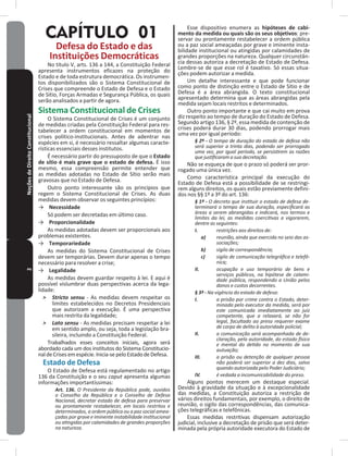 2NoçõesdeDireitoConstitucional
CAPÍTULO 01
Defesa do Estado e das
Instituições Democráticas
No título V, arts� 136 a 144, a Constituição Federal
apresenta instrumentos eficazes na proteção do
Estado e de toda estrutura democrática� Os instrumen-
tos disponibilizados são o Sistema Constitucional de
Crises que compreende o Estado de Defesa e o Estado
de Sítio, Forças Armadas e Segurança Pública, os quais
serão analisados a partir de agora�
Sistema Constitucional de Crises
O Sistema Constitucional de Crises é um conjunto
de medidas criadas pela Constituição Federal para res-
tabelecer a ordem constitucional em momentos de
crises político-institucionais� Antes de adentrar nas
espécies em si, é necessário ressaltar algumas caracte-
rísticas essenciais desses institutos�
É necessário partir do pressuposto de que o Estado
de sítio é mais grave que o estado de defesa� É isso
mesmo, essa compreensão permite entender que
as medidas adotadas no Estado de Sítio serão mais
gravosas que no Estado de Defesa�
Outro ponto interessante são os princípios que
regem o Sistema Constitucional de Crises� As duas
medidas devem observar os seguintes princípios:
→ Necessidade
Só podem ser decretadas em último caso�
→ Proporcionalidade
As medidas adotadas devem ser proporcionais aos
problemas existentes�
→ Temporariedade
As medidas do Sistema Constitucional de Crises
devem ser temporárias� Devem durar apenas o tempo
necessário para resolver a crise;
→ Legalidade
As medidas devem guardar respeito à lei� E aqui é
possível vislumbrar duas perspectivas acerca da lega-
lidade:
˃ Stricto sensu - As medidas devem respeitar os
limites estabelecidos no Decretos Presidenciais
que autorizam a execução� É uma perspectiva
mais restrita da legalidade;
˃ Lato sensu - As medidas precisam respeitar a lei
em sentido amplo, ou seja, toda a legislação bra-
sileira, incluindo a Constituição Federal�
Trabalhados esses conceitos iniciais, agora será
abordado cada um dos institutos do Sistema Constitucio-
naldeCrisesemespécie�Inicia-sepeloEstadodeDefesa�
Estado de Defesa
O Estado de Defesa está regulamentado no artigo
136 da Constituição e o seu caput apresenta algumas
informações importantíssimas:
Art. 136. O Presidente da República pode, ouvidos
o Conselho da República e o Conselho de Defesa
Nacional, decretar estado de defesa para preservar
ou prontamente restabelecer, em locais restritos e
determinados, a ordem pública ou a paz social amea-
çadas por grave e iminente instabilidade institucional
ou atingidas por calamidades de grandes proporções
na natureza.
Esse dispositivo enumera as hipóteses de cabi-
mento da medida ou quais são os seus objetivos: pre-
servar ou prontamente restabelecer a ordem pública
ou a paz social ameaçadas por grave e iminente insta-
bilidade institucional ou atingidas por calamidades de
grandes proporções na natureza� Qualquer circunstân-
cia dessas autoriza a decretação de Estado de Defesa�
Lembre-se de que esse rol é taxativo� Só essas situa-
ções podem autorizar a medida�
Um detalhe interessante e que pode funcionar
como ponto de distinção entre o Estado de Sítio e de
Defesa é a área abrangida� O texto constitucional
apresentado determina que as áreas abrangidas pela
medida sejam locais restritos e determinados�
Outro ponto importante e que cai muito em prova
diz respeito ao tempo de duração do Estado de Defesa�
Segundo artigo 136, § 2º, essa medida de contenção de
crises poderá durar 30 dias, podendo prorrogar mais
uma vez por igual período:
§ 2º - O tempo de duração do estado de defesa não
será superior a trinta dias, podendo ser prorrogado
uma vez, por igual período, se persistirem as razões
que justificaram a sua decretação.
Não se esqueça de que o prazo só poderá ser pror-
rogado uma única vez�
Como característica principal da execução do
Estado de Defesa está a possibilidade de se restringi-
rem alguns direitos, os quais estão previamente defini-
dos nos §§ 1º a 3º do art� 136:
§ 1º - O decreto que instituir o estado de defesa de-
terminará o tempo de sua duração, especificará as
áreas a serem abrangidas e indicará, nos termos e
limites da lei, as medidas coercitivas a vigorarem,
dentre as seguintes:
I. restrições aos direitos de:
a) reunião, ainda que exercida no seio das as-
sociações;
b) sigilo de correspondência;
c) sigilo de comunicação telegráfica e telefô-
nica;
II. ocupação e uso temporário de bens e
serviços públicos, na hipótese de calami-
dade pública, respondendo a União pelos
danos e custos decorrentes.
§ 3º - Na vigência do estado de defesa:
I. a prisão por crime contra o Estado, deter-
minada pelo executor da medida, será por
este comunicada imediatamente ao juiz
competente, que a relaxará, se não for
legal, facultado ao preso requerer exame
de corpo de delito à autoridade policial;
II. a comunicação será acompanhada de de-
claração, pela autoridade, do estado físico
e mental do detido no momento de sua
autuação;
III. a prisão ou detenção de qualquer pessoa
não poderá ser superior a dez dias, salvo
quando autorizada pelo Poder Judiciário;
IV. é vedada a incomunicabilidade do preso.
Alguns pontos merecem um destaque especial�
Devido à gravidade da situação e à excepcionalidade
das medidas, a Constituição autoriza a restrição de
vários direitos fundamentais, por exemplo, o direito de
reunião, o sigilo das correspondências, das comunica-
ções telegráficas e telefônicas�
Essas medidas restritivas dispensam autorização
judicial, inclusive a decretação de prisão que será deter-
minada pela própria autoridade executora do Estado de
 