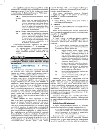 NoçõesdeDireitoConstitucional7
NãosepodeesquecerdasPolíciasLegislativascriadas
noâmbitodaCâmaradosDeputadosedoSenadoFederal,
previstasnosartigos51,IVe52,XIII�Tambémnãoentram
na classificação de Órgãos de Segurança Pública para a
prova,poisnãoestãonoroldoart�144:
Art. 51. Compete privativamente à Câmara dos De-
putados:
IV. dispor sobre sua organização, funciona-
mento, polícia, criação, transformação ou
extinção dos cargos, empregos e funções
de seus serviços, e a iniciativa de lei para
fixação da respectiva remuneração, obser-
vados os parâmetros estabelecidos na lei
de diretrizes orçamentárias;
Art. 52. Compete privativamente ao Senado Federal:
XIII. dispor sobre sua organização, funciona-
mento, polícia, criação, transformação ou
extinção dos cargos, empregos e funções
de seus serviços, e a iniciativa de lei para
fixação da respectiva remuneração, obser-
vados os parâmetros estabelecidos na lei
de diretrizes orçamentárias;
Cada um dos órgãos será organizado em estatuto
próprio, conforme preleciona o § 7º do artigo 144:
§ 7º - A lei disciplinará a organização e o funciona-
mento dos órgãos responsáveis pela segurança
pública, de maneira a garantir a eficiência de suas
atividades.
O rol de órgãos de segurança pública previsto na
Constituição é taxativo. Guarda Municipal não faz
parte desse rol.
Polícia Administrativa X Polícia
Judiciária
Antes de iniciar uma análise mais detida do artigo
em questão, uma importante distinção doutriná-
ria deve ser feita em relação às polícias de segurança
pública: Policia Administrativa e Policia Judiciária�
Polícia Administrativa é a polícia preventiva� Sua
atividade ocorre antes do cometimento da infração
penal com o intuito de impedir a sua ocorrência� Sua
atuação é ostensiva, ou seja, visível pelos membros da
sociedade� É aquela polícia a quem recorremos quando
temos um problema� Uma característica marcante
das polícias ostensivas é o seu uniforme� É a vesti-
menta que identifica um policial ostensivo� O maior
exemplo de polícia administrativa é a Polícia Militar�
Também são consideradas como polícia preventiva:
Polícia Federal (em situações específicas), Polícia Ro-
doviária Federal, Polícia Ferroviária Federal e Corpo de
Bombeiro Militar�
Polícia Judiciária é a polícia repressiva� Sua ativi-
dade ocorre após o cometimento da infração penal,
quando a atuação da polícia preventiva não surtiu
efeito� Sua atividade é investigativa com o fim de en-
contrar os elementos comprobatórios do ilícito penal
cometido� O resultado do trabalho das polícias judiciá-
rias é utilizado posteriormente pelo Ministério Público
para subsidiar sua atuação junto ao Poder Judiciário�
Daí a razão do nome ser Polícia Judiciária� O resultado
de seu trabalho é utilizado pelo Poder Judiciário em
seus julgamentos� Cuidado com uma questão que já foi
cobrada em prova: a Polícia Judiciária não faz parte do
Poder Judiciário, mas do Poder Executivo� São conside-
radas como Polícia Judiciária a Polícia Civil e a Polícia
Federal� A Polícia Militar também possui atribuições
repressivas quando atua na investigação de crimes co-
metidos por policiais militares�
Além dessa classificação, pode-se distinguir
os órgãos do artigo 144 em federais e estaduais, a
depender da sua vinculação federativa:
→ Federais
˃ Polícia Federal, Polícia Rodoviária Federal e
Polícia Ferroviária Federal;
→ Estaduais
˃ Polícia Civil, Polícia Militar e Corpo de Bombeiro
Militar�
Feitas essas considerações iniciais, prossegue-se
agora com a análise de cada um dos órgãos de seguran-
ça pública do artigo 144�
Polícia Federal
A Polícia Federal é o órgão de segurança pública
com maior quantidade de atribuições previstas na
Constituição Federal, razão pela qual é a mais cobrada
em prova:
§ 1º A polícia federal, instituída por lei como órgão
permanente, organizado e mantido pela União e es-
truturado em carreira, destina-se a:
I. apurar infrações penais contra a ordem
política e social ou em detrimento de
bens, serviços e interesses da União ou de
suas entidades autárquicas e empresas
públicas, assim como outras infrações cuja
prática tenha repercussão interestadual ou
internacional e exija repressão uniforme,
segundo se dispuser em lei;
II. prevenir e reprimir o tráfico ilícito de entor-
pecentes e drogas afins, o contrabando e o
descaminho, sem prejuízo da ação fazen-
dária e de outros órgãos públicos nas res-
pectivas áreas de competência;
III. exercer as funções de polícia marítima, ae-
roportuária e de fronteiras;
IV. exercer, com exclusividade, as funções de
polícia judiciária da União.
Deve-se destacar como característica principal
a sua atuação como Polícia Judiciária exclusiva da
União� É ela quem atuará na repressão dos crimes co-
metidos contra a União e suas entidades autárquicas
e empresas públicas� Veja-se que, apesar de mencio-
nar algumas entidades da administração indireta, não
mencionou-se as Sociedades de Economia Mista� Isso
força uma conclusão de que a Polícia Federal não tem
atribuição nos crimes que envolvam interesses de So-
ciedades de Economia Mista�
As demais atribuições serão exercidas concomitan-
temente com outros órgãos, limitando a exclusividade
de sua atuação apenas à função investigativa no âmbito
da União�
Polícia Rodoviária Federal
A Polícia Rodoviária Federal é órgão da União res-
ponsável pelo patrulhamento das rodovias federais:
§ 2º A polícia rodoviária federal, órgão permanente,
organizado e mantido pela União e estruturado em
carreira, destina-se, na forma da lei, ao patrulha-
mento ostensivo das rodovias federais.
Eventualmente, sua atuação se estenderá às
rodovias estaduais ou distritais mediante convênio
firmado entre os entes federativos� Não havendo esse
convênio, o patrulhamento das rodovias estaduais e
 