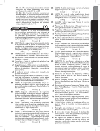 NoçõesdeDireitoConstitucional9
Art. 144, § 9º A remuneração dos servidores policiais
integrantes dos órgãos relacionados neste artigo
será fixada na forma do § 4º do art. 39.
Art. 39, § 4º. O membro de Poder, o detentor de
mandato eletivo, os Ministros de Estado e os Secre-
tários Estaduais e Municipais serão remunerados
exclusivamente por subsídio fixado em parcela única,
vedado o acréscimo de qualquer gratificação, adicio-
nal, abono, prêmio, verba de representação ou outra
espécie remuneratória, obedecido, em qualquer
caso, o disposto no art. 37, X e XI.
01. (CESPE) Segundo o STF, não há subordinação
dos organismos policiais civis, que integram a
estrutura do Estado, ao chefe do Poder Executi-
vo, razão pela qual considera constitucional lei
estadual que estabeleça autonomia administrati-
va, funcional e financeira à polícia civil�
Certo ( ) Errado ( )
02. (CESPE)Sendoasegurançaumdeverestatal,direito
e responsabilidade de todos, os municípios, em
momentos de instabilidade social podem constituir
guardas municipais destinadas a policiamento os-
tensivoeàpreservaçãodaordempública�
Certo ( ) Errado ( )
03. (PCDF) Quanto à defesa do Estado e das institui-
ções democráticas, assinale a alternativa correta�
a) Aos policiais civis e militares são vedadas a sindi-
calização e a greve�
b) Compõem a Polícia da União a Polícia Federal e a
Polícia Rodoviária Federal�
c) Os policiais civis, militares e do corpo de bombei-
ros do Distrito Federal têm sua remuneração sob
a forma de subsídio, e é da União a competência
para editá-la�
d) O porte de arma é vedado, sem exceções, às
guardas municipais�
e) Paraadecretaçãodoestadodedefesa,faz-seneces-
sário que o presidente da República realize prévia
solicitação ao Congresso Nacional, que se manifes-
tarápormaioriaabsolutadeseusmembros�
04. (CESPE) As corporações consideradas forças au-
xiliares e reserva do Exército subordinam-se aos
governadores dos estados, do Distrito Federal e
dos territórios�
Certo ( ) Errado ( )
05. (CESPE) Segundo entendimento do Supremo
Tribunal Federal, os aspectos relativos à legalida-
de da imposição de punição constritiva da liberda-
de, em procedimento administrativo castrense,
podem ser discutidos por meio de habeas corpus�
Certo ( ) Errado ( )
06. (CESPE) É permitido a um estado da Federação
criar instituto geral de perícias estadual e inseri-
-lo no rol constitucional dos órgãos encarregados
do exercício da segurança pública�
Certo ( ) Errado ( )
07. (CESPE) O oficial condenado, na justiça comum
ou militar, por sentença transitada em julgado, a
pena privativa de liberdade superior a dois anos
deve ser submetido a julgamento para que seja
decidido se é indigno do oficialato ou com ele in-
compatível, podendo perder o posto e a patente�
Certo ( ) Errado ( )
08. (CESPE) A ABIN destina-se a exercer as funções
de polícia judiciária da União�
Certo ( ) Errado ( )
09. (CESPE) Em caso de roubo a agência do Banco
do Brasil, o inquérito policial deve ser aberto por
delegadodaPolícia Civil, enão,daPolíciaFederal�
Certo ( ) Errado ( )
10. (ACAFE) Sobre Segurança Pública é correto
afirmar, exceto:
a) Aos corpos de bombeiros militares incumbe a
execução de atividades de defesa civil�
b) As polícias militares cabem a polícia ostensiva e a
preservação da ordem pública�
c) A polícia incumbe a função de polícia judiciária e
a apuração de infrações penais�
d) A polícia rodoviária federal destina-se, na forma
da lei, ao patrulhamento ostensivo das rodovias
federais�
11. (CESPE) O decreto que instituir o estado de defesa
pode estabelecer restrições ao direito de reunião,
ainda que exercida no seio das associações�
Certo ( ) Errado ( )
12. (CESPE) A Polícia Federal tem competência cons-
titucional para prevenir e reprimir, com exclusivi-
dade, o tráfico ilícito de entorpecentes e drogas
afins, o contrabando e o descaminho�
Certo ( ) Errado ( )
13. (NCUFPR) - De acordo com o disposto no artigo
144 da Constituição da República Federativa do
Brasil de 1988, a segurança pública, dever do
Estado, direito e responsabilidade de todos, é
exercida para a preservação da ordem pública e
da incolumidade das pessoas e do patrimônio,
através dos seguintes órgãos:
a) Secretaria de Estado da Segurança Pública,
Polícia Federal, Polícia Civil, Polícia Militar e
Guarda Municipal�
b) Polícias Federais, Polícias Civis, Corpo de Bom-
beiros, Guarda Municipal, Polícia de Trânsito e
Exército�
c) Secretaria de Estado da Segurança Pública, Minis-
tério Público Estadual e Federal, Polícia Federal e
Polícia Civil�
d) Polícia Federal, Polícia Rodoviária Federal, Polícia
Ferroviária Federal, Polícias Civis, Polícias Milita-
res e Corpos de Bombeiros Militares�
e) Secretaria de Estado da Segurança Pública, Minis-
tério Público Estadual e Federal, Polícia Federal,
Polícia Militar e Polícia Civil�
14. (FUNRIO) Com relação ao estado de defesa, no
que se refere às medidas coercitivas, pode-se
afirmar:
I. Restrições aos direitos de reunião, ainda que
exercida no seio das associações;
II. O tempo de duração do estado de defesa não
será superior a trinta dias, podendo ser prorroga-
do duas vezes, por igual período;
III. Na vigência do estado de defesa a prisão ou
detenção de qualquer pessoa não poderá ser
superior a vinte dias, salvo quando autorizada
pelo Poder Judiciário;
 