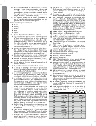 10NoçõesdeDireitoConstitucional IV. Navigênciadoestadodedefesaaprisãoporcrime
contra o Estado, determinada pelo executor da
medida, será por este comunicada imediata-
mente ao juiz competente, que a relaxará, se não
for legal, facultado ao preso requerer exame de
corpo de delito à autoridade policial;
V. Na vigência do estado de defesa poderá ser o
preso mantido sob incomunicabilidade por um
período de 180 (cento e oitenta) dias�
Estão corretas apenas as opções:
a) II e V�
b) III e IV�
c) I e IV�
d) I e II�
e) III e V�
15. (UEG) São atribuições da Polícia Federal:
a) Apurar infrações penais contra a ordem pública
e social ou em detrimento de bens, serviços e
interesses da União ou de suas entidades autár-
quicas e empresas públicas, assim como outras
infrações cuja prática tenha repercussão regional
ou interestadual e exija repressão uniforme,
segundo se dispuser em lei�
b) Prevenir e reprimir o tráfico ilícito de entorpecen-
tes e drogas afins, o contrabando e o descaminho,
sem prejuízo da ação fazendária e de outros órgãos
públicosnasrespectivasáreasdecompetência�
c) Exercer, concorrentemente com as polícias civis e
militares, as funções de polícia judiciária da União�
d) Exercer as funções de polícia marítima, fluvial,
aeroportuária e de fronteiras�
16. (UEG) Sobre a vigência do estado de defesa, é
correto afirmar:
a) É permitida a incomunicabilidade do preso�
b) A prisão ou detenção de qualquer pessoa não
poderá ser superior a quinze dias, salvo quando
autorizada pelo Poder Judiciário�
c) A comunicação da prisão será acompanhada de
declaração, pela autoridade, do estado físico e
mental do detido no momento de sua autuação�
d) A prisão por crime contra o Estado, determinada
peloexecutordamedida,seráporestecomunicada
imediatamente ao juiz competente, que a relaxará,
se não for legal, facultado ao preso requerer exame
decorpodedelitoàautoridadejudiciária�
17. (FCC) Face a comoção grave de repercussão
nacional, sendo decretado o estado de sítio,
Alberto, brasileiro maior e capaz e domicilia-
do no Estado de Roraima, resolveu se mudar
para o Estado do Rio Grande do Sul, porém ao
chegar no aeroporto, Otávio, agente da Polícia
Federal, legalmente e no exercício de atribuições
do Poder Público, proibiu a sua locomoção para
outro Estado, mantendo-o contra sua vontade
no Estado de Roraima� Segundo a Constituição
Federal, Alberto, na vigência do estado de sítio:
a) Poderá viajar desde que impetre habeas corpus
ao Superior Tribunal de Justiça, cuja competência
é originária�
b) Tem direito líquido e certo e, assim, impetrará
habeascorpusaoPresidentedoTribunaldeJustiça
do Estado de Roraima, que permitirá sua viagem�
c) Não terá que se sujeitar a ordem da autoridade
desde que impetre habeas corpus ao Supremo
Tribunal Federal, cuja competência é originária�
d) Não terá que se sujeitar a ordem da autorida-
de desde que impetre habeas corpus ao Juiz do
Tribunal Militar, que requisitará informações à
Policia Federal�
e) Em regra, terá que se sujeitar a ordem da autori-
dade e deverá permanecer no Estado de Roraima�
18. (FCC) Gustavo, Presidente da República, após
ouvidos o Conselho da República e o Conselho
de Defesa Nacional, decretou estado de defesa
para preservar, em local restrito e determinado,
a ordem pública ameaçada por grave e iminente
instabilidade institucional, indicando no decreto,
segundo a Constituição Federal, nos termos e
limites da lei, as medidas coercitivas a vigorarem,
podendo restringir os direitos de:
a) Ir e vir, sujeito à pena de banimento, apenas�
b) Ir e vir, sujeito à prisão perpetua e multa�
c) Imagem e de propriedade intelectual�
d) Reunião, ainda que exercida no seio das associa-
ções, sigilo de correspondência e sigilo de comu-
nicação telegráfica e telefônica�
e) Livre manifestação do pensamento e de proprie-
dade imóvel�
19. (FCC) No caso de pedido de autorização para a
decretação de estado de sítio, a convocação ex-
traordinária do Congresso Nacional far-se-á pelo:
a) Ministro das Forças Armadas�
b) Presidente da Câmara dos Deputados�
c) Presidente do Senado Federal�
d) Ministro Chefe da Casa Civil�
e) Ministro da Justiça�
20. (CESPE) Assinale a opção correta quanto à defesa
do Estado e das instituições democráticas�
a) A natureza discricionária do ato do presidente da
República que decreta o estado de sítio não viabi-
liza o controle judicial, razão pela qual há, sobre
tal ato, a incidência do controle exclusivamente
político, exercido pelo Congresso Nacional�
b) Não se admite, no estado de defesa e no estado
de sítio, a suspensão das denominadas imunida-
des parlamentares�
c) Os estados-membros podem, a seu critério,
inserir os seus respectivos departamentos de
trânsito entre os órgãos incumbidos do exercício
da segurança pública�
d) A punição disciplinar militar imposta sem que
haja previsão legal é passível de impugnação via
habeas corpus�
e) Para a prorrogação do prazo de duração do
estado de defesa é dispensável a aprovação do
Congresso Nacional�
01 ERRADO 11 CERTO
02 ERRADO 12 ERRADO
03 C 13 D
04 CERTO 14 C
05 CERTO 15 B
06 ERRADO 16 C
07 CERTO 17 E
08 ERRADO 18 D
09 CERTO 19 C
10 C 20 D
 