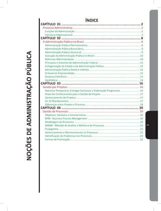 NOÇÕESDEADMINISTRAÇÃOPÚBLICA
1
ÍNDICE
CAPÍTULO 01 ������������������������������������������������������������������������������������ 2
Processo Administrativo����������������������������������������������������������������������������������������� 2
Funções da Administração �����������������������������������������������������������������������������������������������2
Estrutura Organizacional��������������������������������������������������������������������������������������������������3
CAPÍTULO 02 ������������������������������������������������������������������������������������ 8
A Administração Pública no Brasil ������������������������������������������������������������������������� 8
Administração Pública Patrimonialista�����������������������������������������������������������������������������8
Administração Pública Burocrática�����������������������������������������������������������������������������������9
Administração Pública Gerencial��������������������������������������������������������������������������������������9
Evolução da Administração Pública no Brasil�����������������������������������������������������������������10
Reformas Administrativas ����������������������������������������������������������������������������������������������10
Princípios e Sistemas de Administração Federal ������������������������������������������������������������11
A Organização do Estado e da Administração Pública����������������������������������������������������12
Administração Pública Direta e Indireta�������������������������������������������������������������������������12
O Governo Empreendedor���������������������������������������������������������������������������������������������13
Governo Eletrônico ��������������������������������������������������������������������������������������������������������13
GesPública����������������������������������������������������������������������������������������������������������������������14
CAPÍTULO 03 ���������������������������������������������������������������������������������� 16
Gestão por Projetos���������������������������������������������������������������������������������������������� 16
Natureza Temporária, Entregas Exclusivas e Elaboração Progressiva�����������������������������16
Áreas do Conhecimento para a Gestão de Projeto ��������������������������������������������������������17
Gerenciamento de Projetos �������������������������������������������������������������������������������������������17
Os 10 mandamentos �����������������������������������������������������������������������������������������������������17
Diferenças entre Projeto e Processo������������������������������������������������������������������������������18
CAPÍTULO 04 ���������������������������������������������������������������������������������� 20
Gestão de Processos �������������������������������������������������������������������������������������������� 20
Objetivos, Variáveis e Características�����������������������������������������������������������������������������20
BPm - Business Process management ���������������������������������������������������������������������������20
modelagem de Processos ����������������������������������������������������������������������������������������������20
mAmP - método de Análise e melhoria de Processos ��������������������������������������������������21
Fluxograma���������������������������������������������������������������������������������������������������������������������21
Gerenciamento e monitoramento os Processos������������������������������������������������������������21
Identificação de Problemas nos Processos���������������������������������������������������������������������22
Formas de Priorização����������������������������������������������������������������������������������������������������22
 
