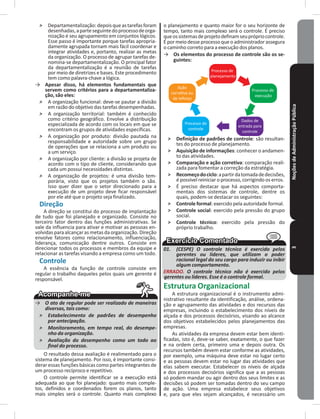 NoçõesdeAdministraçãoPública3
˃ Departamentalização:depoisqueastarefasforam
desenhadas,aparteseguintedoprocessodeorga-
nização é seu agrupamento em conjuntos lógicos�
Esse passo é importante porque tarefas apropria-
damente agrupada tornam mais fácil coordenar e
integrar atividades e, portanto, realizar as metas
da organização� O processo de agrupar tarefas de-
nomina-se departamentalização� O principal fator
da departamentalização é a reunião de tarefas
por meio de diretrizes e bases� Este procedimento
tem como palavra-chave a lógica�
→ Apesar disso, há elementos fundamentais que
servem como critérios para a departamentaliza-
ção, são eles:
˃ A organização funcional: deve-se pautar a divisão
em razão do objetivo das tarefas desempenhadas�
˃ A organização territorial: também é conhecido
como critério geográfico� Envolve a distribuição
especializada de acordo com os locais em que se
encontram os grupos de atividades específicas�
˃ A organização por produto: divisão pautada na
responsabilidade e autoridade sobre um grupo
de operações que se relaciona a um produto ou
a um serviço�
˃ A organização por cliente: a divisão se projeta de
acordo com o tipo de cliente, considerando que
cada um possui necessidades distintas�
˃ A organização de projetos: é uma divisão tem-
porária, visto que os projetos também o são�
Isso quer dizer que o setor direcionado para a
execução de um projeto deve ficar responsável
por ele até que o projeto seja finalizado�
Direção
A direção se constitui do processo de implantação
de tudo que foi planejado e organizado� Consiste no
terceiro fator dentro das funções administrativas� Se
vale da influencia para ativar e motivar as pessoas en-
volvidasparaalcançarasmetasdaorganização�Direção
envolve fatores como relacionamento, influenciação,
liderança, comunicação dentre outros� Consiste em
direcionar todos os processos e membros da equipe e
relacionar as tarefas visando a empresa como um todo�
Controle
A essência da função de controle consiste em
regular o trabalho daqueles pelos quais um gerente é
responsável�
→ O ato de regular pode ser realizado de maneiras
diversas, tais como:
˃ Estabelecimento de padrões de desempenho
por antecipação.
˃ Monitoramento, em tempo real, do desempe-
nho da organização.
˃ Avaliação do desempenho como um todo ao
final do processo.
O resultado dessa avaliação é realimentado para o
sistema de planejamento� Por isso, é importante consi-
derar essas funções básicas como partes integrantes de
um processo recíproco e repetitivo�
O controle permite identificar se a execução está
adequada ao que foi planejado: quanto mais comple-
tos, definidos e coordenados forem os planos, tanto
mais simples será o controle� Quanto mais complexo
o planejamento e quanto maior for o seu horizonte de
tempo, tanto mais complexo será o controle� É preciso
queossistemasdeprojetodefinamseuprópriocontrole�
Épormeiodesseprocessoqueoadministradorassegura
o caminho correto para a execução dos planos�
→ Os elementos do processo de controle são os se-
guintes:
Processo de
planejamento
Processo de
execução
Dados de
entrada para
controle
Processo de
controle
Ação
corretiva ou
de reforço
˃ Definição de padrões de controle: são resultan-
tes do processo de planejamento�
˃ Aquisição de informações: conhecer o andamen-
to das atividades�
˃ Comparação e ação corretiva: comparação reali-
zada para fomentar a correção da estratégia�
˃ Recomeçodociclo:apartirdatomadadedecisões,
é possível reiniciar o processo, corrigindo os erros�
˃ É preciso destacar que há aspectos comporta-
mentais dos sistemas de controle, dentre os
quais, podem-se destacar os seguintes:
˃ Controle formal: exercido pela autoridade formal�
˃ Controle social: exercido pela pressão do grupo
social�
˃ Controle técnico: exercido pela pressão do
próprio trabalho�
01. (CESPE) O controle técnico é exercido pelos
gerentes ou líderes, que utilizam o poder
racional legal do seu cargo para induzir ou inibir
algum comportamento.
ERRADO. O controle técnico não é exercido pelos
gerentes ou líderes. Esse é o controle formal.
Estrutura Organizacional
A estrutura organizacional é o instrumento admi-
nistrativo resultante da identificação, análise, ordena-
ção e agrupamento das atividades e dos recursos das
empresas, incluindo o estabelecimento dos níveis de
alçada e dos processos decisórios, visando ao alcance
dos objetivos estabelecidos pelos planejamentos das
empresas�
As atividades da empresa devem estar bem identi-
ficadas, isto é, deve-se saber, exatamente, o que fazer
e na ordem certa, primeiro uma e depois outra� Os
recursos também devem estar conforme as atividades,
por exemplo, uma máquina deve estar no lugar certo
e as pessoas devem estar no lugar das atividades que
elas sabem executar� Estabelecer os níveis de alçada
e dos processos decisórios significa que a as pessoas
só podem mandar ou agir dentro dos seus limites e as
decisões só podem ser tomadas dentro do seu campo
de ação� Uma empresa estabelece seus objetivos
e, para que eles sejam alcançados, é necessário um
 