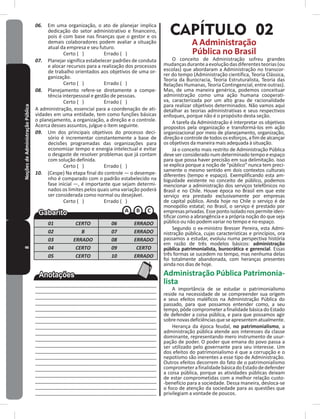 8NoçõesdeAdministraçãoPública 06. Em uma organização, o ato de planejar implica
dedicação do setor administrativo e financeiro,
pois é com base nas finanças que o gestor e os
demais colaboradores podem avaliar a situação
atual da empresa e seu futuro�
Certo ( ) Errado ( )
07. Planejar significa estabelecer padrões de conduta
e alocar recursos para a realização dos processos
de trabalho orientados aos objetivos de uma or-
ganização�
Certo ( ) Errado ( )
08. Planejamento refere-se diretamente a compe-
tência interpessoal e gestão de pessoas�
Certo ( ) Errado ( )
A administração, essencial para a coordenação de ati-
vidades em uma entidade, tem como funções básicas
o planejamento, a organização, a direção e o controle�
Acerca desses assuntos, julgue o item seguinte�
09. Um dos principais objetivos do processo deci-
sório é incrementar constantemente a base de
decisões programadas das organizações para
economizar tempo e energia intelectual e evitar
o desgaste de resolver problemas que já contam
com solução definida�
Certo ( ) Errado ( )
10. (Cespe) Na etapa final do controle — o desempe-
nho é comparado com o padrão estabelecido na
fase inicial —, é importante que sejam determi-
nados os limites pelos quais uma variação poderá
ser considerada como normal ou desejável�
Certo ( ) Errado ( )
01 CERTO 06 ERRADO
02 B 07 ERRADO
03 ERRADO 08 ERRADO
04 CERTO 09 CERTO
05 CERTO 10 ERRADO
____________________________________________
____________________________________________
____________________________________________
____________________________________________
____________________________________________
____________________________________________
____________________________________________
____________________________________________
____________________________________________
____________________________________________
____________________________________________
____________________________________________
____________________________________________
___________________________________________
___________________________________________
___________________________________________
___________________________________________
___________________________________________
___________________________________________
CAPÍTULO 02
A Administração
Pública no Brasil
O conceito de Administração sofreu grandes
mudançasduranteaevoluçãodasdiferentesteorias(ou
escolas) que abordaram a Administração no transcor-
rer do tempo (Administração científica, Teoria Clássica,
Teoria da Burocracia, Teoria Estruturalista, Teoria das
Relações Humanas, Teoria Contingencial, entre outras)�
mas, de uma maneira genérica, podemos conceituar
administração como uma ação humana cooperati-
va, caracterizada por um alto grau de racionalidade
para realizar objetivos determinados� Não vamos aqui
detalhar as teorias administrativas e seus respectivos
enfoques, porque não é o propósito desta seção�
A tarefa da Administração é interpretar os objetivos
propostos pela organização e transformá-los em ação
organizacional por meio de planejamento, organização,
direçãoecontroledetodososesforços,afimdealcançar
os objetivos da maneira mais adequada à situação�
Já o conceito mais restrito de Administração Pública
deve ser considerado num determinado tempo e espaço
para que possa haver precisão em sua delimitação� Isso
se explica porque a noção de “público” nunca tem preci-
samente o mesmo sentido em dois contextos culturais
diferentes (tempo e espaço)� Exemplificando esta am-
biguidade existente no conceito de público, podemos
mencionar a administração dos serviços telefônicos no
Brasil e no Chile� Houve época no Brasil em que este
serviço era prestado exclusivamente por empresas
de capital público� Ainda hoje no Chile o serviço é de
monopólio estatal; no Brasil, o serviço é prestado por
empresasprivadas�Essepontoisoladonospermiteiden-
tificar como a abrangência e a própria noção do que seja
público ou não podem variar no tempo e no espaço�
Segundo o ex-ministro Bresser Pereira, esta Admi-
nistração pública, cujas características e princípios, ora
passamos a estudar, evoluiu numa perspectiva história
em razão de três modelos básicos: administração
pública patrimonialista, burocrática e gerencial� Essas
três formas se sucedem no tempo, mas nenhuma delas
foi totalmente abandonada, com heranças presentes
ainda nos dias de hoje�
Administração Pública Patrimonia-
lista
A importância de se estudar o patrimonialismo
reside na necessidade de se compreender sua origem
e seus efeitos maléficos na Administração Pública do
passado, para que possamos entender como, a seu
tempo,pôdecomprometera finalidadebásicadoEstado
de defender a coisa pública, e para que possamos agir
sobrenovasdeficiênciasqueseapresentematualmente�
Herança da época feudal, no patrimonialismo, a
administração pública atende aos interesses da classe
dominante, representando mero instrumento de usur-
pação de poder� O poder que emana do povo passa a
ser utilizado pelo governante para seu interesse� Um
dos efeitos do patrimonialismo é que a corrupção e o
nepotismo são inerentes a esse tipo de Administração�
Outros efeitos decorrem do fato de o patrimonialismo
comprometerafinalidadebásicadoEstadodedefender
a coisa pública, porque as atividades públicas deixam
de estar comprometidas com a melhor relação custo-
-benefício para a sociedade� Dessa maneira, desloca-se
o foco de atenção da sociedade para as questões que
privilegiam a vontade de poucos�
 