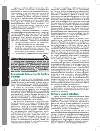 10NoçõesdeAdministraçãoPública Algo que é bastante cobrado é o fato de a Admi-
nistração Gerencial não abandonar todos os princípios
da burocracia� A administração pública gerencial cons-
titui um avanço e, até certo ponto, um rompimento
com a administração pública burocrática� Isto não sig-
nifica, entretanto, que negue todos os seus princípios�
Pelo contrário, a administração pública gerencial está
apoiada na anterior, da qual conserva, embora flexibili-
zando, alguns dos seus princípios fundamentais, como
a admissão segundo rígidos critérios de mérito, a exis-
tência de um sistema estruturado e universal de remu-
neração, as carreiras, a avaliação constante de desem-
penho, o treinamento sistemático�
A diferença fundamental está na forma de controle,
que deixa de basear-se nos processos para concentrar-
-se nos resultados, e não na rigorosa profissionalização
da administração pública, que continua um princípio
fundamental� Assim, podemos afirmar que a adminis-
tração pública gerencial, possui alguns pressupostos
básicos para desenvolver a administração, quais sejam:
˃ Definição precisa dos objetivos que o administra-
dor público deverá atingir em sua unidade�
˃ Garantia de autonomia do administrador na
gestão dos recursos humanos, materiais e finan-
ceiros que lhe forem colocados à disposição para
que possa atingir os objetivos contratados�
˃ Controle ou cobrança a posteriori dos resultados�
Afirma-se que a administração pública deve ser
permeável à maior participação dos agentes privados
e/ou das organizações da sociedade civil e deslocar a
ênfase dos procedimentos (meios) para os resultados
(fins). É a aplicação imediata do Princípio da Eficiên-
cia, o qual foi exteriorizado no art. 37, caput da CF/88,
pela Emenda Constitucional de 1998.
Evolução da Administração Pública
no Brasil
Esse é um assunto muito cobrado pelas bancas,
pois exige um conhecimento histórico da administração
pública, bem como, a sensibilidade de aplicar esse en-
tendimentonoatualsistemagerencialdeadministração�
Então, é preciso compreender a cronologia do processo�
O modelo de administração burocrática emergiu
a partir dos anos 30, na era Vargas� Surge no quadro da
aceleração da industrialização brasileira, em que o Estado
assume papel decisivo, intervindo pesadamente no setor
produtivo de bens e serviços, fato esse, que perdura até
hoje� Na mesma linha e com o objetivo de realizar a mo-
dernização administrativa, foi criado o Departamento Ad-
ministrativodoServiçoPúblico–DASP,em1936�
Nos primórdios, a administração pública sofre a in-
fluência da teoria da administração científica de Taylor,
tendendo à racionalização mediante a simplificação,
padronização e aquisição racional de materiais, revisão
de estruturas e aplicação de métodos na definição de
procedimentos� No que diz respeito à administração
dos recursos humanos, o DASP representou a tentati-
va de profissionalizar a carreira pública, baseando-se,
pois, no princípio do mérito profissional� Entretanto,
embora tenham sido valorizados instrumentos im-
portantes à época, tais como o instituto do concurso
público e do treinamento, não se chegou a adotar con-
sistentemente uma política de recursos humanos que
respondesse às necessidades do Estado�
Pensando nessa ideia de modernização, ocorreu a
reforma de 1967 pelo Decreto-Lei 200, o que constitui
um marco na tentativa de superação da rigidez burocrá-
tica, podendo ser considerada, inclusive, um primeiro
momento da administração gerencial no Brasil� Entre-
tanto, as reformas operadas pelo Decreto-Lei 200/67 não
desencadearam mudanças no âmbito da administração
burocrática central, permitindo a coexistência de núcleos
de eficiência e competência na administração indireta e
formas arcaicas e ineficientes no plano da administração
direta ou central� Essa tentativa de profissionalização foi
interrompida no período militar, pela peculiaridade do
tipo centralizador de governança, típico desse tipo de
governo que não desenvolveu carreiras de administrado-
respúblicosdealtonível,preferindo,emvezdisso,contra-
tar os escalões superiores da administração por meio das
empresasestatais�Essafaseperdurouportodaaadminis-
traçãomilitar,atémeadosdadécadade80�
Nessa mesma época, registrou-se uma nova tenta-
tiva de reformar a burocracia e orientá-la na direção da
administração pública gerencial, com a criação do mi-
nistério da Desburocratização e do Programa Nacional
de Desburocratização -PrND, cujos objetivos eram a
revitalização e agilização das organizações do Estado, a
descentralização da autoridade, a melhoria e simplifi-
cação dos processos administrativos e a promoção da
eficiência� Foi o início da chamada “abertura política”,
feita pelo governo de Figueiredo (último presidente da
era militar), uma espécie de preparação para a demo-
cracia, firmada principalmente após a promulgação da
atual Constituição Federal, em 1988�
Após o surgimento da CF/88, ocorre um retrocesso
burocrático sem precedentes� Sem que houvesse maior
debatepúblico,oCongressoConstituintepromoveuum
surpreendente engessamento do aparelho estatal, ao
estender para os serviços do Estado e para as próprias
empresas estatais praticamente as mesmas regras bu-
rocráticas rígidas, ao passo que se inicia uma ingerência
patrimonialista, com a concessão de vários privilégios,
o que não se pode admitir com a administração buro-
crática� Nota-se aí, uma terrível incongruência, pois
no momento em que se tenta iniciar uma administra-
ção gerencial, aplicam-se, ao mesmo tempo, as duas
outras: a burocrática, com a extrema formalização, e a
patrimonialista, com a concessão de cargos e regalias
aos membros de partidos e colaboradores�
Dessa forma foi o início do atual sistema governa-
mental brasileiro: com a mistura das formas anteriores
de administração, permanecendo, mesmo que velada-
mente, até os dias atuais�
Reformas Administrativas
A partir de 1990, o Estado Brasileiro se vê diante
da realidade do competitivismo internacional, eviden-
ciado pela rápida abertura aos capitais e comércio in-
ternacionais, associada à privatização das empresas
estatais e à redução do peso do Estado na economia�
Começa a se redefinir o papel do Estado, que de um
modelo paternalista, empresarial e burocrático deve,
urgentemente, assumir o papel de gestor�
É notório que uma nação só se faz por meio de um
esforçoconcentradoemprodução,desenvolvimentoeco-
nômico e investimento social� É justamente a partir dessa
linha de raciocínio que o então Governo Federal lançou,
a partir de 1995, uma ampla reforma na máquina estatal,
conhecido como “Plano Diretor da Reforma do Aparelho
do Estado”, o qual definiu objetivos e estabeleceu diretri-
zesparaareformadaadministraçãopúblicabrasileira�
 