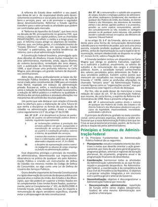 NoçõesdeAdministraçãoPública11
A reforma do Estado deve redefinir o seu papel,
que deixa de ser o de responsável direto pelo desen-
volvimento econômico e social pela via da produção de
bens e serviços, para ser o de promotor e regulador
desse desenvolvimento� Reformar o Estado significa
transferir para o setor privado as atividades que podem
ser controladas pelo mercado�
A “Reforma do Aparelho do Estado”, que teve início
na década de 90, principalmente no governo FHC, que
iniciou a abertura do capital público, com as chamadas
PRIVATIZAÇÕES, irá refletir a médio e a longo prazo no
país� A reforma visava atingir os objetivos do neolibe-
ralismo; que, em linhas gerais, é o estabelecimento do
“Estado mínimo”, reduzido, em oposição ao Estado
“inchado” e paternalista, que mostra tendências de
retorno, com a atual administração federal�
A Constituição Federal brasileira, promulgada após
duas décadas de ditadura, trouxe muitas inovações na
área administrativa, mantendo, ainda, alguns ditames
do sistema burocrático, remediado dez anos depois,
com a publicação da Emenda Constitucional nº 19/
1998, a qual trouxe uma profunda reforma na Carta
magna, pois abrangeu um grande número de dispositi-
vos constitucionais�
Além disso, alterou profundamente as bases da Ad-
ministração Pública brasileira, desviando-se do modelo
social criado pelos constituintes de 1988 para um modelo
mais liberal, inspirado em esboços da administração
privada� Buscava-se, enfim, a reestruturação da nação,
como a redução da interferência do Estado na economia,
a redução do déficit público e a melhoria na qualidade e
eficiência dos serviços públicos e prováveis alterações nos
mecanismosdecontroledosrecursospúblicos�
Um ponto que vale destacar com relação à Emenda
está na abertura para a elaboração de uma futura lei
que venha a disciplinar as formas de participação do
cidadão na administração pública direta e indireta,
como regulamenta o § 3° do artigo 37 da CF/88:
Art. 37- § 3º - A lei disciplinará as formas de partici-
pação do usuário na administração pública direta e
indireta, regulando especialmente:
I. as reclamações relativas à prestação dos
serviços públicos em geral, asseguradas a
manutenção de serviços de atendimento
ao usuário e a avaliação periódica, externa
e interna, da qualidade dos serviços;
II. o acesso dos usuários a registros administra-
tivos e a informações sobre atos de governo,
observadoodispostonoart.5º,XeXXXIII;
III. a disciplina da representação contra o exercí-
cio negligente ou abusivo de cargo, emprego
oufunçãonaadministraçãopública.
Esse dispositivo prestigia o princípio da moralida-
de administrativa, determinando sua imprescindível
observância na prática de qualquer ato pela Adminis-
tração Pública e criando um instrumento de defesa
do cidadão nos mesmos moldes do Código de Defesa
do Consumidor, ou algo como uma Lei de Defesa do
Usuário dos Serviços Públicos�
OutrodetalheimportantedaEmendaConstitucional
éarígidaobservaçãodocontroledadespesapúblicacom
pessoal ativo e inativo da União,dos Estados edos muni-
cípios, que não poderá ser superior a limites fixados em
lei complementar� Estes limites foram fixados, posterior-
mente, pela Lei Complementar n° 101, de 04/05/2000� A
Emenda trouxe, ainda, novidades no que diz respeito à
remuneração de alguns servidores específicos, visando
evitar a ultrapassagem de teto constitucional:
Art. 37 - XI. a remuneração e o subsídio dos ocupantes
de cargos, funções e empregos públicos da administra-
ção direta, autárquica e fundacional, dos membros de
qualquerdosPoderesdaUnião,dosEstados,doDistrito
Federal e dos Municípios, dos detentores de mandato
eletivo e dos demais agentes políticos e os proventos,
pensões ou outra espécie remuneratória, percebi-
dos cumulativamente ou não, incluídas as vantagens
pessoais ou de qualquer outra natureza, não poderão
excederosubsídiomensal,emespécie,dosMinistrosdo
SupremoTribunalFederal.
Já no artigo 39, § 4° da Emenda, abriu-se o prece-
dente para uma forma de remuneração denominada
subsídioparaosmembrosdepoder,queseráumaúnica
parcela, estando proibido qualquer adicional, abono,
prêmio, verba de representação ou outra espécie de re-
muneração, sempre obedecendo ao disposto no artigo
37, incisos X e XI, sobre a fixação de teto:
A Emenda também incluiu um dispositivo na Carta
magna que obriga os poderes Executivo, Legislati-
vo e Judiciário a publicar, anualmente, os valores do
subsídio e da remuneração dos cargos e empregos
públicos� Assim, a sociedade tomará conhecimento
dos valores percebidos pelos detentores do Poder e
seus servidores públicos� Existem outros postos que
merecem ser ressaltados nas inovações trazidas pela
Emenda n° 19/98, como as profundas alterações no
chamado “terceiro setor” da Administração Pública,
criando figuras como as “organizações sociais”, mas por
ora deixaremos este registro a título de destaque�
Por fim, não se pode deixar de mencionar a nova
redação do caput do art� 37 da Constituição Federal,
que resume, de certa forma, o espírito da Reforma Ad-
ministrativa de 1998� Reza o presente artigo que:
Art. 37. A administração pública direta e indireta
de qualquer dos Poderes da União, dos Estados e do
Distrito Federal e dos Municípios obedecerá aos prin-
cípios da legalidade, impessoalidade, moralidade,
publicidade e eficiência.
O princípio da eficiência, grafado no texto constitu-
cional, como princípio expresso, denota o caráter pro-
fissional que a nova Administração Pública tem que ter�
Frisa-se que já existia tal princípio, porém, de forma im-
plícita e esquecida pelos administradores�
Princípios e Sistemas de Adminis-
tração Federal
→ Os Princípios Fundamentais da Administração
Pública Federal são os seguintes:
˃ Planejamento:estudoeestabelecimentodasdire-
trizes e metas que deverão orientar a ação gover-
namental, por meio de um plano geral de governo,
programasglobais,setoriaiseregionaisdeduração
plurianual, do orçamento, programa anual e da
programação financeira de desembolso�
˃ Coordenação: harmonizar todas as atividades
da Administração submetendo-as ao que foi pla-
nejado e poupando desperdício� Na Administra-
ção Federal, a coordenação é da competência da
Casa Civil da Presidência da República� O objetivo
é propiciar soluções integradas e em sincronia
com a política geral e setorial do Governo�
˃ Descentralização: objetivo é descongestionar a
Administração Federal por meio de:
» Desconcentração administrativa: repartição
de função entre vários órgãos (despersona-
lizados) de uma mesma Administração sem
quebrar a hierarquia�
 