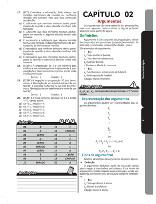 RaciocínioLógico9
17. (FCC) Considere a afirmação: Pelo menos um
ministro participará da reunião ou nenhuma
decisão será tomada� Para que essa afirmação
seja FALSA:
a) É suficiente que nenhum ministro tenha parti-
cipado da reunião e duas decisões tenham sido
tomadas�
b) É suficiente que dois ministros tenham partici-
pado da reunião e alguma decisão tenha sido
tomada�
c) É necessário e suficiente que alguma decisão
tenha sido tomada, independentemente da par-
ticipação de ministros na reunião�
d) É necessário que nenhum ministro tenha parti-
cipado da reunião e duas decisões tenham sido
tomadas�
e) É necessário que dois ministros tenham partici-
pado da reunião e nenhuma decisão tenha sido
tomada�
18. (CESPE) A proposição Se x é um número par,
então y é um número primo é equivalente à pro-
posição Se y não é um número primo, então x não
é um número par�
Certo ( ) Errado ( )
19. (CESPE) A negação da proposição “O juiz deter-
minou a libertação de um estelionatário e de um
ladrão” é expressa na forma “O juiz não determi-
nou a libertação de um estelionatário nem de um
ladrão”�
Certo ( ) Errado ( )
20. (ESAF) X e Y são números tais que: Se X ≤ 4, então
Y > 7� Sendo assim:
a) Se Y ≤ 7, então X > 4.
b) Se Y > 7, então X ≥ 4.
c) Se X ≥ 4, então Y < 7.
d) Se Y < 7, então X ≥ 4.
e) Se X < 4, então Y ≥ 7.
01 B 11 E
02 A 12 ERRADO
03 CERTO 13 C
04 D 14 E
05 CERTO 15 A
06 ERRADO 16 C
07 CERTO 17 A
08 B 18 CERTO
09 E 19 ERRADO
10 ERRADO 20 A
____________________________________________
____________________________________________
____________________________________________
____________________________________________
____________________________________________
CAPÍTULO 02
Argumentos
Os argumentos são uma extensão das proposições,
mas com algumas características e regras próprias�
Vejamos isso a partir de agora�
Definições
Argumento é um conjunto de proposições, dividi-
das/separadas em premissas (proposições iniciais - hi-
póteses) e conclusões (proposições finais - teses)�
São exemplos de argumento:
» Ex�:
p1
: Toda mulher é bonita�
p2
: Toda bonita é charmosa�
p3
: Maria é bonita�
c: Portanto, Maria é charmosa�
» Ex�:
p1
: Se é homem, então gosta de futebol�
p2
: Mano gosta de futebol�
c: Logo, Mano é homem�
p1
, p2
, p3
, pn
, correspondem às premissas, e “c” à con-
clusão.
Representação dos argumentos
Os argumentos podem ser representados das se-
guintes formas:
Tipos de argumentos
Existem vários tipos de argumento� Vejamos alguns:
→ Dedução:
O argumento dedutivo parte de situações gerais
para chegar a conclusões particulares� Esta forma de
argumento é válida quando suas premissas, sendo ver-
dadeiras, fornecem uma conclusão também verdadei-
ra�
» Ex�:
p1
: Todo professor é aluno�
p2
: Daniel é professor�
c: Logo, Daniel é aluno�
 