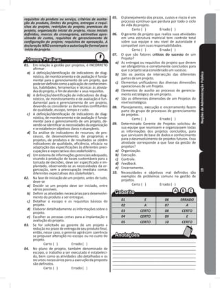 NoçõesdeAdministraçãoPública19
requisitos do produto ou serviço, critérios de aceita-
ção do produto, limites do projeto, entregas e requi-
sitos do projeto, restrições do projeto, premissas do
projeto, organização inicial do projeto, riscos iniciais
definidos, marcos do cronograma, estimativa apro-
ximada de custos, requisitos de gerenciamento de
configuração do projeto, requisitos de aprovação. A
declaração NÃO contempla a autorização formal para
início do projeto.
01. Em relação à gestão por projetos, é INCORRETO
afirmar:
a) A definição/identificação de indicadores de diag-
nóstico, de monitoramento e de avaliação é funda-
mental para o gerenciamento de um projeto, que
podeserdefinidocomoaaplicaçãodeconhecimen-
tos, habilidades, ferramentas e técnicas às ativida-
desdoprojeto,afimdeatenderaseusrequisitos�
b) A definição/identificação de indicadores de diag-
nóstico, de monitoramento e de avaliação é fun-
damental para o gerenciamento de um projeto,
devendo-se considerar as demandas conflitantes
de qualidade, escopo, tempo e custo�
c) A definição/identificação de indicadores de diag-
nóstico, de monitoramento e de avaliação é funda-
mental para o gerenciamento de um projeto, de-
vendo-seidentificarasnecessidadesdaorganização
eseestabelecerobjetivosclarosealcançáveis�
d) Da análise de indicadores de recursos, de pro-
cessos, de desenvolvimento, de programas e
projetos, de produtos e de resultados se obtêm
indicadores de qualidade, eficiência, eficácia na
adaptação das especificações às diferentes preo-
cupações e expectativas dos stakeholders�
e) Umsistemadeinformaçõesgerenciais adequado,
visando à produção de bases sustentáveis para a
tomada de decisões, deve ser especificado e im-
plantado, observando-se as necessidades da or-
ganização, sem a preocupação imediata comas
diferentes expectativas dos stakeholders�
02. Na fase de iniciação de um projeto, antes de tudo,
deve-se
a) Decidir se um projeto deve ser iniciado, entre
vários possíveis�
b) Definir as atividades necessárias para desenvolvi-
mento do produto a ser entregue�
c) Detalhar o escopo e os requisitos básicos do
projeto�
d) Elaborar detalhadamente as informações sobre o
projeto�
e) Escolher as pessoas certas para a implantação e
avaliação do projeto�
03. Se for solicitado ao gerente de um projeto a
redução no prazo de entrega de seu produto final,
então, nesse caso, o gerente agirá com coerência
se propuser alteração no escopo ou no custo do
projeto�
Certo ( ) Errado ( )
04. No plano de projeto, também denominado de
escopo, o trabalho a ser executado é estabeleci-
do, bem como as atividades são detalhadas e os
recursos necessários para a execução da proposta
são definidos�
Certo ( ) Errado ( )
05. O planejamento dos prazos, custos e riscos é um
processo contínuo que perdura por todo o ciclo
de vida do projeto�
Certo ( ) Errado ( )
06. O gerente de projeto que realiza suas atividades
em uma estrutura matricial tem controle total
sobre sua equipe e seu nível de autoridade é
compatível com suas responsabilidades�
Certo ( ) Errado ( )
07. O que são fatores críticos do sucesso de um
Projeto?
a) As entregas ou requisitos do projeto que devem
ser obrigatórios e corretamente concluídos para
que o projeto seja considerado um sucesso�
b) São os pontos de intersecção das diferentes
partes de um projeto�
c) Elementos unificadores das diversas dimensões
operacionais de um Projeto�
d) Elementos de auxílio ao processo de gerencia-
mento estratégico de um projeto�
e) São as diferentes dimensões de um Projetos do
nível estratégico�
08. Planejamento, execução e encerramento fazem
parte do grupo de processos de gerenciamento
de projetos�
Certo ( ) Errado ( )
09. Determinado Gerente de Projetos solicitou de
sua equipe que reunissem e organizassem todas
as informações dos projetos concluídos, para
que servissem de base de dados e conhecimento
para o desenvolvimento de projetos futuros� Essa
atividade corresponde a que fase da gestão de
projetos?
a) Organização�
b) Execução�
c) Controle�
d) Feedback.
e) Encerramento�
10. Necessidades e objetivos mal definidos são
exemplos de problemas comuns na gestão de
projetos�
Certo ( ) Errado ( )
01 E 06 ERRADO
02 A 07 A
03 CERTO 08 CERTO
04 CERTO 09 E
05 CERTO 10 CERTO
____________________________________________
____________________________________________
____________________________________________
____________________________________________
____________________________________________
____________________________________________
____________________________________________
____________________________________________
 
